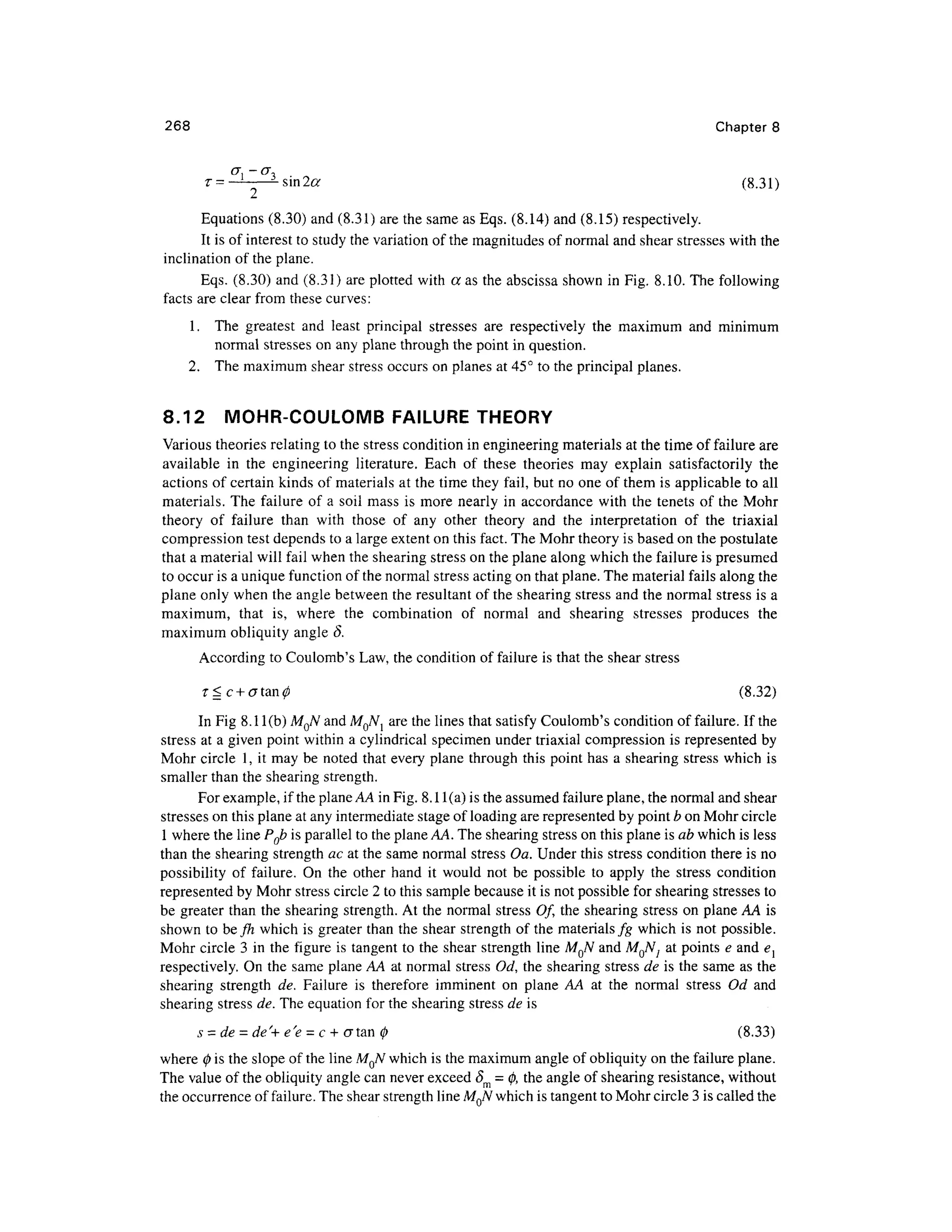 268 Chapte r 8
(j, -cr ,
r= 3
sin2# (8.31 )
Equations (8.30) an d (8.31) are the same as Eqs. (8.14 ) and (8.15) respectively .
It is of interest to study the variation of the magnitudes of normal and shear stresses with the
inclination of the plane.
Eqs. (8.30 ) an d (8.31) are plotted with a a s the abscissa show n in Fig. 8.10 . The following
facts are clear from thes e curves:
1. Th e greates t an d leas t principa l stresse s ar e respectivel y th e maximu m an d minimu m
normal stresse s on any plane through the point in question .
2. Th e maximum shear stress occurs on planes at 45° to the principal planes .
8.12 MOHR-COULOM B FAILURE THEOR Y
Various theories relatin g to the stress condition in engineering materials at the time of failure are
available i n th e engineerin g literature . Each o f thes e theorie s ma y explai n satisfactoril y th e
actions of certain kinds of materials at the time they fail, but no one of them i s applicable t o all
materials. Th e failur e of a soil mas s i s more nearl y i n accordance wit h the tenet s o f the Moh r
theory o f failur e tha n wit h thos e o f an y othe r theor y an d th e interpretatio n o f th e triaxia l
compression tes t depends to a large extent on this fact. The Mohr theory is based on the postulate
that a material will fail when the shearing stress on the plane along which the failure is presumed
to occur is a unique function of the normal stress acting on that plane. The material fails along the
plane only when the angle between the resultant of the shearing stress and the normal stres s is a
maximum, tha t is , wher e th e combinatio n o f norma l an d shearin g stresse s produce s th e
maximum obliquity angle 8.
According to Coulomb's Law , the condition of failure is that the shear stres s
T ^ c + atan^ (8.32 )
In Fig 8.1 l(b) MQN an d MQNl ar e the lines that satisfy Coulomb' s conditio n of failure. If the
stress a t a given point within a cylindrical specimen unde r triaxial compression i s represented b y
Mohr circl e 1 , it may be note d that every plane through this point has a shearing stres s whic h is
smaller than the shearing strength.
For example, if the plane AA in Fig. 8.1 l(a) is the assumed failure plane, the normal and shear
stresses on this plane at any intermediate stage of loading are represented b y point b on Mohr circle
1 where the line PQb is parallel to the plane AA. The shearing stress on this plane is ab which is less
than the shearing strength ac at the same normal stress Oa . Under this stress conditio n there is no
possibility o f failure . O n th e othe r han d i t woul d no t b e possibl e t o appl y th e stres s conditio n
represented b y Mohr stress circle 2 to this sample because it is not possible fo r shearing stresses t o
be greate r tha n the shearin g strength. At the norma l stress Of, th e shearin g stres s o n plane AA is
shown to be fh whic h is greater tha n the shear strength of the materials fg whic h is not possible .
Mohr circle 3 in the figure is tangent to the shea r strengt h line MQN an d MQNj a t points e and e{
respectively. O n the same plane AA at normal stres s Od , the shearing stres s d e is the same a s the
shearing strengt h de . Failur e i s therefor e imminen t on plan e A A at th e norma l stres s O d an d
shearing stress de. The equation for the shearing stress de is
s = de - de'+ e'e = c+ crtan 0 (8.33 )
where 0 is the slope of the line MQN whic h is the maximum angle of obliquity on the failure plane.
The valu e of the obliquity angle can never exceed<5 m = 0, the angle of shearing resistance, withou t
the occurrence of failure. The shear strength line MQN whic h is tangent to Mohr circle 3 is called the
 