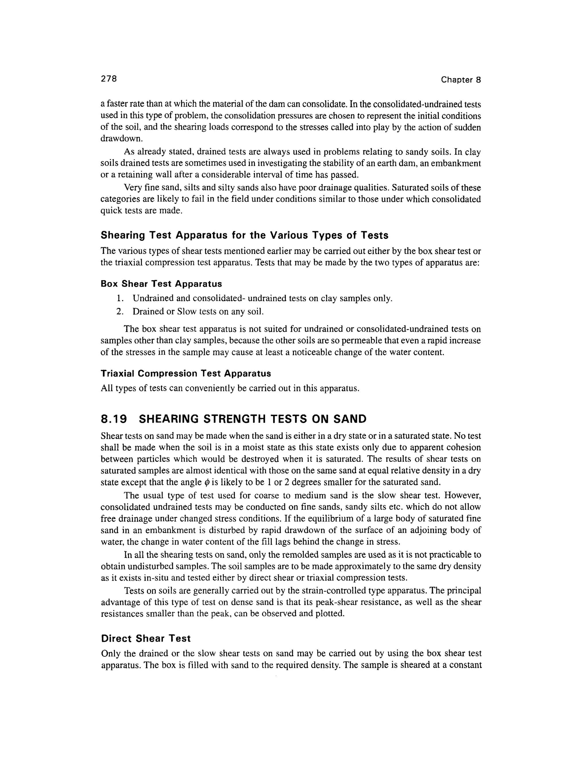 278 Chapte r 8
a faster rate than at which the material of the dam can consolidate. In the consolidated-undrained tests
used in this type of problem, the consolidation pressures are chosen to represent the initial conditions
of the soil, and the shearing loads correspond to the stresses called into play by the action of sudden
drawdown.
As already stated, drained tests are always used in problems relatin g to sandy soils. In clay
soils drained tests are sometimes used in investigating the stability of an earth dam, an embankment
or a retaining wall after a considerable interval of time has passed.
Very fine sand, silts and silty sands also have poor drainage qualities. Saturated soils of these
categories ar e likely to fail in the field under conditions similar to those under which consolidated
quick tests are made.
Shearing Tes t Apparatu s fo r the Variou s Types o f Test s
The various types of shear tests mentioned earlier may be carried out either by the box shear test or
the triaxial compression test apparatus. Tests that may be made by the two types of apparatus are:
Box Shea r Test Apparatus
1. Undraine d and consolidated- undrained tests on clay samples only.
2. Draine d or Slow tests on any soil.
The box shear test apparatus is not suited for undrained or consolidated-undrained test s on
samples other than clay samples, because the other soils are so permeable that even a rapid increase
of the stresses i n the sample may cause at least a noticeable change of the water content.
Triaxial Compression Test Apparatus
All types of tests can conveniently be carried out in this apparatus.
8.19 SHEARIN G STRENGT H TEST S O N SAND
Shear tests on sand may be made when the sand is either in a dry state or in a saturated state. No test
shall be made when the soil is in a moist state a s this state exists onl y due to apparent cohesio n
between particle s whic h would be destroye d whe n it i s saturated. The result s o f shea r test s on
saturated samples are almost identical with those on the same sand at equal relative density in a dry
state except that the angle 0 is likely to be 1 or 2 degrees smaller for the saturated sand.
The usua l typ e o f tes t use d fo r coars e t o mediu m san d i s th e slo w shea r test . However ,
consolidated undraine d tests may be conducted on fine sands, sandy silts etc. which do not allow
free drainage under changed stress conditions. If the equilibrium of a large body of saturated fin e
sand i n a n embankment is disturbed by rapid drawdown of th e surfac e of a n adjoinin g body of
water, the change in water content of the fill lags behind the change in stress.
In all the shearing tests on sand, only the remolded samples are used as it is not practicable to
obtain undisturbed samples. The soil samples are to be made approximately to the same dry density
as it exists in-situ and tested either by direct shear or triaxial compression tests.
Tests on soils are generally carried out by the strain-controlled type apparatus. The principal
advantage of this type of test on dense san d is that its peak-shear resistance, as well as the shea r
resistances smalle r than the peak, can be observed and plotted.
Direct Shea r Tes t
Only th e drained or the slo w shear test s on sand may be carried ou t by using the box shea r tes t
apparatus. The box is filled wit h sand to the required density. The sample is sheared at a constant
 