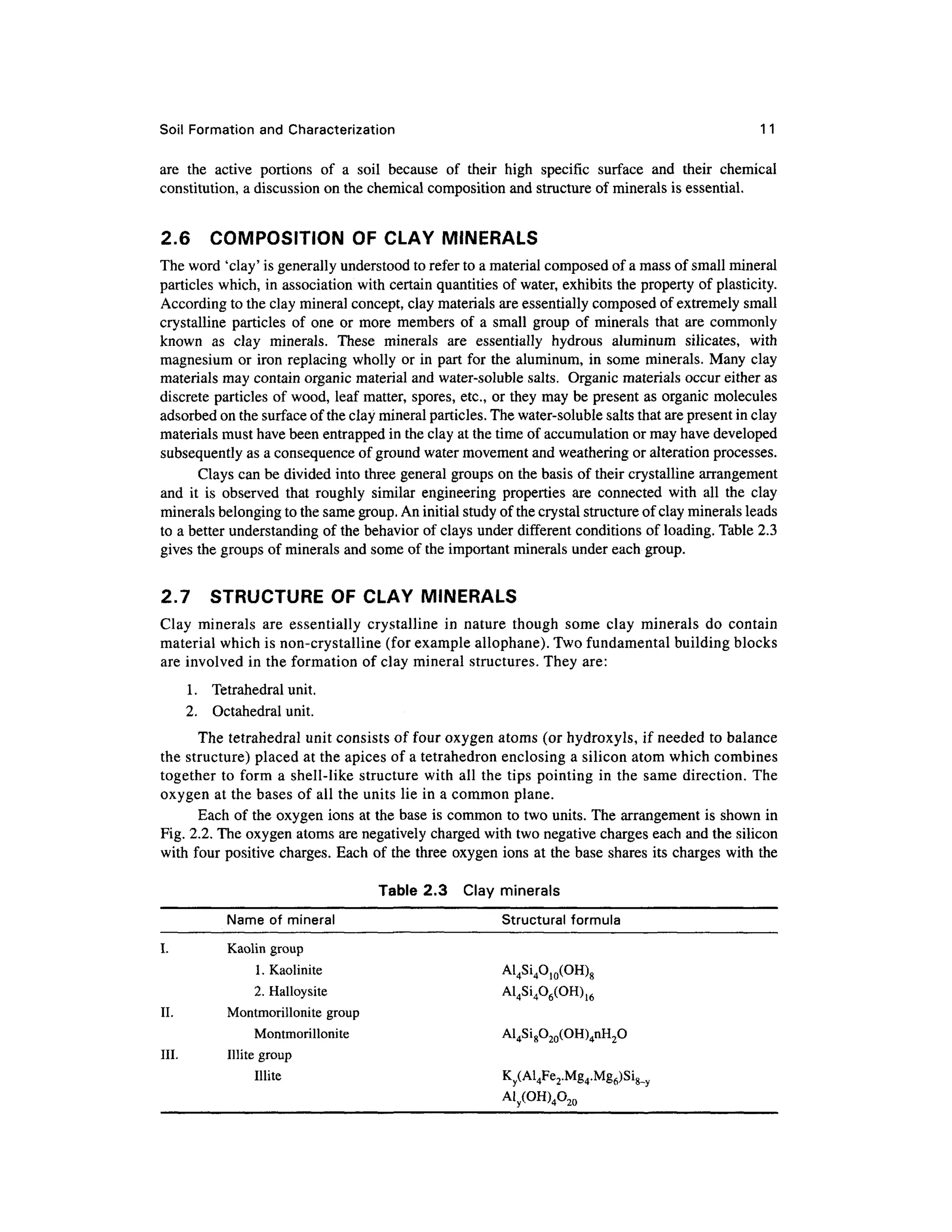 Soil Formatio n and Characterization 1 1
are th e activ e portion s o f a soi l becaus e o f thei r hig h specifi c surfac e an d thei r chemica l
constitution, a discussion on the chemical composition and structure of minerals is essential.
2.6 COMPOSITIO N O F CLAY MINERAL S
The word 'clay' is generally understood to refer to a material composed of a mass of small mineral
particles which, in association wit h certain quantities of water, exhibits the property of plasticity.
According to the clay mineral concept, clay materials are essentially composed of extremely small
crystalline particles o f one o r more member s of a small grou p of minerals tha t are commonly
known a s cla y minerals . Thes e mineral s ar e essentiall y hydrou s aluminu m silicates , wit h
magnesium or iron replacing wholl y or in part for the aluminum, in some minerals . Many clay
materials may contain organic material and water-soluble salts. Organi c materials occur either as
discrete particles of wood, leaf matter, spores, etc., or they may be present a s organic molecule s
adsorbed on the surface of the clay mineral particles. The water-soluble salts that are present in clay
materials must have been entrapped in the clay at the time of accumulation or may have developed
subsequently as a consequence of ground water movement and weathering or alteration processes.
Clays can be divided into three general groups on the basis of their crystalline arrangement
and i t i s observe d tha t roughl y simila r engineerin g properties ar e connecte d wit h al l th e cla y
minerals belonging to the same group. An initial study of the crystal structure of clay minerals leads
to a better understanding of the behavior of clays under different condition s of loading. Table 2.3
gives the groups of minerals and some of the important minerals under each group.
2.7 STRUCTUR E O F CLAY MINERAL S
Clay mineral s ar e essentiall y crystallin e i n natur e thoug h som e cla y mineral s d o contai n
material which is non-crystalline (for example allophane). Two fundamental building blocks
are involved in the formation of clay mineral structures. They are :
1. Tetrahedra l unit.
2. Octahedra l unit.
The tetrahedral unit consists o f four oxygen atoms (or hydroxyls, if needed t o balance
the structure) placed at the apices of a tetrahedron enclosing a silicon atom which combines
together t o form a shell-like structur e with all the tips pointin g in the sam e direction . Th e
oxygen at the bases of all the units lie in a common plane .
Each of the oxygen ions at the base is common to two units. The arrangement is shown in
Fig. 2.2. The oxygen atoms are negatively charged with two negative charges each and the silicon
with four positiv e charges. Eac h of the three oxygen ions at the base shares its charges wit h the
Table 2.3 Cla y mineral s
Name of minera l Structura l formula
I. Kaoli n group
1. Kaolinite Al 4Si4O10(OH)g
2. Halloysite Al 4Si4O6(OH)16
II. Montmorillonit e grou p
Montmorillonite Al 4Si8O20(OH)4nH2O
III. Illit e group
Illite K y(Al4Fe2.Mg4.Mg6)Si8_y
Aly(OH)4020
 