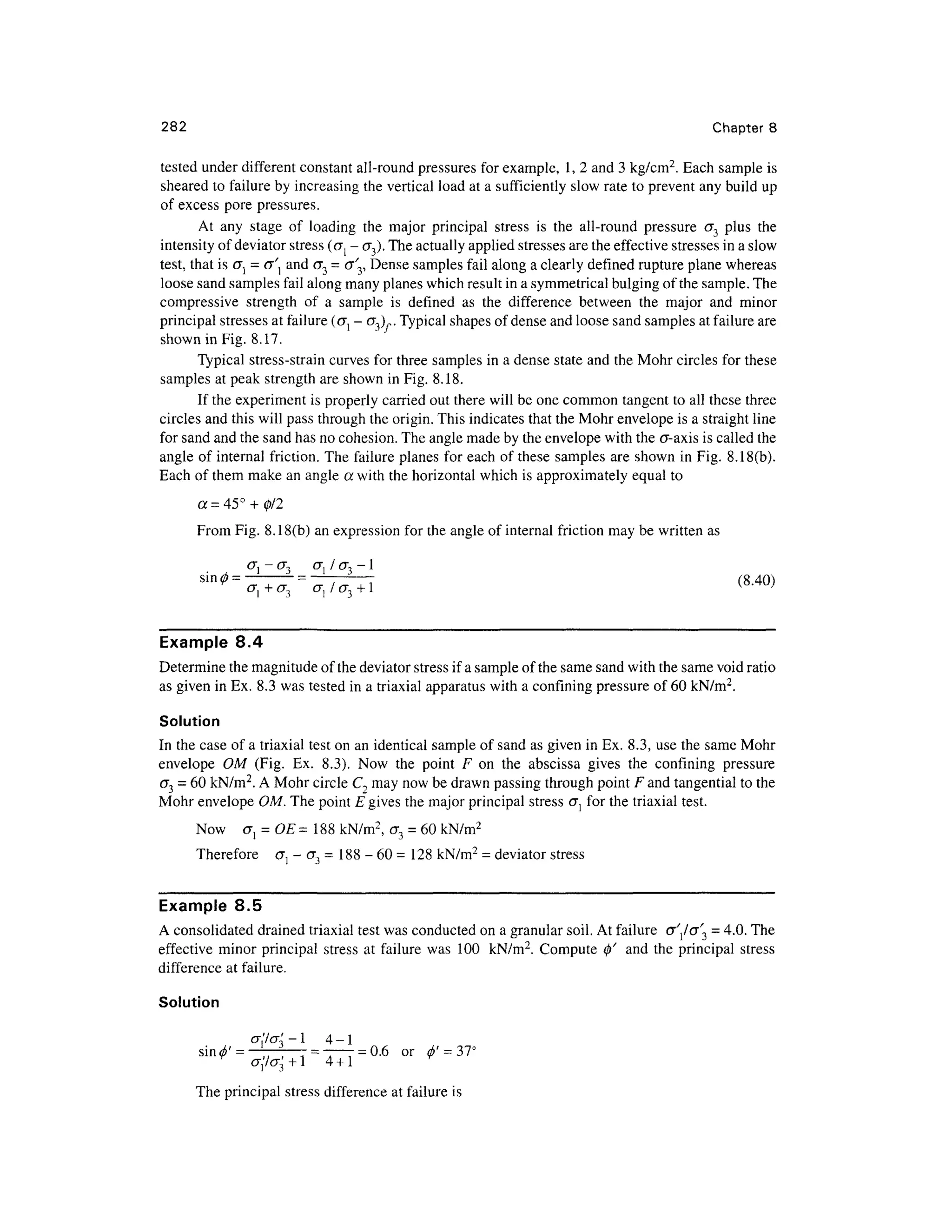 282 Chapte r 8
tested unde r different constan t all-round pressures for example, 1 , 2 and 3 kg/cm2
. Each sampl e is
sheared t o failure by increasing the vertical load at a sufficiently slo w rate to prevent any build up
of excess por e pressures .
At an y stag e o f loadin g th e majo r principa l stres s i s th e all-roun d pressur e<7 3 plu s th e
intensity of deviator stress (o{ - cr 3). The actually applied stresses are the effective stresses i n a slow
test, that is<7 } = aandO" 3 = <r'3, Dense sample s fai l along a clearly define d rupture plane wherea s
loose sand samples fail along many planes which result in a symmetrical bulging of the sample. The
compressive strengt h o f a sampl e i s define d a s th e differenc e betwee n th e majo r an d mino r
principal stresses a t failure (GI - <T 3),,. Typical shapes of dense and loose sand samples at failure are
shown in Fig. 8.17 .
Typical stress-strai n curves for three sample s i n a dense stat e and the Mohr circles fo r these
samples a t peak strengt h are shown in Fig. 8.18.
If the experiment is properly carried out there will be one common tangen t to all these thre e
circles an d this will pass through the origin. This indicates that the Mohr envelope i s a straight line
for sand and the sand has no cohesion. The angle made by the envelope with the a-axis is called the
angle o f internal friction. The failure planes fo r each o f these sample s ar e shown in Fig. 8.18(b) .
Each of them make an angle a with the horizontal which is approximately equal to
a = 45° + 0/2
From Fig . 8.18(b) an expression for the angle of internal friction ma y be written as
- (J 3 (T j / <7 3 - 1
(840)
{Q
-™}
Example 8. 4
Determine th e magnitude of the deviator stress if a sample of the same sand with the same void ratio
as given in Ex. 8.3 was tested in a triaxial apparatus with a confining pressure o f 60 kN/m 2
.
Solution
In the case of a triaxial test on an identical sample of sand as given in Ex. 8.3, us e the same Moh r
envelope O M (Fig . Ex . 8.3) . No w th e poin t F o n th e absciss a give s th e confinin g pressur e
<73 = 60 kN/m2
. A Mohr circle C2 may now be drawn passing through point F and tangential to the
Mohr envelope OM . The point E gives the major principal stress<J } fo r the triaxial test.
Now cr j = O E = 188 kN/m2
,<7 3 = 60 kN/m2
Therefore a l - <7 3 = 188 - 6 0 =128 kN/m
2
= deviator stres s
Example 8. 5
A consolidated draine d triaxial test was conducted on a granular soil. At failure cr'/o ^ = 4.0. The
effective mino r principal stress a t failur e wa s 10 0 kN/m 2
. Comput e 0 ' an d th e principal stres s
difference a t failure.
Solution
-j -1 4- 1
3 +1 4 + 1
The principal stress difference at failure is
sin<z$' = —; ~ = ~
= 0.6 o r 6' - 37°
cr,7cr3 + 14 + 1
 