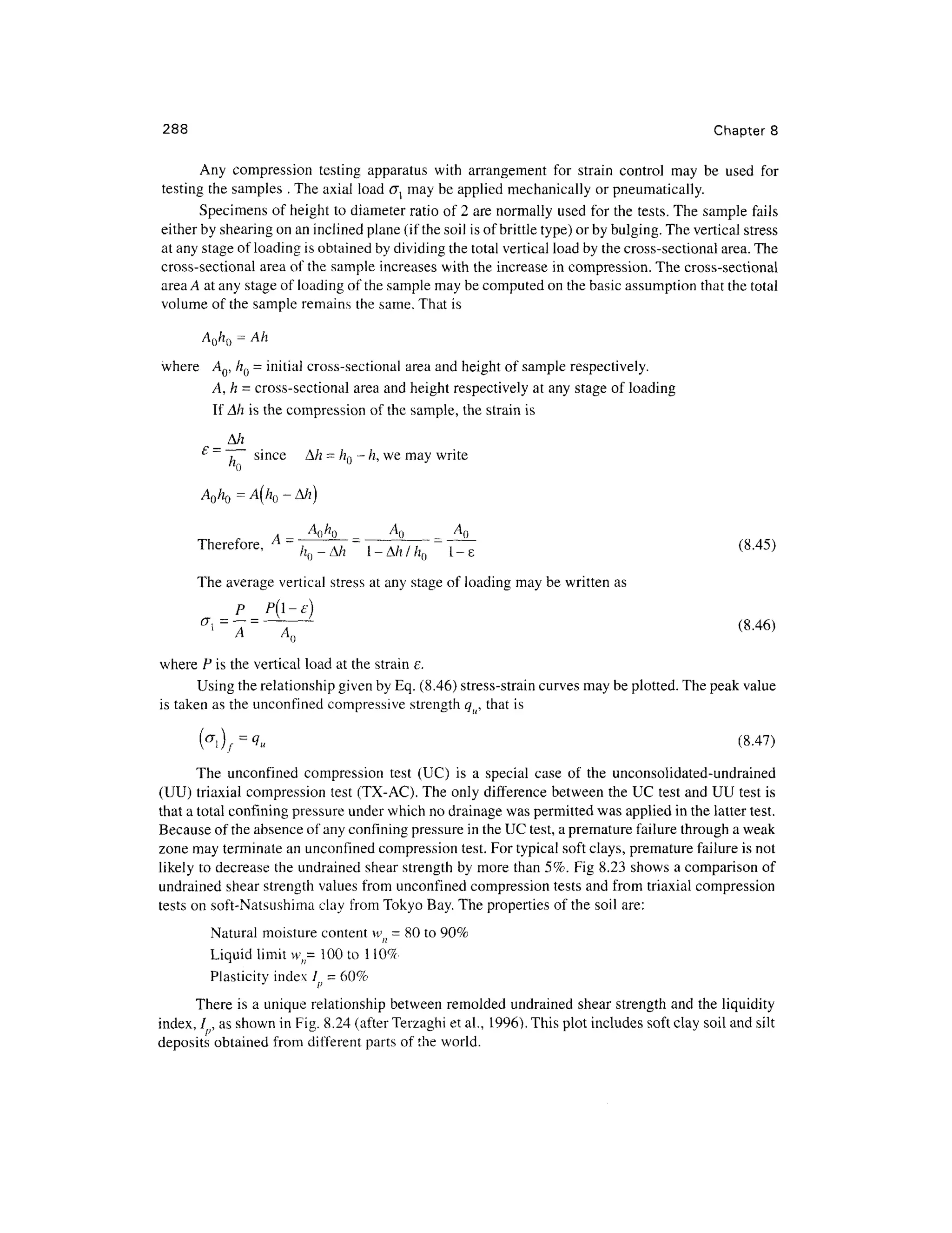 288 Chapte r 8
Any compressio n testin g apparatus wit h arrangement fo r strai n contro l ma y b e use d fo r
testing the samples . The axial load u may be applied mechanically or pneumatically.
Specimens of height to diameter ratio of 2 are normally used for the tests. The sampl e fail s
either by shearing on an inclined plane (if the soil is of brittle type) or by bulging. The vertical stress
at any stage of loading is obtained by dividing the total vertical load by the cross-sectional area. The
cross-sectional are a of the sample increases with the increase in compression. Th e cross-sectiona l
area A at any stage of loading of the sample may be computed on the basic assumption that the total
volume of the sample remains the same. That is
AO/IQ = A h
where A Q, hQ = initial cross-sectional area and height of sample respectively.
A,h = cross-sectional area and height respectively at any stage of loading
If Ah is the compression of the sample, the strain is
A/z
£
~ ~j~~ sinc e A/ z =h
0- h, we may write
AO/ZQ = A(/ZO - A/z )
Therefore, A = -j^-= ^
^ = ^
(8.45 )
The average vertical stress at any stage of loading may be written as
P P(l-e]
A A ()
(8.46)
where P is the vertical load at the strain e.
Using the relationship given by Eq. (8.46) stress-strain curves may be plotted. The peak value
is taken as the unconfined compressiv e strength qti, that is
( f f
i ) f
=
V u (8-47 )
The unconfine d compression test (UC ) i s a specia l cas e o f th e unconsolidated-undrained
(UU) triaxial compression test (TX-AC). The only difference between the UC test and UU test is
that a total confining pressure under which no drainage was permitted was applied in the latter test.
Because of the absence of any confining pressure in the UC test, a premature failure through a weak
zone may terminate an unconfined compression test. For typical soft clays, premature failure is not
likely to decrease th e undrained shear strength by more than 5%. Fig 8.23 show s a comparison of
undrained shear strength values from unconfine d compression tests and from triaxia l compression
tests on soft-Natsushima cla y from Toky o Bay. The properties o f the soil are :
Natural moisture content w = 80 to 90%
Liquid limit w,= 10 0 to 110 %
Plasticity index /; = 60%
There is a unique relationship between remolded undraine d shear strength and the liquidity
index, / , as shown in Fig. 8.24 (after Terzaghi et al., 1996). This plot includes soft clay soil and silt
deposits obtaine d from differen t part s of the world.
 
