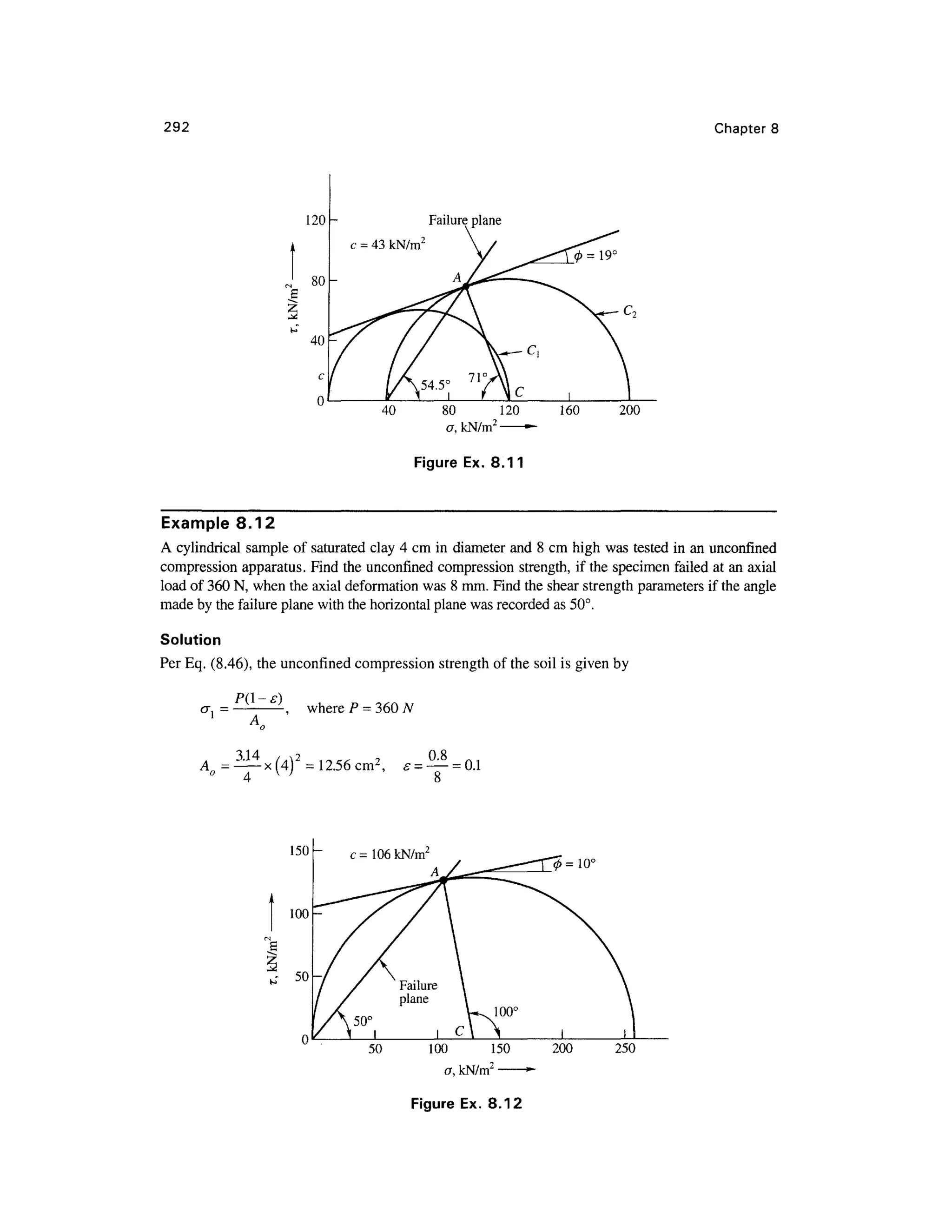 292 Chapter 8
80 120 160 20 0
o, kN/m2
•
Figure Ex . 8.11
Example 8.12
A cylindrical sampl e o f saturated clay 4 cm in diameter an d 8 cm high was tested i n an unconfined
compression apparatus . Find the unconfined compression strength , if the specimen faile d at an axial
load of 360 N, when the axial deformation was 8 mm. Find the shear strength parameters i f the angle
made by the failure plane with the horizontal plane was recorded a s 50°.
Solution
Per Eq. (8.46), the unconfined compression strengt h of the soil is given by
where P =
A = = 12.56 cm2
, = —= 0.
1
8
50 100 15 0
a, kN/m2
0 = 10 °
200 250
Figure Ex. 8.12
 