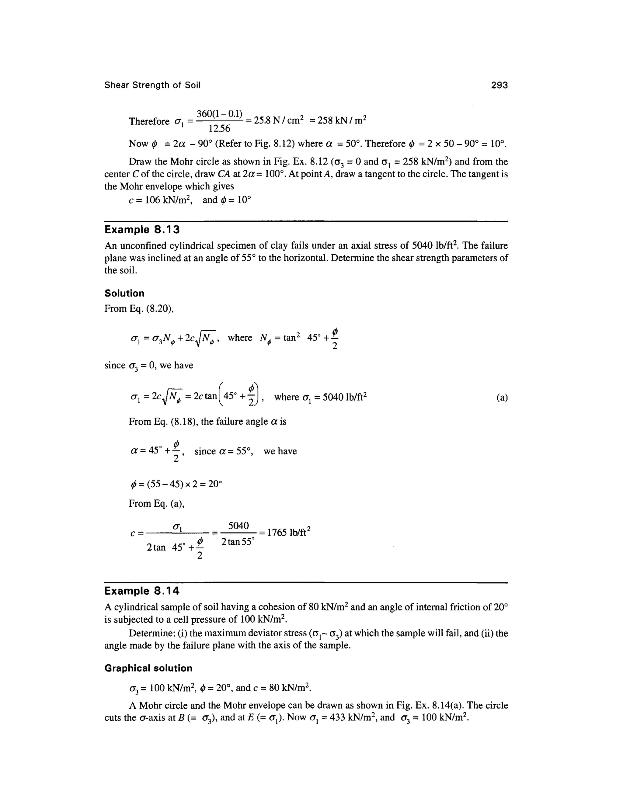 Shear Strengt h of Soi l 29 3
Therefore a , = 360(1
~°-1)
= 25.8 N/ cm2
= 258kN/m 2
1
12.5 6
Now 0 = 2a - 90° (Refer to Fig. 8.12) where a = 50°.Therefore 0 = 2 x 50 -90° =10°.
Draw the Mohr circle as shown in Fig. Ex. 8.12 (a3 = 0 and o~j = 258 kN/m2
) and from th e
center C of the circle, draw CA at 2a =100°. At point A, draw a tangent to the circle. The tangent is
the Mohr envelope which gives
c = 106 kN/m2
, an d 0=10°
Example 8.13
An unconfmed cylindrica l specimen o f clay fails under an axial stress of 5040 lb/ft2
. The failure
plane was inclined at an angle of 55° to the horizontal. Determine the shear strength parameters of
the soil.
Solution
From Eq. (8.20),
<rl=(T3N</>+2cjN^, wher e ^ = tan2
45 ° +
|
since< T = 0, we have
= 2c tan ^45° + -
, wher e ^ = 5040 lb/ft2
(a )
From Eq. (8.18), the failure angle a is
o
a = 45 + — , sinc e a = 55°, w e have
2
From Eq. (a),
c =
2tan45°-4 2tan55
°
2
Example 8.1 4
A cylindrical sample of soil having a cohesion of 80 kN/m2
and an angle of internal friction of 20°
is subjected to a cell pressure of 100 kN/m2
.
Determine: (i) the maximum deviator stress ((jj- <73) at which the sample will fail, and (ii) the
angle made by the failure plane with the axis of the sample.
Graphical solution
<73 = 100 kN/m2
, 0 = 20°, and c = 80 kN/m2
.
A Mohr circle and the Mohr envelope can be drawn as shown in Fig. Ex. 8.14(a). The circle
cuts the cr-axi s at B (= <7 3), and a t E (= o^). Now <7 j = 433 kN/m 2
, and<7 3 = 10 0 kN/m2
.
 
