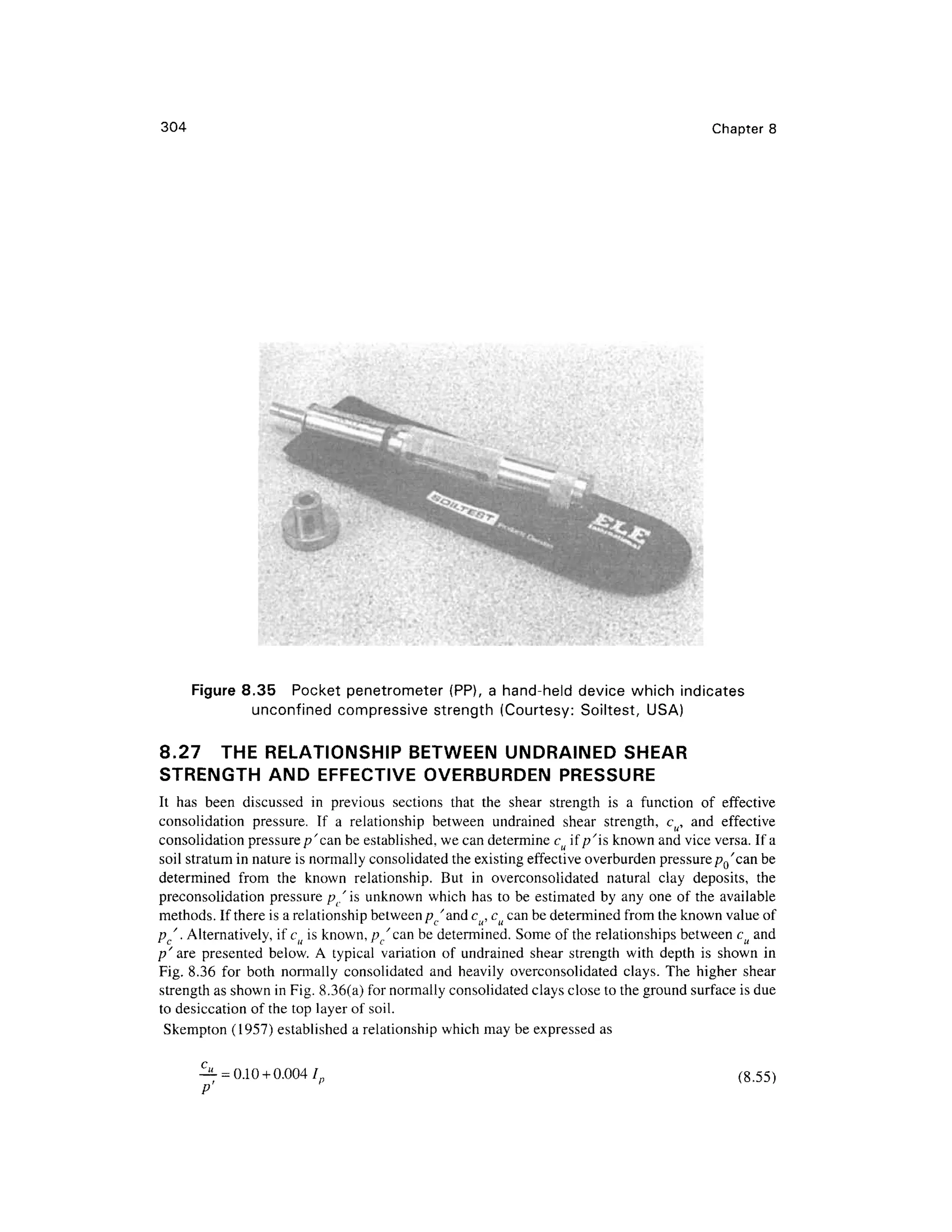 304 Chapte r 8
Figure 8.3 5 Pocke t penetromete r (PP) , a hand-held devic e whic h indicate s
unconfined compressiv e strengt h (Courtesy : Soiltest , USA )
8.27 TH E RELATIONSHI P BETWEE N UNDRAINE D SHEA R
STRENGTH AN D EFFECTIV E OVERBURDE N PRESSURE
It ha s bee n discusse d i n previou s section s tha t th e shea r strengt h i s a functio n o f effectiv e
consolidation pressure . I f a relationshi p betwee n undraine d shea r strength , c u, an d effectiv e
consolidation pressure/?'can be established, we can determine cu if //is known and vice versa. If a
soil stratum in nature is normally consolidated th e existing effective overburden pressurepQ'can be
determined fro m th e know n relationship . Bu t i n overconsolidate d natura l cla y deposits , th e
preconsolidation pressur e /?/i s unknown whic h has to be estimated b y any one of the availabl e
methods. If there is a relationship between pc'and cu, cu can be determined fro m the known value of
pc". Alternatively, if cu is known, p/can be determined. Som e o f the relationships between c u and
p' ar e presente d below . A typica l variatio n of undraine d shea r strengt h wit h dept h i s show n i n
Fig. 8.3 6 fo r bot h normall y consolidate d an d heavil y overconsolidate d clays . Th e highe r shea r
strength as shown in Fig. 8.36(a) for normally consolidated clays close to the ground surface is due
to desiccation o f the top layer of soil.
Skempton (1957 ) establishe d a relationship which may be expressed a s
^- =0.10 + 0.004 /„ (8.55 )
 