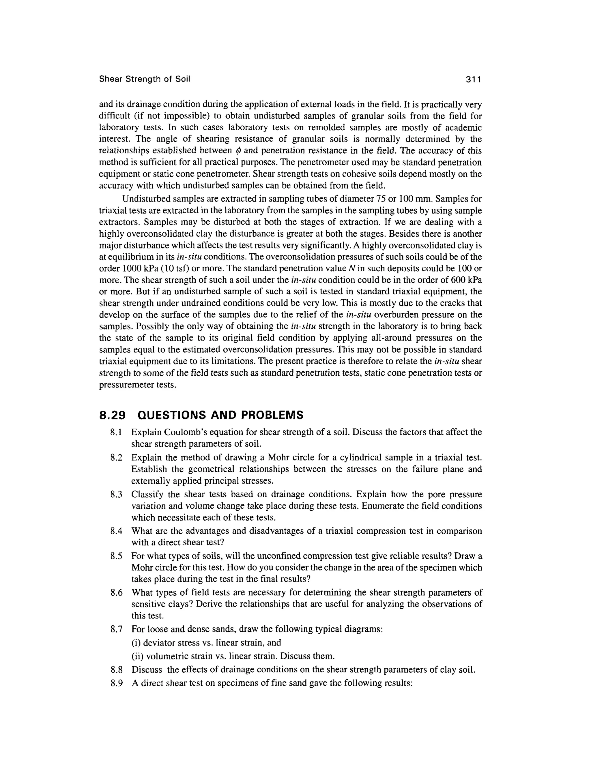 Shear Strengt h of Soi l 31 1
and its drainage condition during the application of external loads in the field. It is practically very
difficult (i f no t impossible ) t o obtai n undisturbe d samples o f granula r soil s fro m th e fiel d fo r
laboratory tests . I n suc h case s laborator y test s o n remolde d sample s ar e mostl y o f academi c
interest. Th e angl e o f shearin g resistanc e o f granula r soil s i s normall y determine d b y th e
relationships established betwee n<j) an d penetratio n resistance i n th e field . Th e accurac y o f this
method is sufficient fo r all practical purposes. The penetrometer used may be standard penetration
equipment or static cone penetrometer. Shear strength tests on cohesive soils depend mostly on the
accuracy with which undisturbed samples can be obtained from the field.
Undisturbed samples are extracted in sampling tubes of diameter 75 or 100 mm. Samples for
triaxial tests are extracted in the laboratory fro m the samples in the sampling tubes by using sample
extractors. Sample s ma y be disturbe d a t both the stage s o f extraction. If we are dealin g with a
highly overconsolidated clay the disturbance is greater at both the stages. Besides there is another
major disturbance which affects the test results very significantly. A highly overconsolidated clay is
at equilibrium in its in-situ conditions. The overconsolidation pressures of such soils could be of the
order 100 0 kPa (10 tsf) or more. The standard penetration value N in such deposits could be 100 or
more. The shear strength of such a soil under the in-situ condition could be in the order of 600 kPa
or more. But if an undisturbed sample of such a soil is tested in standard triaxial equipment, the
shear strength under undrained conditions could be very low. This is mostly due to the cracks that
develop on the surface of the samples du e to the relief o f the in-situ overburde n pressure on the
samples. Possibl y th e only way of obtaining the in-situ strength in the laboratory i s to bring back
the stat e o f th e sampl e t o it s origina l fiel d conditio n by applyin g all-aroun d pressure s o n th e
samples equal to the estimated overconsolidation pressures. This may not be possible in standard
triaxial equipment due to its limitations. The present practice is therefore to relate the in-situ shear
strength to some of the field tests such as standard penetration tests, static cone penetration tests or
pressuremeter tests.
8.29 QUESTION S AND PROBLEM S
8.1 Explai n Coulomb's equation for shear strength of a soil. Discuss the factors that affect th e
shear strength parameters of soil.
8.2 Explai n the method o f drawing a Mohr circle for a cylindrical sample i n a triaxial test.
Establish th e geometrica l relationship s betwee n th e stresse s o n th e failur e plan e an d
externally applied principal stresses.
8.3 Classif y th e shea r test s base d o n drainag e conditions . Explain ho w th e por e pressur e
variation and volume change take place during these tests. Enumerate the field conditions
which necessitate each of these tests.
8.4 Wha t are the advantages and disadvantages of a triaxial compression tes t in compariso n
with a direct shear test?
8.5 Fo r what types of soils, will the unconfmed compression test give reliable results? Draw a
Mohr circle for this test. How do you consider the change in the area of the specimen which
takes place during the test in the final results?
8.6 Wha t types o f field test s ar e necessary fo r determining the shear strengt h parameters of
sensitive clays? Derive the relationships that are useful fo r analyzing the observations of
this test.
8.7 Fo r loose and dense sands, draw the following typical diagrams:
(i) deviator stress vs. linear strain, and
(ii) volumetric strain vs. linear strain. Discuss them.
8.8 Discus s the effects of drainage conditions on the shear strength parameters of clay soil.
8.9 A direct shear test on specimens of fine sand gave the following results:
 