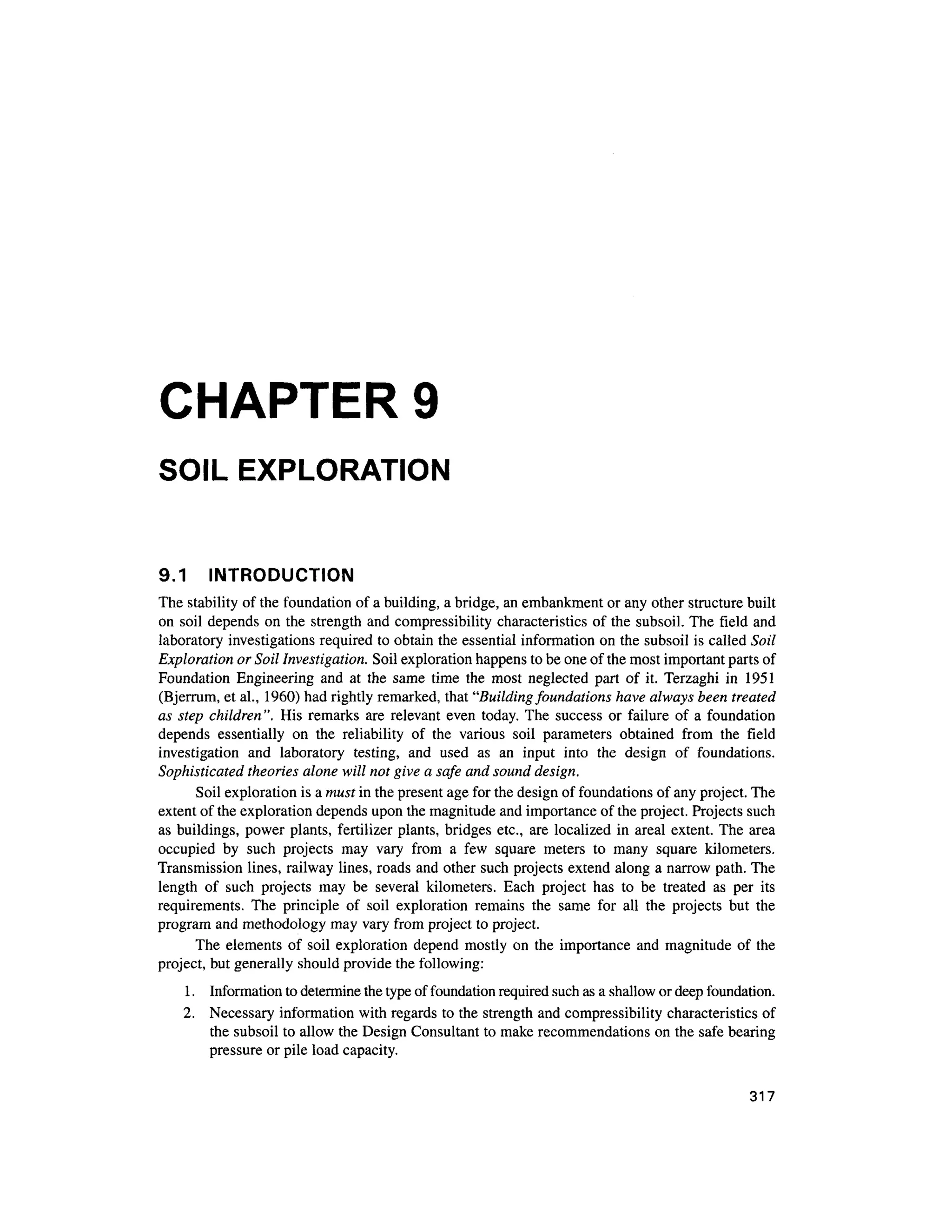 CHAPTER 9
SOIL EXPLORATION
9.1 INTRODUCTIO N
The stability of the foundation of a building, a bridge, an embankment or any other structure built
on soil depends on the strength and compressibility characteristic s o f the subsoil . The fiel d an d
laboratory investigations required to obtain the essential information on the subsoil is called Soil
Exploration or Soil Investigation. Soil exploration happens to be one of the most important parts of
Foundation Engineerin g an d a t th e sam e tim e th e mos t neglecte d par t o f it . Terzagh i i n 195 1
(Bjerrum, et al., 1960) had rightly remarked, that "Building foundations have always been treated
as step children". Hi s remark s ar e relevant even today. The succes s o r failur e o f a foundation
depends essentiall y o n th e reliabilit y o f th e variou s soi l parameter s obtaine d fro m th e fiel d
investigation an d laborator y testing , an d use d a s a n inpu t int o th e desig n o f foundations .
Sophisticated theories alone will not give a safe and sound design.
Soil exploration is a must in the present age for the design of foundations of any project. The
extent of the exploration depends upon the magnitude and importance of the project. Projects such
as buildings, power plants , fertilizer plants, bridges etc. , ar e localized i n areal extent. The are a
occupied b y suc h project s ma y var y fro m a fe w squar e meter s t o man y squar e kilometers .
Transmission lines, railway lines, roads and other such projects extend along a narrow path. The
length o f suc h project s ma y b e severa l kilometers . Eac h projec t ha s t o b e treate d a s pe r it s
requirements. Th e principl e o f soi l exploratio n remain s th e sam e fo r al l th e project s bu t th e
program and methodology may vary from project to project.
The element s o f soi l exploratio n depend mostl y on th e importanc e an d magnitud e of th e
project, but generally should provide the following:
1. Informatio n to determine the type of foundation required such as a shallow or deep foundation.
2. Necessar y informatio n with regards to the strength and compressibility characteristics of
the subsoil to allow the Design Consultant to make recommendations on the safe bearin g
pressure or pile load capacity.
317
 