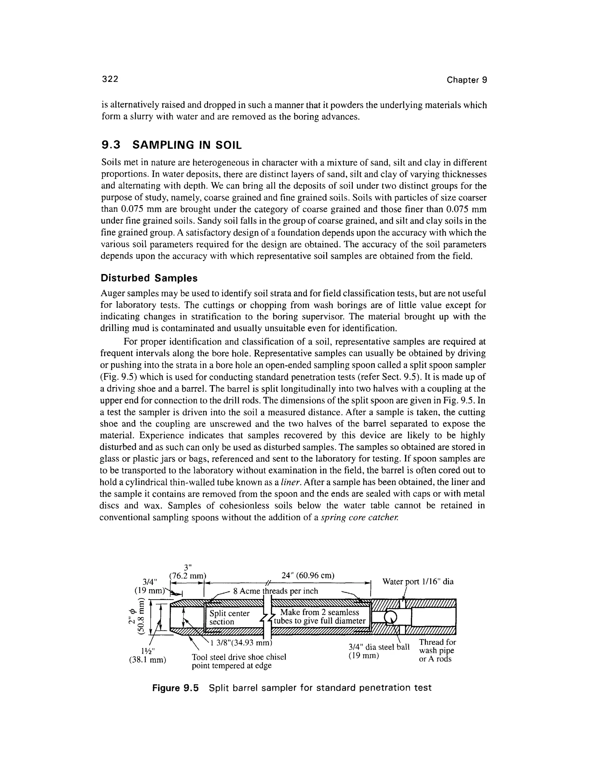 322 Chapter 9
is alternatively raised and dropped in such a manner that it powders the underlying materials which
form a slurry with water and are removed as the boring advances.
9.3 SAMPLIN G I N SOIL
Soils met in nature are heterogeneous in character with a mixture of sand, silt and clay in differen t
proportions. In water deposits, there are distinct layers of sand, silt and clay of varying thicknesses
and alternating with depth. We can bring all the deposits o f soil under two distinct groups for the
purpose of study, namely, coarse grained and fine grained soils. Soils with particles of size coarse r
than 0.075 mm ar e brought under the category o f coarse graine d an d those finer than 0.075 mm
under fine grained soils. Sandy soil falls in the group of coarse grained, and silt and clay soils in the
fine grained group. A satisfactory design of a foundation depends upon the accuracy with which the
various soil parameters require d fo r the design ar e obtained. The accuracy o f the soil parameter s
depends upo n the accuracy with which representative soil samples are obtained from the field.
Disturbed Sample s
Auger samples may be used to identify soil strata and for field classification tests, but are not useful
for laborator y tests . Th e cutting s or choppin g fro m was h boring s ar e o f littl e valu e excep t fo r
indicating change s i n stratificatio n to th e borin g supervisor . Th e materia l brough t u p wit h th e
drilling mud is contaminated and usually unsuitable even for identification.
For proper identificatio n and classification of a soil, representative sample s ar e required at
frequent interval s along the bore hole. Representative samples ca n usually be obtained by driving
or pushing into the strata in a bore hole an open-ended sampling spoon called a split spoon sample r
(Fig. 9.5) which is used for conducting standard penetration tests (refer Sect. 9.5). It is made up of
a driving shoe and a barrel. The barrel is split longitudinally into two halves with a coupling at the
upper end for connection to the drill rods. The dimensions of the split spoon are given in Fig. 9.5. In
a test the sampler i s driven into the soil a measured distance . After a sample i s taken, the cutting
shoe an d th e couplin g ar e unscrewe d an d the tw o halve s o f th e barrel separate d t o expos e th e
material. Experienc e indicate s tha t sample s recovere d b y thi s devic e ar e likel y t o b e highl y
disturbed and as such can only be used as disturbed samples. The samples so obtained are stored in
glass or plastic jars or bags, referenced an d sent to the laboratory for testing. If spoon samples ar e
to be transported to the laboratory without examination in the field, the barrel i s often cored out to
hold a cylindrical thin-walled tube known as a liner. After a sample has been obtained, the liner and
the sample it contains are removed from the spoon and the ends are sealed with caps or with metal
discs an d wax . Sample s o f cohesionles s soil s belo w th e wate r tabl e canno t b e retaine d i n
conventional sampling spoons without the addition of a spring core catcher.
3/4"
(19 mm)
3"
(76.2 mm ) 24" (60.96 cm)
8 Acme threads per inch
Water port 1/16 " dia
Make from 2 seamless
tubes to give full diamete r
(38.1 mm )
3/8"(34.93 mm)
Tool stee l drive shoe chisel
point tempered a t edge
3/4" dia steel ball
(19mm)
Thread for
wash pip e
or A rods
Figure 9.5 Spli t barre l sampler fo r standar d penetratio n tes t
 