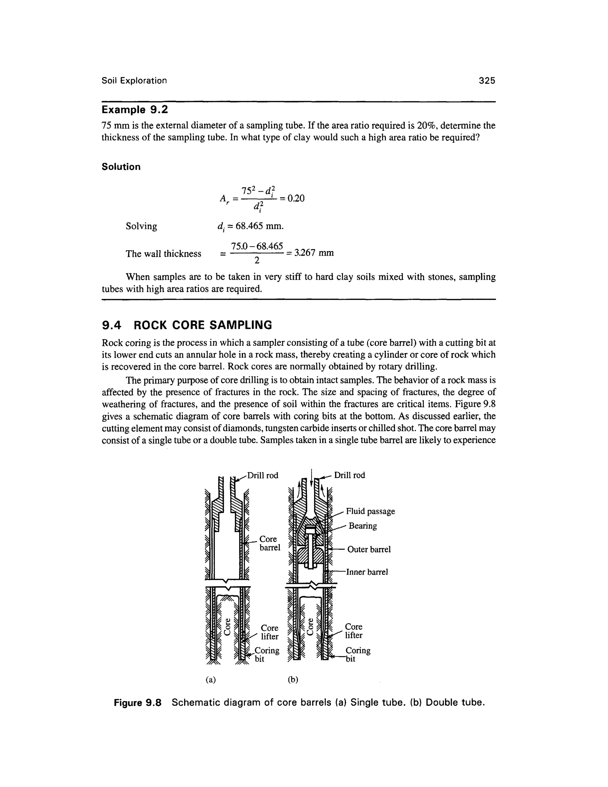 Soil Exploration 325
Example 9. 2
75 mm is the external diameter of a sampling tube. If the area ratio required is 20%, determine the
thickness of the sampling tube. In what type of clay would such a high area ratio be required?
Solution
152
-d2
Solving
The wall thickness
di = 68.465 mm.
75.0-68.465
= 3.267 mm
When sample s ar e to be taken in very stif f t o hard clay soils mixe d wit h stones, samplin g
tubes with high area ratios are required.
9.4 ROC K COR E SAMPLIN G
Rock coring is the process in which a sampler consisting of a tube (core barrel) with a cutting bit at
its lower end cuts an annular hole in a rock mass, thereby creating a cylinder or core of rock which
is recovered in the core barrel. Rock cores are normally obtained by rotary drilling.
The primary purpose of core drilling is to obtain intact samples. The behavior of a rock mass is
affected b y the presence o f fractures in the rock. The siz e and spacing of fractures, the degree o f
weathering of fractures, an d the presence of soil within the fractures ar e critical items . Figure 9.8
gives a schematic diagram of core barrels with coring bits at the bottom. As discussed earlier, the
cutting element may consist of diamonds, tungsten carbide inserts or chilled shot. The core barrel may
consist of a single tube or a double tube. Samples taken in a single tube barrel are likely to experience
Drill rod Drill rod
Fluid passage
Bearing
Outer barrel
Inner barrel
Core
lifter
a. Corin
g
^—bit
(a) (b)
Figure 9.8 Schemati c diagra m of cor e barrels (a) Single tube, (b ) Double tube.
 