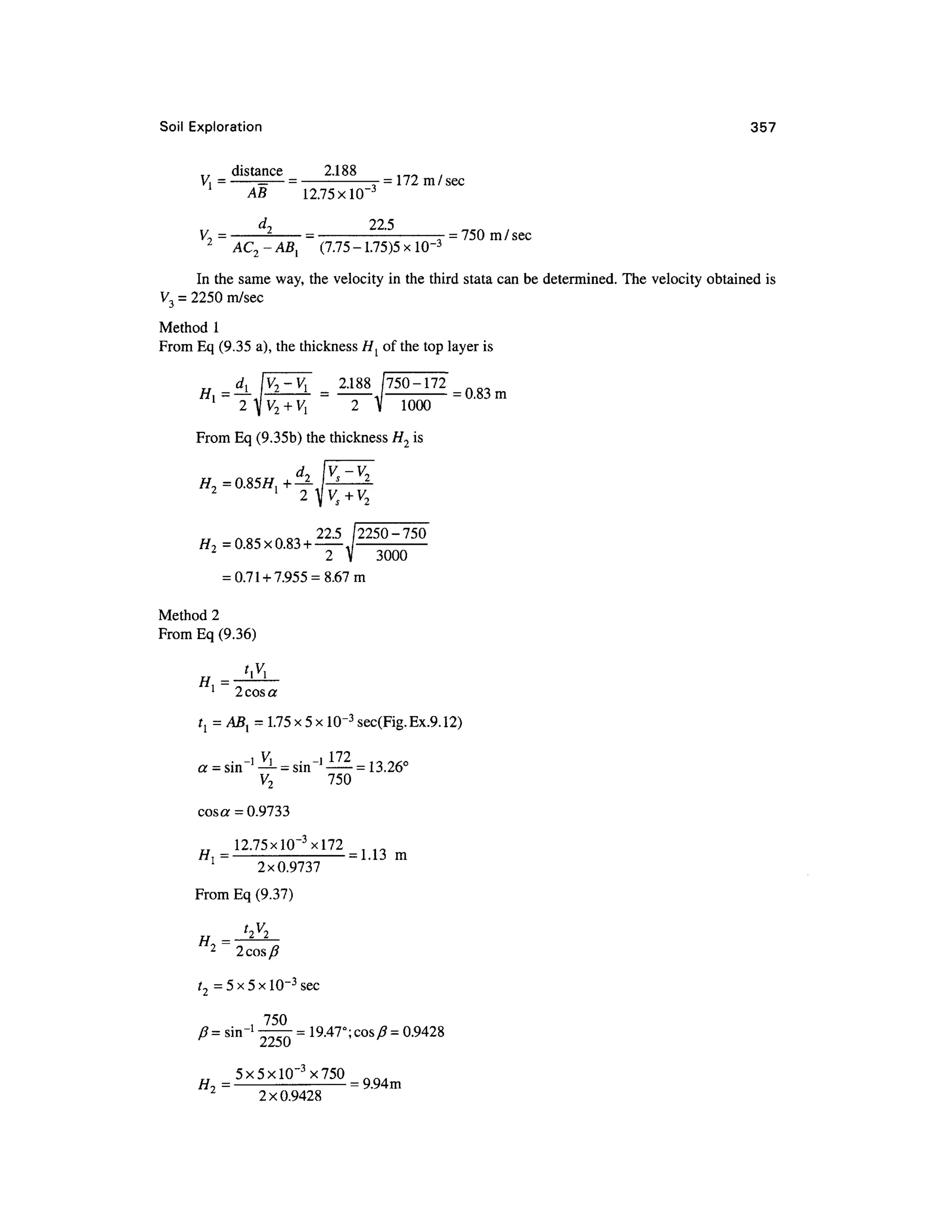 Soil Exploratio n 35 7
distance 2.18 8
= — -
AB 12.75X1CT 3
= 172 m /sec
V = -
2 -
= -
-
_= 750 m/sec
7
2
AC-ABl (7.75 - 1.75)5
In the same way, the velocity in the third stata can be determined. The velocity obtained is
V3 = 2250 m/sec
Method 1
From Eq (9.35 a), the thickness H{ o f the top layer is
2.188 /750-17 2
= 0.83 m
2 V 100 0
From Eq (9.35b) the thickness H2 is
i/ no < no a 22
'5
2250-75 0
H>> =0.85x0.83 +—
3000
= 0.71 +7.955 = 8.67m
Method 2
From Eq (9.36)
1
2 cos a
t{ = ABl = 1.75 x 5 x1Q-3
sec(Fig.Ex.9.12)
i V ,i 17 2
a = sin !
—L
=sin l
= 13.26°
V2 75 0
cosa = 0.9733
__ 12.75xlQ- 3
xl72
//, =
= 1.13 m
1
2x0.973 7
From Eq (9.37)
t2V2
2
2cos/ 7
t2 = 5x 5 x10~3
sec
, 75 0
/?= shr1
—— = 19.47°; cos J3=0.9428
2250
_5x5xlO"3
x750
2
~ 2x0.942 8
n f t .
= 9.94m
 