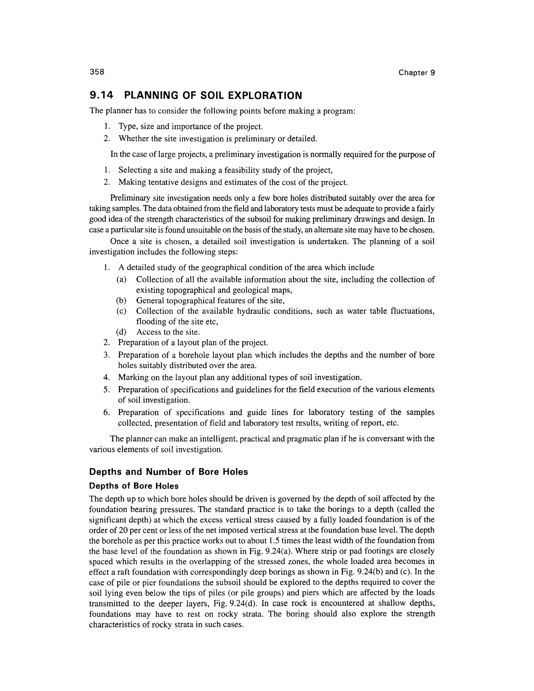 358 Chapte r 9
9.14 PLANNIN G O F SOIL EXPLORATION
The planner has to consider the following points before makin g a program:
1. Type , size and importance of the project.
2. Whethe r the site investigation is preliminary or detailed.
In the case of large projects, a preliminary investigation is normally required for the purpose of
1. Selectin g a site and making a feasibility study of the project,
2. Makin g tentative designs and estimates of the cost of the project.
Preliminary site investigation needs only a few bore holes distributed suitably over the area for
taking samples. The data obtained from the field and laboratory tests must be adequate to provide a fairly
good idea of the strength characteristics of the subsoil for making preliminary drawings and design. In
case a particular site is found unsuitable on the basis of the study, an alternate site may have to be chosen.
Once a sit e i s chosen , a detaile d soi l investigatio n is undertaken . The plannin g of a soi l
investigation includes the following steps:
1. A detailed study of the geographical condition of the area which include
(a) Collectio n of all the available information about the site, including the collection of
existing topographical and geological maps ,
(b) Genera l topographical features of the site,
(c) Collectio n o f th e availabl e hydrauli c conditions, suc h a s wate r tabl e fluctuations ,
flooding of the site etc,
(d) Acces s to the site.
2. Preparatio n o f a layout plan of the project.
3. Preparatio n o f a borehole layou t plan which includes the depths an d the number of bore
holes suitabl y distributed over the area.
4. Markin g on the layout plan any additional types of soil investigation.
5. Preparatio n of specifications and guidelines for the field execution of the various elements
of soil investigation.
6. Preparatio n o f specification s an d guid e line s fo r laborator y testin g o f th e sample s
collected, presentatio n of field and laboratory test results, writing of report, etc .
The planner can make an intelligent, practical and pragmatic plan if he is conversant with the
various elements of soil investigation.
Depths an d Numbe r o f Bor e Hole s
Depths o f Bor e Holes
The depth up to which bore holes should be driven is governed by the depth of soil affected by the
foundation bearin g pressures . The standard practice i s to take th e borings t o a depth (calle d th e
significant depth) at which the excess vertica l stress caused by a fully loade d foundatio n is of the
order of 20 per cent or less of the net imposed vertical stress at the foundation base level. The depth
the borehole as per this practice works out to about 1.5 times the least width of the foundation from
the base leve l of the foundation as shown in Fig. 9.24(a). Where stri p or pad footings are closely
spaced whic h results in the overlapping of the stressed zones , th e whole loaded are a become s i n
effect a raft foundation with correspondingly deep borings as shown in Fig. 9.24(b) and (c). In the
case of pile or pier foundations the subsoil should be explored t o the depths required to cover the
soil lyin g even below the tips of piles (o r pile groups) and piers whic h are affecte d b y the load s
transmitted t o th e deepe r layers , Fig . 9.24(d). I n cas e roc k i s encountere d a t shallo w depths ,
foundations ma y hav e t o res t o n rock y strata . Th e borin g shoul d als o explor e th e strengt h
characteristics o f rocky strata in such cases.
 