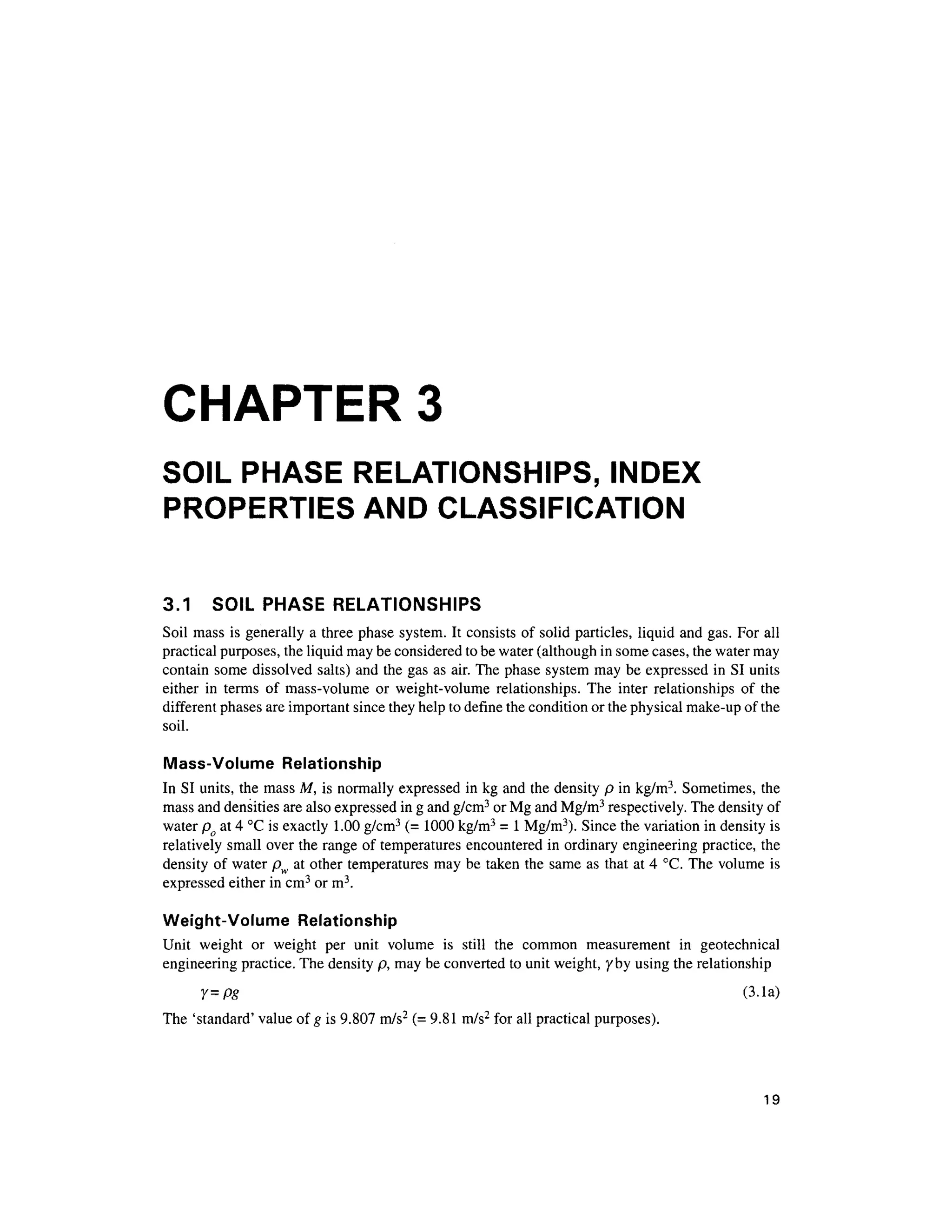 CHAPTER 3
SOIL PHASE RELATIONSHIPS, INDEX
PROPERTIES AND CLASSIFICATION
3.1 SOI L PHAS E RELATIONSHIP S
Soil mass i s generally a three phase system . It consists of solid particles, liqui d and gas. For all
practical purposes, the liquid may be considered to be water (although in some cases, the water may
contain some dissolve d salts ) and the gas as air. The phase system may be expressed i n SI units
either i n term s o f mass-volum e o r weight-volum e relationships . Th e inte r relationship s o f th e
different phases are important since they help to define the condition or the physical make-up of the
soil.
Mass-Volume Relationshi p
In SI units, the mass M, i s normally expressed i n kg and the density p i n kg/m3
. Sometimes, th e
mass and densities are also expressed i n g and g/cm3
or Mg and Mg/m3
respectively. The density of
water po a t 4 °C is exactly 1.0 0 g/cm3
(= 1000 kg/m3
= 1 Mg/m3
). Since the variation in density is
relatively small over the range of temperatures encountered in ordinary engineering practice, th e
density of water pw a t other temperature s ma y be taken the same a s that at 4 °C. The volum e is
expressed eithe r in cm3
or m3
.
Weight-Volume Relationshi p
Unit weigh t o r weigh t pe r uni t volum e i s stil l th e commo n measuremen t i n geotechnica l
engineering practice. The density p, may be converted to unit weight, 7by using the relationship
Y=pg (3.la )
The 'standard ' value of g is 9.807 m/s2
(= 9.81 m/s2
for all practical purposes) .
19
 
