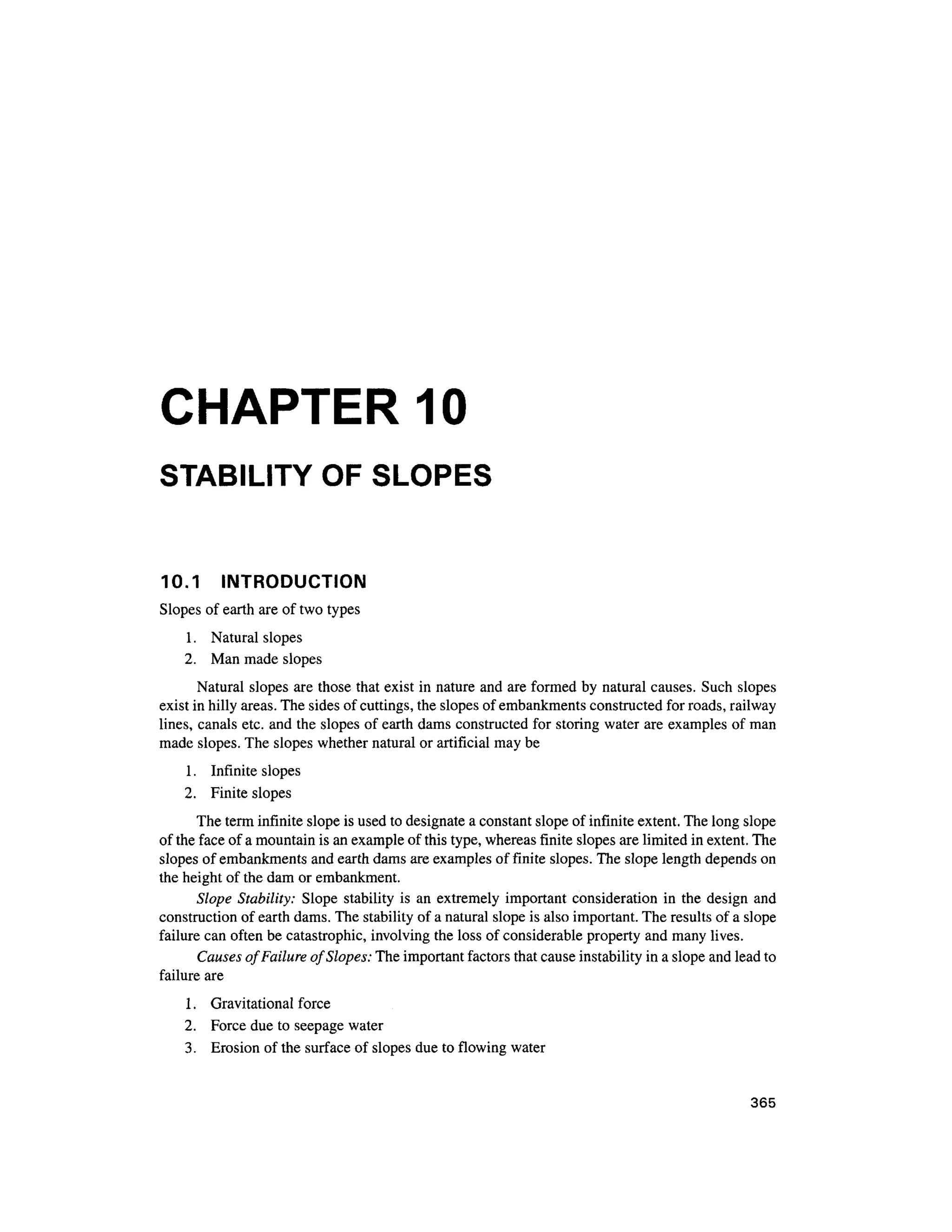 CHAPTER 10
STABILITY OF SLOPES
10.1 INTRODUCTIO N
Slopes of earth are of two types
1. Natura l slopes
2. Ma n made slopes
Natural slopes are those that exist in nature and are formed by natural causes. Suc h slopes
exist in hilly areas. The sides of cuttings, the slopes of embankments constructed for roads, railway
lines, canals etc. and the slopes of earth dams constructed for storing water are examples o f man
made slopes. The slopes whether natural or artificial may be
1. Infinit e slope s
2. Finit e slopes
The term infinite slope is used to designate a constant slope of infinite extent. The long slope
of the face of a mountain is an example of this type, whereas finite slopes are limited in extent. The
slopes of embankments and earth dams are examples of finite slopes. The slope length depends on
the height of the dam or embankment.
Slope Stability: Slop e stabilit y i s an extremely importan t consideration i n the desig n and
construction of earth dams. The stability of a natural slope is also important. The results of a slope
failure can often be catastrophic, involving the loss of considerable propert y and many lives.
Causes of Failure of Slopes: The important factors that cause instability in a slope and lead to
failure are
1. Gravitationa l force
2. Forc e due to seepage water
3. Erosio n of the surface of slopes due to flowing water
365
 