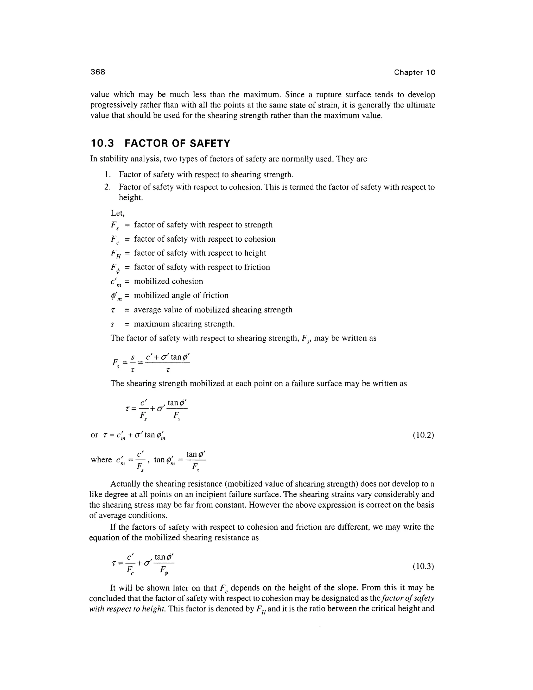 368 Chapte r 1 0
value whic h ma y b e muc h les s tha n th e maximum . Sinc e a ruptur e surfac e tend s t o develo p
progressively rathe r than with all the points at the same stat e of strain, it is generally the ultimate
value that should be used for the shearing strength rather than the maximum value.
10.3 FACTO R O F SAFETY
In stability analysis, two types of factors of safety are normally used. They ar e
1. Facto r o f safety with respect t o shearing strength.
2. Facto r of safety with respect to cohesion. This is termed the factor of safety with respect to
height.
Let,
FS = facto r of safety with respect to strength
F, = facto r of safety with respect t o cohesion
FH = facto r of safety with respect t o height
F, = facto r of safety with respect t o friction
c'= mobilize d cohesio n
m
0' = mobilize d angle of friction
T= averag e valu e of mobilized shearing strength
s= maximu m shearing strength.
The factor of safety with respect to shearing strength, F5, may be written as
s c' + <j' tan<j)'
F
>=7 = ; -
The shearing strengt h mobilized at each point on a failure surface may be written as
c' .
T — _ _ L /T
i - LJ
S
F
,
or r= c;+<7'tan0 ; (10.2 )
c' ., tanfi
where c m -—, ta n fi
m = -
m
p Tm
p
Actually the shearing resistance (mobilized value of shearing strength) does not develop to a
like degree at all points on an incipient failure surface. The shearing strains vary considerably an d
the shearing stress may be far from constant. However the above expression i s correct o n the basis
of average conditions.
If the factors of safety with respect t o cohesion an d friction are different, we may write the
equation o f the mobilized shearin g resistance as
It wil l be show n late r o n that F, depends o n the height o f the slope. From thi s i t may be
concluded that the factor of safety with respect to cohesion ma y be designated a s the factoro f safety
with respect to height. This factor is denoted by FH and it is the ratio between the critical height and
 