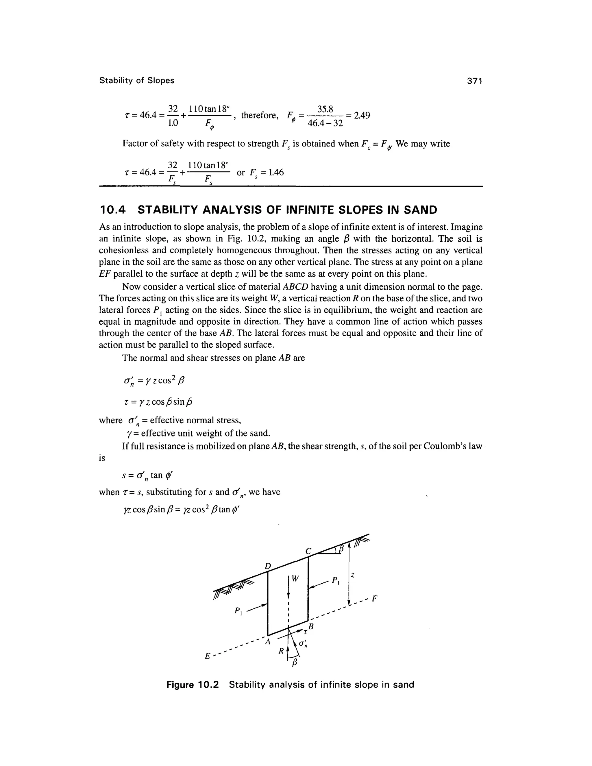 Stability of Slope s 371
. , . 3 2 110tanl8 ° , . ^ 35. 8
r =46.
4 =
— + -
,therefore, F , = -
=2.49
1.0 F 0 * 46.4-3 2
Factor o f safety with respect t o strength Fs is obtained when FC = F+. We may write
32 11 0 tan 18°
or F=1.4
6
10.4 STABILIT Y ANALYSI S OF INFINITE SLOPES I N SAND
As an introduction to slope analysis, the problem of a slope of infinite extent is of interest. Imagine
an infinit e slope , a s show n i n Fig . 10.2, making a n angl e j 8 with th e horizontal . Th e soi l i s
cohesionless an d completely homogeneou s throughout . Then th e stresse s acting on any vertica l
plane in the soil are the same as those on any other vertical plane. The stress at any point on a plane
EF parallel to the surface at depth z will be the same as at every point on this plane.
Now consider a vertical slice of material ABCD havin g a unit dimension normal to the page.
The forces acting on this slice are its weight W, a vertical reaction R on the base of the slice, and two
lateral forces P{ actin g on the sides. Since the slice is in equilibrium, the weight and reaction ar e
equal i n magnitude and opposite i n direction. They hav e a common lin e o f action whic h passes
through the center of the base AB. The lateral forces must be equal and opposite an d their line of
action must be parallel to the sloped surface.
The normal and shear stresses o n plane AB are
a' = yzcos 2
fi
where cr' n = effective norma l stress ,
y =effective unit weight of the sand.
If full resistance is mobilized on plane AB, the shear strength, s, of the soil per Coulomb's law
is
s = af
n ta n 0'
when T= s, substituting for s and tf n, we have
Figure 10.2 Stabilit y analysi s of infinit e slope in sand
 