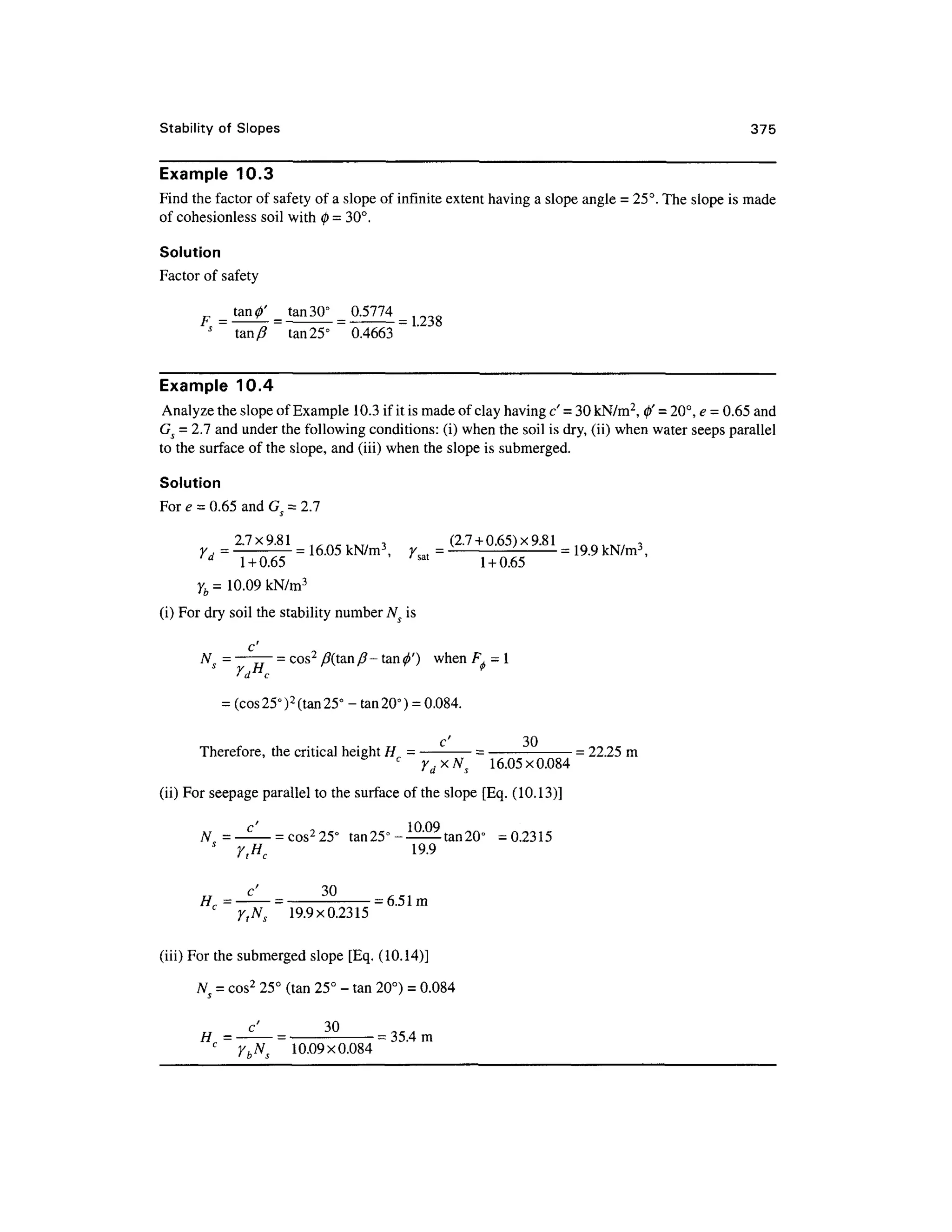 Stability of Slope s 37 5
Example 10. 3
Find the factor of safety of a slope of infinite extent having a slope angle = 25°. The slope is made
of cohesionless soi l with 0 = 30°.
Solution
Factor o f safety
tan 30° 0.577 4
tan/? ta n 25° 0.466 3
Example 10. 4
Analyze the slope of Example 10. 3 if it is made of clay having c' - 3 0 kN/m2
, 0' =20°, e = 0.65 and
Gs = 2.7 and under the following conditions: (i) when the soil is dry, (ii) when water seeps parallel
to the surface of the slope, and (iii) when the slope is submerged.
Solution
For e = 0.65 and G = 2.7
= 27x^1 =
= (2. 7 +0.65)x9.81 =
ld
1 + 0.65 /sa t
1 +0.65
yb = 10.09 kN/m 3
(i) For dry soil the stability number Ns i s
c
N = ——— = cos2
/?(tan/?- tan<j>') whe n F,=l
' d c
= (cos 25° )2
(tan 25° -ta n 20°) = 0.084.
c' 3 0
Therefore, th e critical height H = -
= -
=22.25 m
16.05x0.084
(ii) For seepage parallel to the surface of the slope [Eq . (10.13)]
c' 100 Q
N = — -—= cos2
25° ta n 25°-^--
- tan 20° = 0.231 5
s
y tHc 19. 9
Hc=^= 3
°
= 6.5 1 m
c
y tNs 19.9x0.231 5
(iii) Fo r the submerged slope [Eq . (10.14)]
N = cos2
25° (tan 25° - ta n 20°) = 0.084
c
y bNs 10.09x0.08 4
 