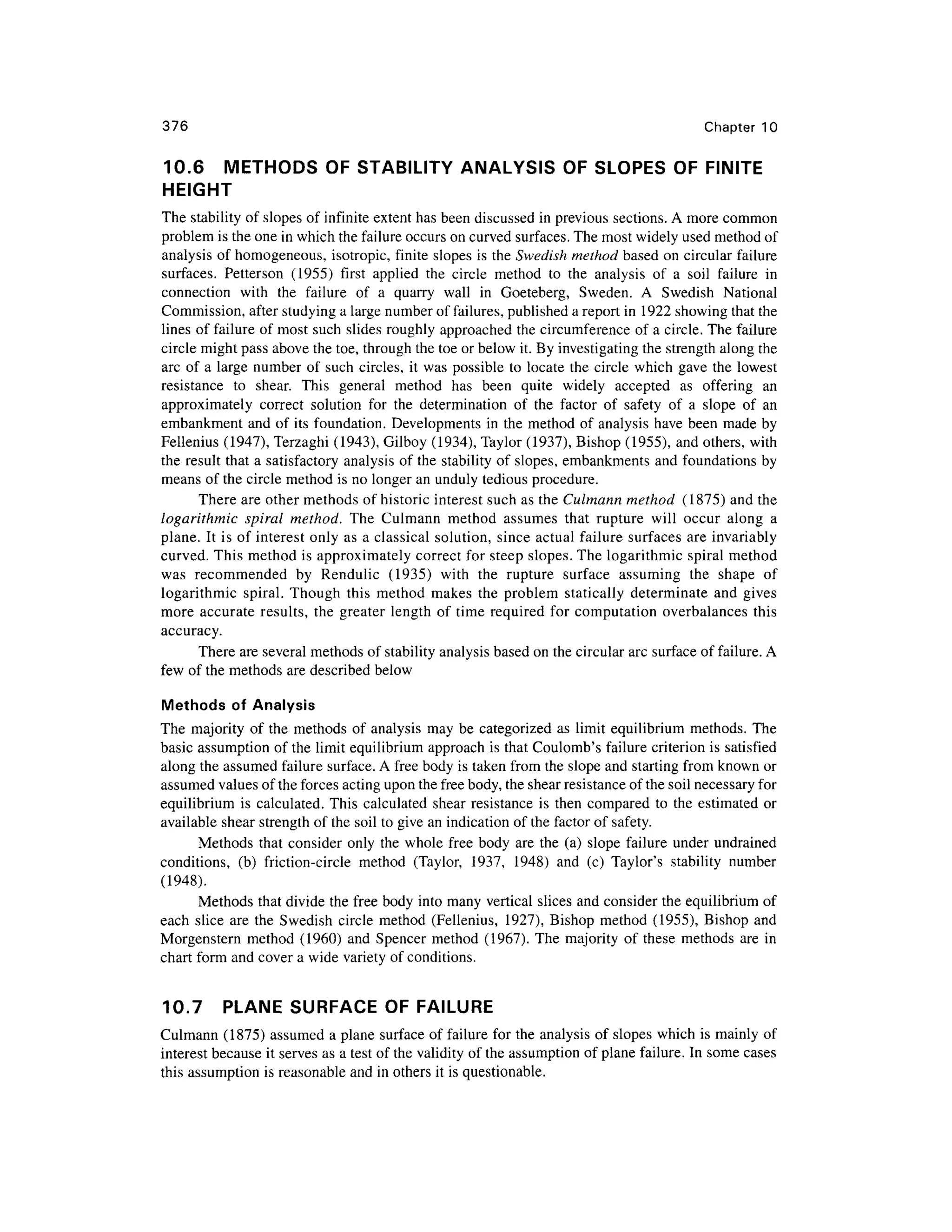 376 Chapte r 1 0
10.6 METHOD S O F STABILITY ANALYSIS OF SLOPES O F FINITE
HEIGHT
The stability of slopes o f infinite extent has been discussed in previous sections. A more commo n
problem is the one in which the failure occurs on curved surfaces. The most widely used method of
analysis of homogeneous, isotropic , finit e slope s i s the Swedish method base d o n circular failure
surfaces. Petterso n (1955 ) firs t applie d th e circl e metho d t o th e analysi s o f a soi l failur e i n
connection wit h th e failur e o f a quarr y wal l i n Goeteberg , Sweden . A Swedis h Nationa l
Commission, after studying a large number of failures, published a report in 192 2 showing that the
lines of failure of most such slides roughly approached th e circumference of a circle. The failure
circle might pass above the toe, through the toe or below it. By investigating the strength along the
arc o f a large numbe r of suc h circles, i t was possibl e to locate th e circl e whic h gave th e lowes t
resistance t o shear . Thi s genera l metho d ha s bee n quit e widel y accepte d a s offerin g a n
approximately correc t solutio n fo r th e determinatio n o f th e facto r o f safet y o f a slop e o f a n
embankment an d of its foundation. Developments in the method o f analysis have been mad e b y
Fellenius (1947) , Terzagh i (1943) , Gilboy (1934), Taylor (1937), Bisho p (1955), an d others, with
the resul t that a satisfactory analysis of the stability of slopes, embankment s and foundations by
means of the circle method is no longer an unduly tedious procedure.
There are other method s of historic interest such as the Culmann method (1875 ) and the
logarithmic spiral method. Th e Culman n metho d assume s tha t ruptur e wil l occu r alon g a
plane. I t is of interes t onl y as a classical solution, since actua l failure surfaces ar e invariably
curved. This method i s approximately correct fo r steep slopes. The logarithmic spira l metho d
was recommende d b y Renduli c (1935 ) wit h th e ruptur e surfac e assumin g th e shap e o f
logarithmic spiral . Thoug h thi s metho d make s th e proble m staticall y determinat e an d give s
more accurat e results , the greate r lengt h o f tim e required fo r computatio n overbalance s thi s
accuracy.
There are several methods of stability analysis based on the circular arc surface of failure. A
few o f the methods are described belo w
Methods o f Analysis
The majorit y o f the method s o f analysi s ma y be categorize d a s limit equilibriu m methods . Th e
basic assumptio n of the limit equilibrium approach i s that Coulomb's failur e criterion is satisfied
along the assumed failure surface. A free body is taken from the slope and starting from known or
assumed values of the forces acting upon the free body, the shear resistance of the soil necessary for
equilibrium i s calculated. Thi s calculate d shea r resistanc e i s then compared t o th e estimate d o r
available shear strength of the soil to give an indication of the factor of safety.
Methods tha t consider onl y the whole fre e bod y ar e the (a ) slope failur e under undrained
conditions, (b ) friction-circl e method (Taylor , 1937 , 1948 ) an d (c ) Taylor' s stabilit y numbe r
(1948).
Methods tha t divide the free body into many vertical slices an d consider the equilibrium of
each slic e ar e th e Swedis h circl e metho d (Fellenius , 1927) , Bisho p metho d (1955) , Bisho p and
Morgenstern metho d (1960 ) an d Spence r metho d (1967) . Th e majorit y of thes e method s ar e in
chart form and cover a wide variety of conditions.
10.7 PLAN E SURFACE OF FAILURE
Culmann (1875 ) assumed a plane surface of failure for the analysis of slopes which is mainly of
interest because i t serves as a test of the validity of the assumption of plane failure. In some cases
this assumption is reasonable an d in others it is questionable.
 