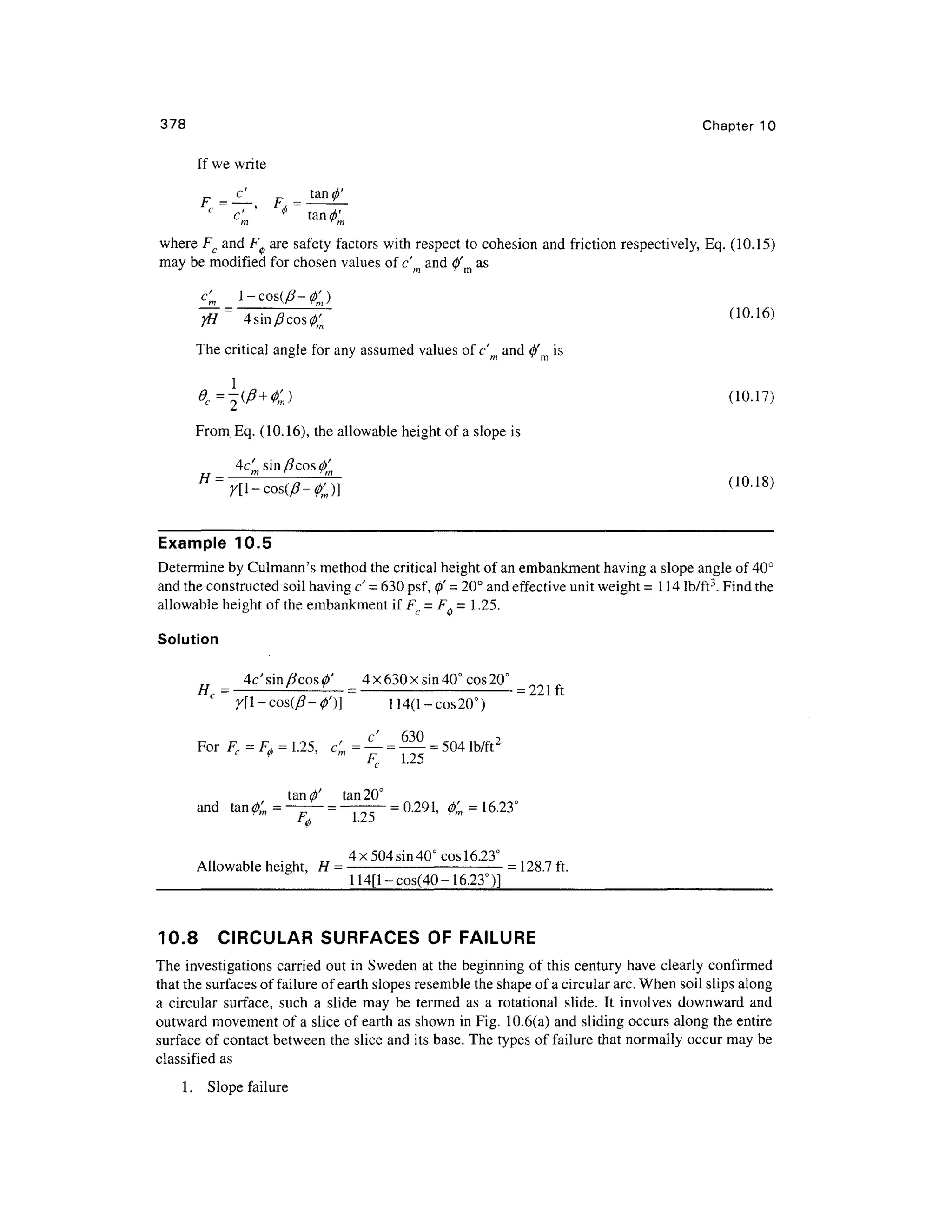 378 Chapte r 10
If we write
F -— F tan
^'
c
~V' < > ~ t a n ^
where Fc an d F^ ar e safety factors wit h respect t o cohesion an d friction respectively, Eq . (10.15)
may be modified for chosen values of c an d 0' a s
^=
4 sin/3 cos(/)'m (10.16 )
The critical angle for any assumed values of c'm and 0'm is
1
From Eq . (10.16), th e allowable height of a slope is
Example 10.5
Determine by Culmann's method the critical height of an embankment having a slope angle of 40°
and the constructed soil having c' = 630 psf, 0' = 20° and effective uni t weight =114 lb/ft3
. Find the
allowable height of the embankment if F, = F, = 1 .25.
Solution
4c'sin/?cos0' 4 x 630 x sin 40° cos 20°
H, = -
- -
—= -
= 221 ft
y[l-cos(0-4>')] 114(l-cos20° )
For F c = F.= 1.25, c '= —= —= 504 lb/ft2
<(> m
' ta n 20°
and ta n #, = —- = — —= 0.291, f a = 16.23°
,, , • , 4x50 4 sin 40° cos 16.23° ^ 0 r
Allowable height, H = -
=128.7 ft.
_ 114[l-cos(40 - 16.23°)]
10.8 CIRCULA R SURFACES OF FAILURE
The investigation s carried ou t in Sweden a t the beginning of this century have clearly confirme d
that the surfaces of failure of earth slopes resemble the shape of a circular arc. When soil slips along
a circula r surface , suc h a slid e ma y b e terme d a s a rotational slide . I t involve s downward an d
outward movement of a slice of earth as shown in Fig. 10.6(a) and sliding occurs alon g the entire
surface of contact between th e slice and its base. The types of failure that normally occur may be
classified a s
1. Slop e failure
 