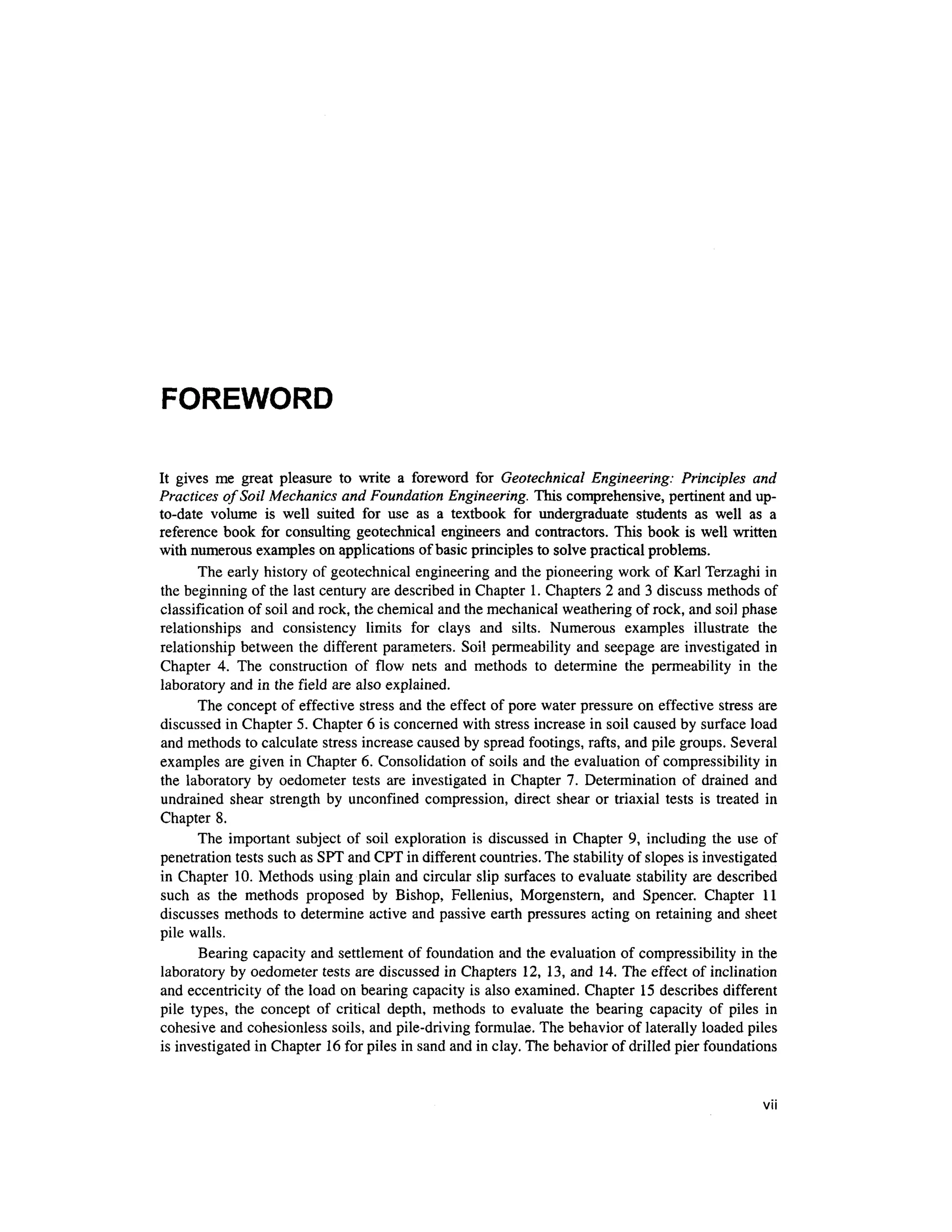 FOREWORD
It give s m e grea t pleasur e t o writ e a forewor d fo r Geotechnical Engineering: Principles an d
Practices of Soil Mechanics an d Foundation Engineering. This comprehensive, pertinen t an d up-
to-date volum e i s wel l suite d fo r us e a s a textboo k fo r undergraduat e student s a s wel l a s a
reference boo k fo r consultin g geotechnica l engineers an d contractors. Thi s book is well writte n
with numerous examples on applications o f basic principles to solve practical problems.
The early history of geotechnical engineering and the pioneering work of Karl Terzaghi in
the beginning of the last century are described in Chapter 1 . Chapters 2 and 3 discuss methods of
classification of soil and rock, the chemical and the mechanical weathering of rock, and soil phase
relationships an d consistenc y limit s fo r clay s an d silts . Numerou s example s illustrat e th e
relationship between th e different parameters . Soi l permeability and seepage ar e investigated in
Chapter 4 . Th e constructio n o f flo w net s an d method s t o determin e th e permeabilit y i n th e
laboratory and in the field ar e also explained.
The concept o f effective stres s and the effect o f pore water pressure o n effective stress are
discussed in Chapter 5. Chapter 6 is concerned with stress increase in soil caused by surface load
and methods to calculate stress increase caused by spread footings, rafts, and pile groups. Several
examples are given in Chapter 6. Consolidation of soils and the evaluation of compressibility in
the laborator y b y oedomete r test s ar e investigate d in Chapte r 7 . Determinatio n o f draine d an d
undrained shea r strengt h by unconfine d compression, direc t shea r o r triaxial test s i s treated i n
Chapter 8.
The importan t subject of soi l exploratio n i s discussed i n Chapter 9 , includin g the us e of
penetration tests such as SPT and CPT in different countries. The stability of slopes is investigated
in Chapter 10 . Methods usin g plain and circular slip surfaces to evaluate stability are describe d
such a s th e method s propose d b y Bishop , Fellenius , Morgenstern , an d Spencer . Chapte r 1 1
discusses method s to determine activ e and passive earth pressures actin g on retaining and sheet
pile walls.
Bearing capacity and settlement of foundation an d the evaluation of compressibility in the
laboratory by oedometer test s are discussed in Chapters 12 , 13, and 14 . The effect o f inclination
and eccentricity of the load on bearing capacity is also examined. Chapter 1 5 describes differen t
pile types , th e concep t o f critica l depth , method s t o evaluat e th e bearin g capacit y o f pile s i n
cohesive and cohesionless soils , and pile-driving formulae. The behavior of laterally loaded pile s
is investigated in Chapter 16 for piles in sand and in clay. The behavior of drilled pier foundations
VII
 