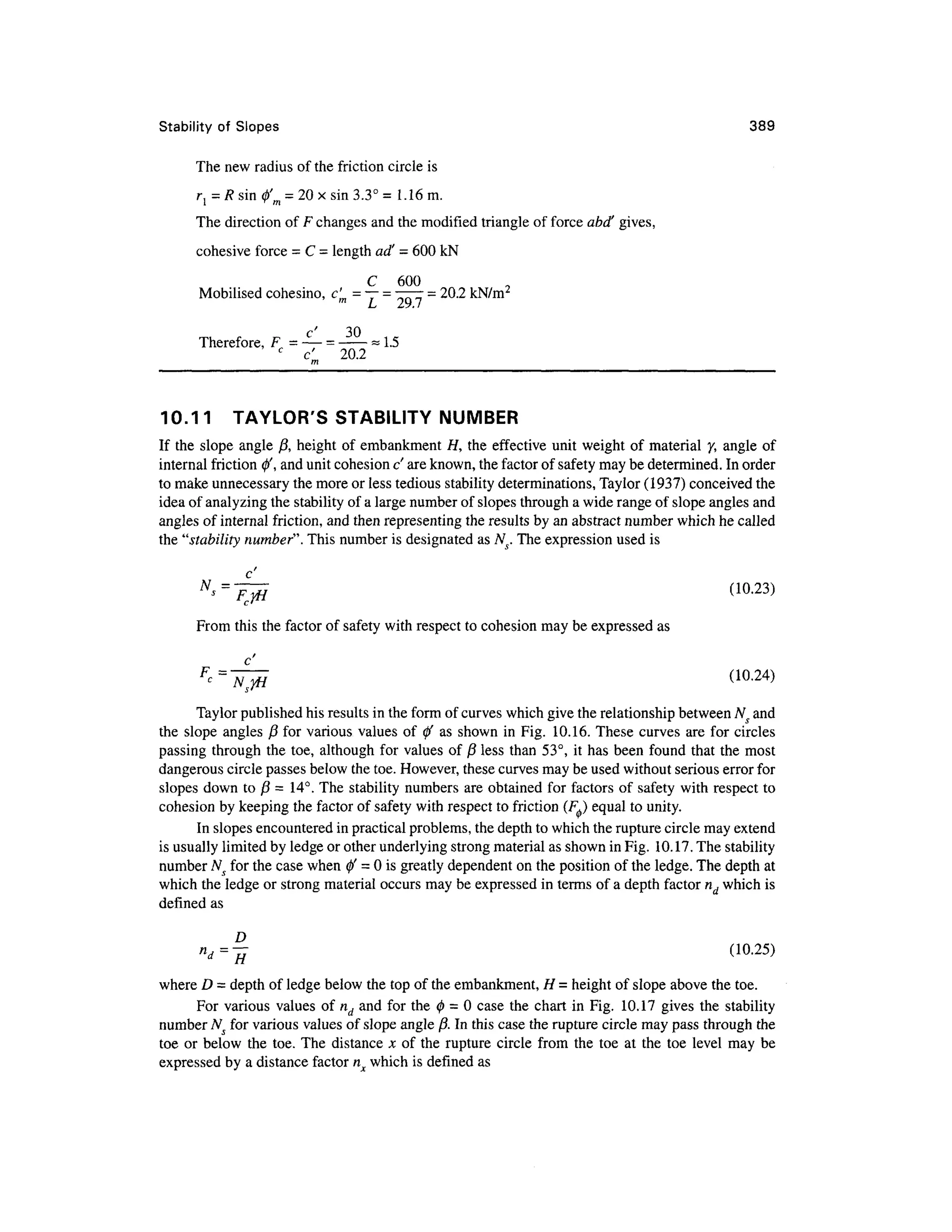 Stability of Slope s 38 9
The new radius of the friction circl e is
r{ = Rsin 0'm = 20 x sin 3.3° = 1.16 m.
The direction of F changes and the modified triangle of force abd' gives ,
cohesive force = C = length ad' = 600 kN
C 60 0
Mobilised cohesino, c' m = ~— - - 20. 2 kN/mr
LJ Z*yI /
c' 3 0
Therefore, F = — =
= 1.5
c
c' 20. 2
10.1 1 TAYLOR' S STABILIT Y NUMBE
R
If th e slop e angl e j8 , height o f embankmen t H , th e effectiv e unit weight o f materia l y , angle o f
internal friction</>' , and unit cohesion c' are known, the factor of safety may be determined. I n order
to make unnecessary the more or less tedious stability determinations, Taylor (1937) conceived th e
idea of analyzing the stability of a large number of slopes through a wide range of slope angles and
angles of internal friction, and then representing the results by an abstract number which he called
the "stability number". This number is designated as A^. The expression use d is
From this the factor of safety with respect to cohesion ma y be expressed a s
F
- = 7 < 10
-24
>
Taylor published his results in the form of curves which give the relationship between Ns and
the slop e angle s / ? for variou s values of 0 ' as shown in Fig. 10.16 . These curves ar e for circle s
passing throug h the toe , althoug h for value s of 13 less tha n 53°, i t has bee n foun d that th e mos t
dangerous circle passes below the toe. However, these curves may be used without serious error for
slopes dow n to fi = 14° . The stabilit y numbers are obtained fo r factor s of safety wit h respect t o
cohesion b y keeping th e factor of safety with respect t o friction (FJ equal to unity.
In slopes encountered in practical problems, the depth to which the rupture circle may extend
is usually limited by ledge or other underlying strong material as shown in Fig. 10.17 . The stability
number Ns fo r the case when 0 " = 0 is greatly dependent on the position of the ledge. The depth at
which the ledge or strong material occurs may be expressed i n terms of a depth factor nd which is
defined a s
»rf=;| (10-25 )
where D - dept h of ledge below the top of the embankment, H = height of slope above the toe.
For various value s o f nd an d for the 0 = 0 case th e char t i n Fig. 10.1 7 give s th e stabilit y
number NS fo r various values of slope angle ft. In this case the rupture circle may pass through the
toe o r belo w th e toe . Th e distanc e j c of th e ruptur e circle fro m th e to e a t th e to e leve l ma y b e
expressed b y a distance factor n whic h is defined as
 