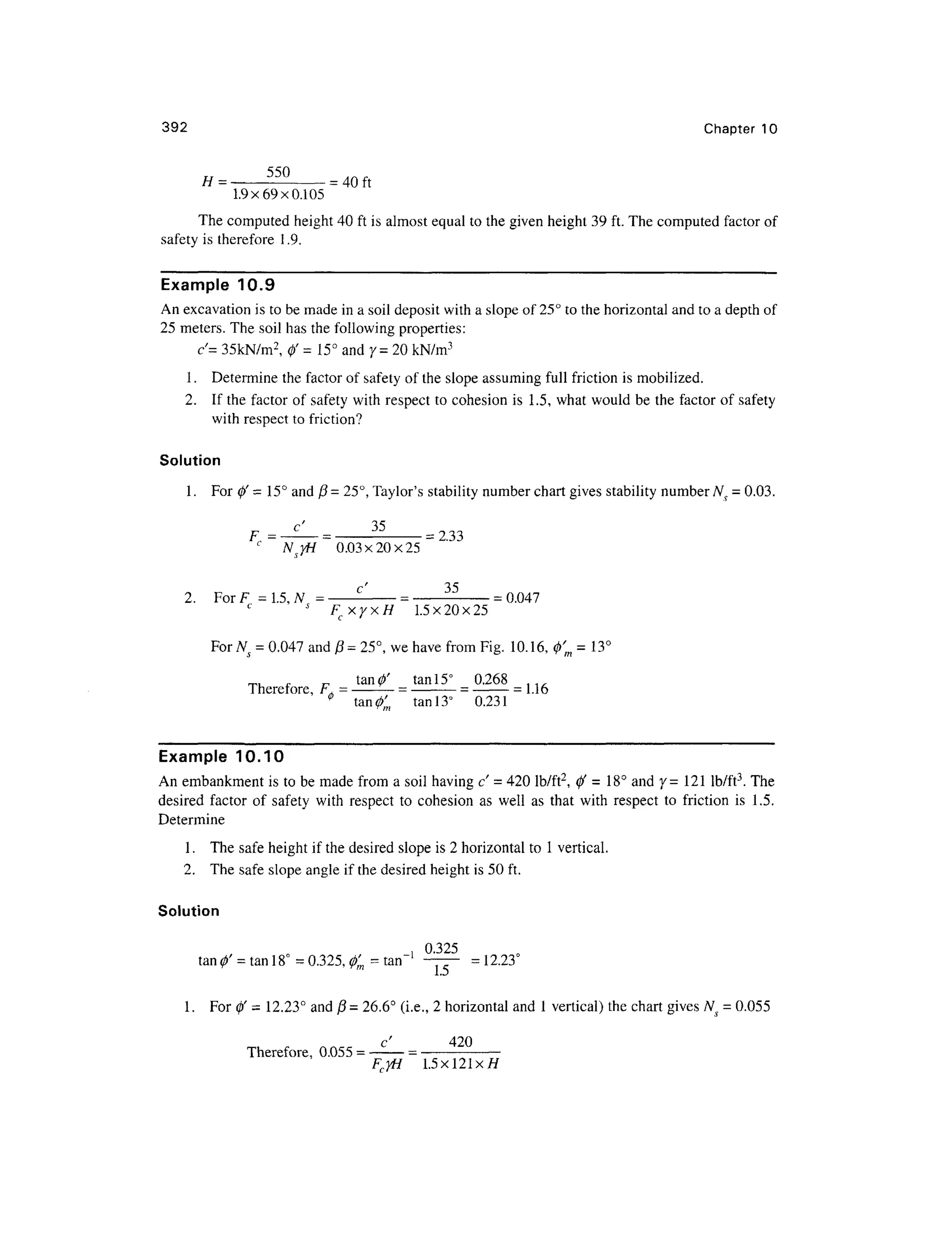 392 Chapte r 1 0
.40ft
1.9x69x0.105
The computed heigh t 40 ft is almost equal to the given height 39 ft. The computed factor of
safety i s therefore 1 .9.
Example 10. 9
An excavation is to be made in a soil deposit with a slope of 25° to the horizontal and to a depth of
25 meters. The soil has the following properties:
c'= 35kN/m2
, 0' = 15° and 7= 2 0 kN/m3
1 . Determin e the factor of safety of the slope assuming full frictio n i s mobilized.
2. I f the factor of safety wit h respect t o cohesion i s 1.5 , what would be th e factor of safety
with respect to friction?
Solution
1 .Fo r 0' = 15° and (3 = 25°, Taylor's stability number chart gives stability number Ns = 0.03.
-233
0.03x20x25
2. Fo r F = 1.5, N = -
- -
- -
— -
=0.047
J
F cxyxH 1.5x20x2 5
For A^ = 0.047 and (3 = 25°, we have from Fig. 10.16 , 0'm = 13
tan0' ta n 15° 0.26 8
Therefore, F , = -
—= -
= -
=1.16
0
tan 0 ta n 13° 0.23 1
Example 10.1 0
An embankment i s to be made from a soil having c' = 420 lb/ft 2
, 0 ' = 18 ° and y= 12 1 lb/ft3
. Th e
desired facto r o f safet y wit h respec t t o cohesio n a s wel l a s tha t wit h respect t o frictio n i s 1.5 .
Determine
1 . Th e safe height if the desired slope is 2 horizontal to 1 vertical.
2. Th e saf e slope angle if the desired height is 50 ft.
Solution
, 0.32 5
tan 0' = ta
n 18° =0.325, 0' m - ta n ' — -
= 12.23°
1. Fo r 0' = 12.23 ° an d (3 =26.6° (i.e. , 2 horizontal and 1 vertical) the chart give s Ns = 0.055
c' 42 0
Therefore, 0.05 5 =
FcyH1. 5 x121 x H
 