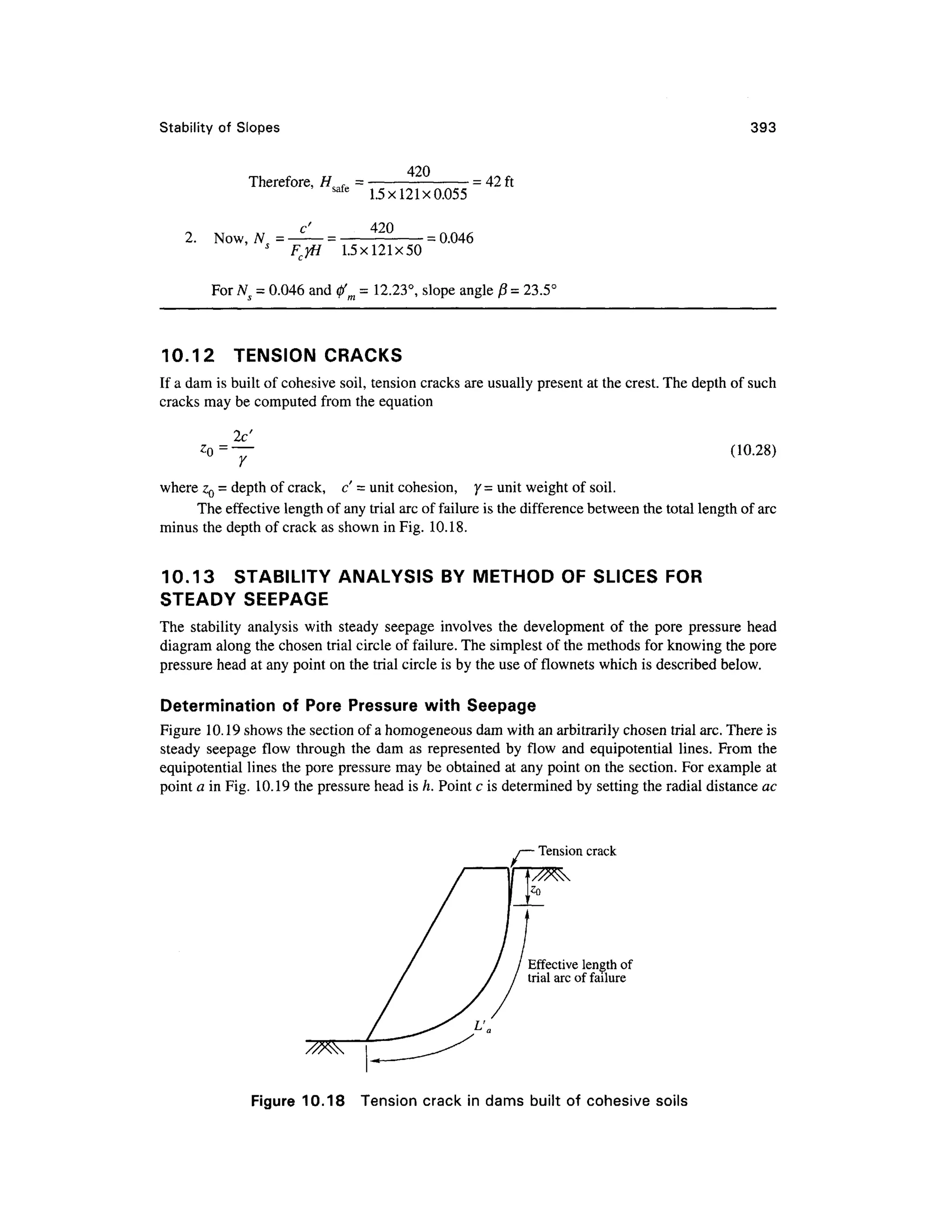 Stability o f Slopes 393
Therefore, # . =
420
2. Now , NS = •
safe
1.5x121x0.05 5
420
= 42 ft
= 0.046
FcyH 1.5x121x5 0
For N = 0.046 and 0' = 12.23°, slope angle P = 23.5C
10.12 TENSIO N CRACKS
If a dam is built of cohesive soil, tension cracks are usually present at the crest. The depth of such
cracks may be computed from the equation
r (10.28)
where z0 = depth of crack, c ' = unit cohesion, y = unit weight of soil.
The effective length of any trial arc of failure is the difference between the total length of arc
minus the depth of crack as shown in Fig. 10.18.
10.13 STABILIT Y ANALYSIS B Y METHOD O F SLICES FOR
STEADY SEEPAG E
The stabilit y analysi s wit h steady seepag e involve s the developmen t o f the por e pressur e hea d
diagram along the chosen trial circle of failure. The simplest of the methods for knowing the pore
pressure head at any point on the trial circle is by the use of flownets which is described below .
Determination of Por e Pressur e wit h Seepag e
Figure 10.1 9 shows the section of a homogeneous dam with an arbitrarily chosen trial arc. There is
steady seepag e flo w throug h the da m a s represented b y flo w an d equipotentia l lines . Fro m th e
equipotential lines the pore pressure may be obtained at any point on the section. For example at
point a in Fig. 10.19 the pressure head is h. Point c is determined by setting the radial distance ac
Tension crac k
Effective lengt h of
trial arc of failure
Figure 10.1 8 Tensio n crac k in dams built o f cohesiv e soil s
 