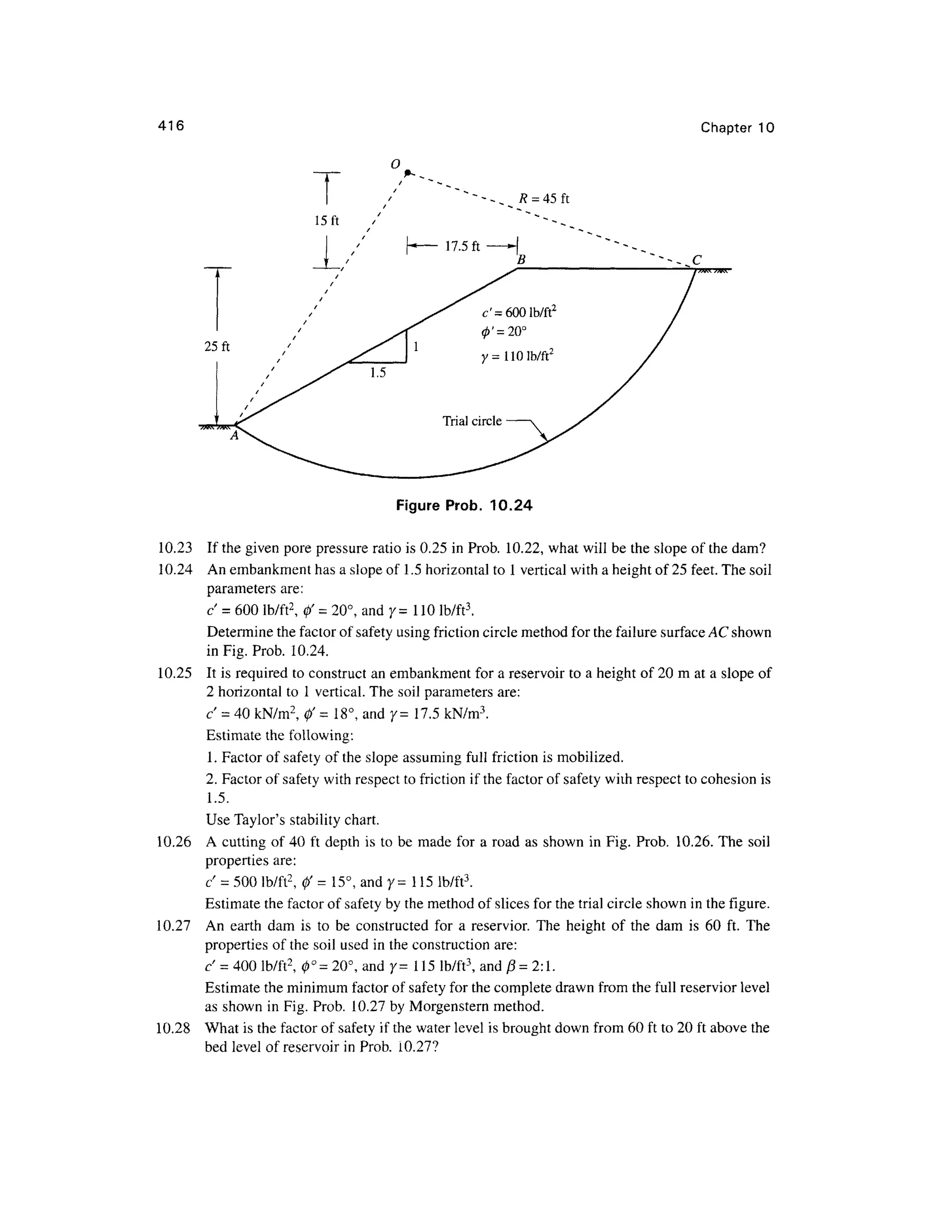 416 Chapter 1 0
O
R = 45 ft
15ft
Figure Prob . 10.2 4
10.23 I f the given pore pressure rati o is 0.25 i n Prob. 10.22 , what will be the slope o f the dam?
10.24 A n embankment has a slope of 1.5 horizontal to 1 vertical with a height of 25 feet. The soil
parameters are :
c - 60 0 lb/ft2
, 0 ' = 20°, and 7=11 0 lb/ft3
.
Determine the factor of safety using friction circle method for the failure surface AC shown
in Fig. Prob. 10.24 .
10.25 I t is required to construct an embankment for a reservoir t o a height of 20 m at a slope of
2 horizontal to 1 vertical. The soil parameters are :
c = 40 kN/m2
, f = 18°, and 7= 17. 5 kN/m3
.
Estimate th e following:
1. Factor o f safety of the slope assuming full frictio n i s mobilized.
2. Factor o f safety wit h respect to friction i f the factor of safety with respect to cohesion i s
1.5.
Use Taylor's stabilit y chart.
10.26 A cutting o f 40 ft depth i s to be mad e fo r a road a s shown i n Fig. Prob . 10.26 . The soi l
properties are :
c' = 500 lb/ft2
, 0 ' = 15° , and 7= 11 5 lb/ft 3
.
Estimate the factor of safety by the method of slices for the trial circle shown in the figure.
10.27 A n eart h da m i s t o b e constructe d fo r a reservior . Th e heigh t o f th e da m i s 6 0 ft . Th e
properties of the soil used in the construction are:
c = 400 lb/ft2
, 0 ° =20°, and 7= 11 5 lb/ft3
, an d ft = 2:1.
Estimate the minimum factor of safety for the complete drawn from the full reservior leve l
as shown in Fig. Prob. 10.2 7 by Morgenstern method.
10.28 Wha t is the factor of safety i f the water level is brought down from 60 ft to 20 ft above th e
bed level of reservoir in Prob. 10.27 ?
 