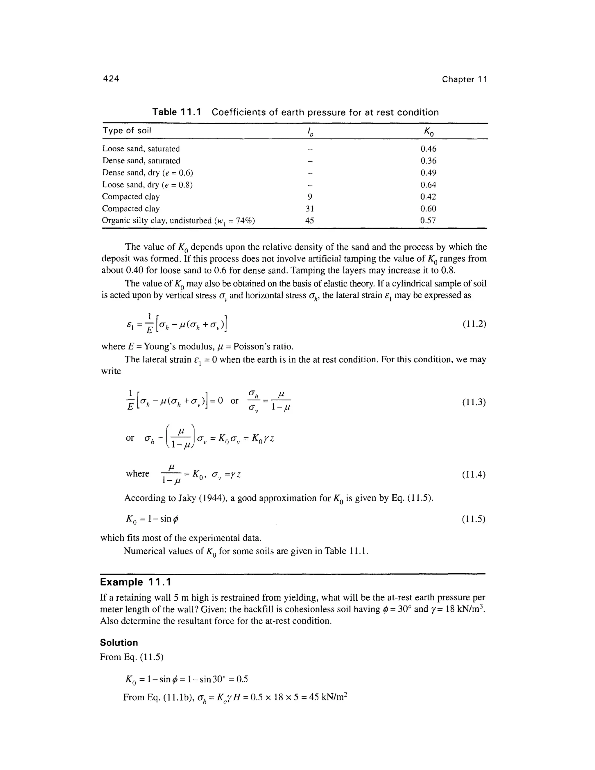 424 Chapte r 1 1
Table 11. 1 Coefficient s o f earth pressur e for a t rest conditio n
Type o f soi l / K Q
Loose sand, saturated
Dense sand, saturated
Dense sand , dry (e =0.6) -
Loose sand, dry (e =0.8) -
Compacted cla y 9
Compacted cla y 3 1
Organic silty clay, undisturbed (w { = 74%) 4 5
0.46
0.36
0.49
0.64
0.42
0.60
0.57
The valu e of KQ depends upon the relative density of the sand and the process by which the
deposit was formed. If this process does not involve artificial tamping the value of KQ ranges fro m
about 0.40 for loose sand to 0.6 for dense sand. Tamping the layers may increase it to 0.8.
The value of KQ may also be obtained on the basis of elastic theory. If a cylindrical sample of soil
is acted upon by vertical stress CT
, an
d horizontal stress ah, the lateral strain e{ may be expressed as
(11.2)
where E = Young's modulus, n = Poisson's ratio.
The lateral strain e{ = 0 when the earth is in the at rest condition. For this condition, we may
write
a
h V
or — = —(11.3 )
where ~T^~ = KQ, cr v= yz (11.4 )
According t o Jaky (1944), a good approximatio n for K0 is given by Eq. (11.5).
KQ=l-sin0 (11.5 )
which fits most of the experimental data.
Numerical values of KQ for some soils are given in Table 11.1 .
Example 11. 1
If a retaining wall 5 m high is restrained from yielding , what will be the at-rest earth pressure pe r
meter length of the wall? Given: the backfill is cohesionless soi l having 0 = 30° and y =18 kN/m3
.
Also determine the resultant force for the at-rest condition.
Solution
From Eq. (11.5)
KQ = l-sin^= l-sin30° =0.5
From Eq. (1 Lib), ah = KjH- 0. 5 x 18 x5 = 45 kN/m2
 