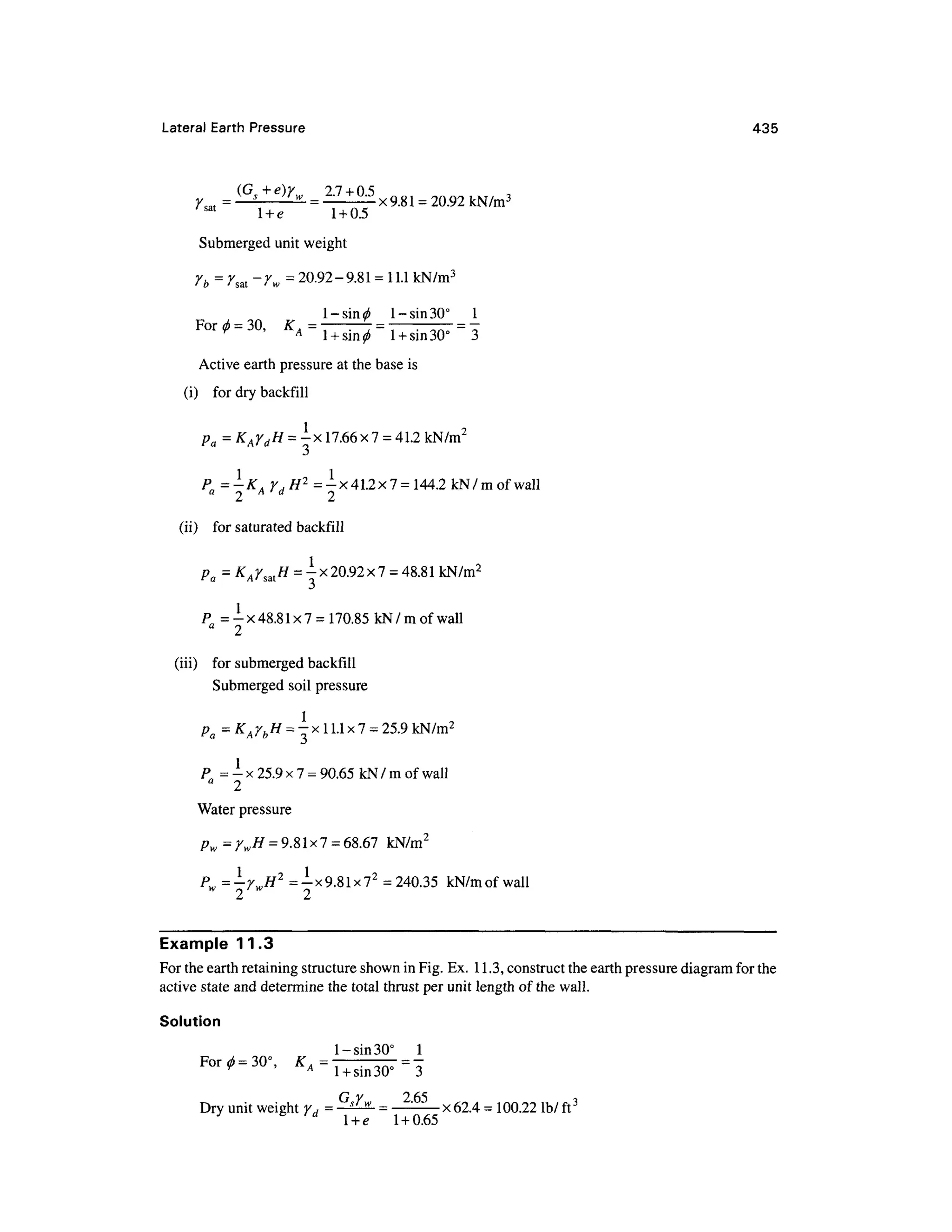 Lateral Earth Pressur e 43 5
=
sat
l + e1 + 0.5
Submerged unit weight
rb = rsal -rw= 20.92-9.81 =11.1 kN/m3
l-sin^ 1 - sin 30° 1
For* =30, * A
Active earth pressure at the base is
(i) fo r dry backfill
Pa =
P = -K
A r,H 2
= -
x 41.2x7 =144.2 kN/mofwall
a r A ' a rj
(ii) fo r saturated backfil l
Pa = K
A Ysat H = -x20.92 x 7 = 48.8 1kN/m2
p = -x 48.8 1x7 = 170.85 kN/ m of wall
a
2
(in) fo r submerged backfill
Submerged soi l pressure
Pa
= K
/JbH
= -x 11.1 x7=25.9 kN/m2
P = - x 25.9 x 7 =90.65 kN/ m of wall
a
2
Water pressure
pw = ywH = 9.8 1x 7=68.67 kN/m 2
Pw=-YwH2
= -x 9.81 x72
=240.35 kN/mofwal l
Example 11. 3
For the earth retaining structure shown in Fig. Ex. 11.3, construct the earth pressure diagram for the
active state and determine the total thrust per unit length of the wall.
Solution
1-sin 30° 1
For<z)=30°, K A : - = -
G Y 265 i
Dry unit weight YH = —^
^ = —: x
62.4 =100.22 lb/ fr
y d
l + e1 + 0.6
5
 
