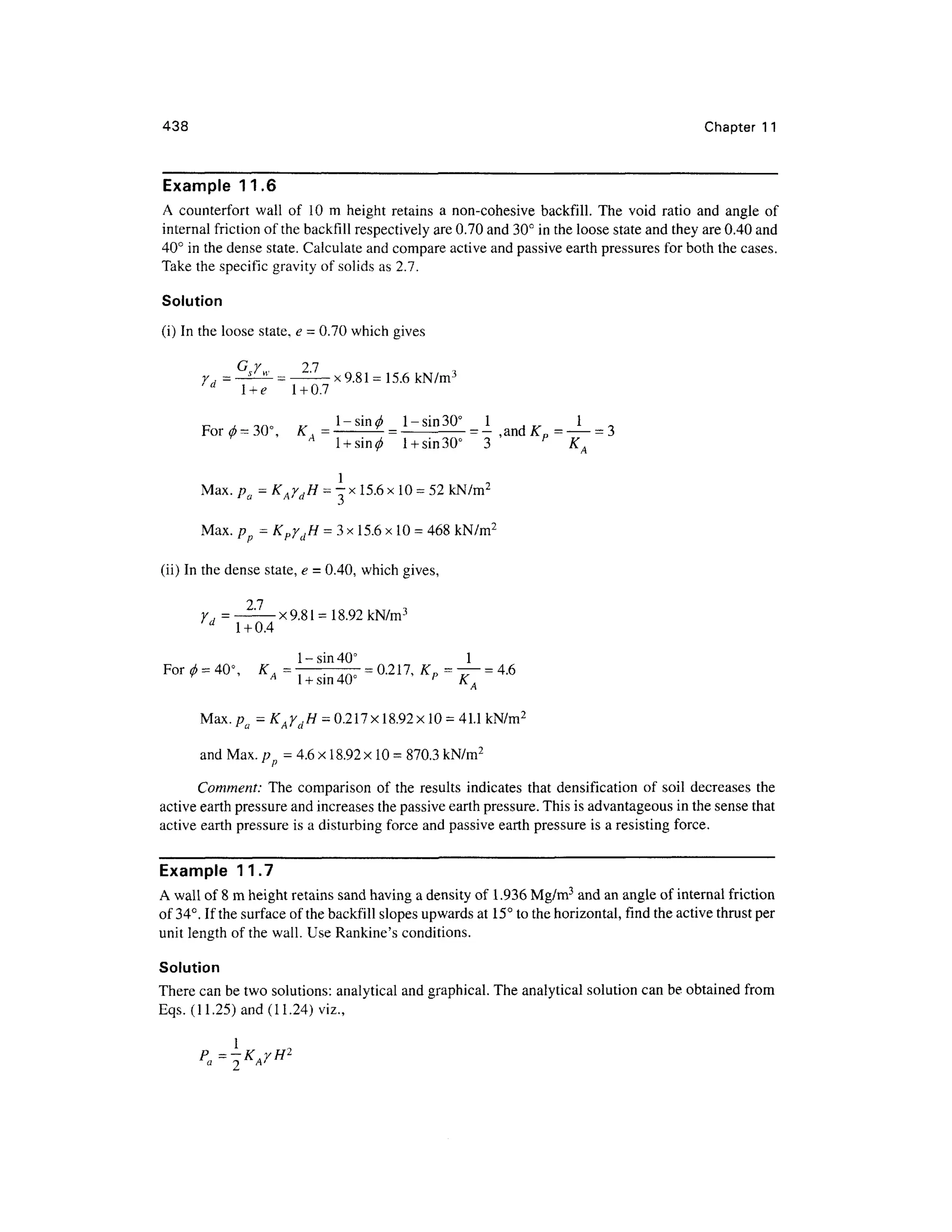 438 Chapte r 1 1
Example 11. 6
A counterfor t wall o f 1 0 m heigh t retains a non-cohesive backfill . The voi d rati o an d angl e o f
internal friction of the backfill respectively are 0.70 and 30° in the loose state and they are 0.40 and
40° in the dense state. Calculate and compare active and passive earth pressures fo r both the cases.
Take the specific gravity of solids as 2.7.
Solution
(i) In the loose state, e - 0.7 0 which gives
/""* - .
r i—j
= _I^L = _ _ x 9 gj =15 6 kN/m3
d
l + e1 + 0.7
c j. ™ ° v l-sin 0 1-si n 30° 1 1
For 0 =3 0, K , - =
= — ,and^ 0 =
= 3
' A - i * ' 1 * O /" o O i TS
1 +sin 30 3 K,
Max. pa = KAydH = - x 15.6 x 10 =52 kN/m2
Max. p = KpydH = 3 x 15.6 x 10 =468 kN/m2
(ii) In the dense state, e = 0.40, which gives,
Y = -22—x9.81 =18.92 kN/m3
d
1 + 0.4
1-sin 40° 1
For 0 = 40°, K= - — — = 0.217, K p = - — = 4.6
y A
1 +sin 40° p
K. f
Max.pfl = K AydH = 0.217x18.92x10 = 41.1 kN/m2
and Max. p= 4.6 x 18.92 x 10 =870.3 kN/m2
Comment: Th e compariso n o f the results indicate s tha t densification of soi l decrease s th e
active earth pressure and increases the passive earth pressure. This is advantageous in the sense that
active earth pressure is a disturbing force and passive earth pressure is a resisting force.
Example 11. 7
A wall of 8 m height retains san d having a density of 1.936 Mg/m3
and an angle of internal frictio n
of 34°. If the surface of the backfill slopes upwards at 15° to the horizontal, fin d the active thrust per
unit length of the wall. Use Rankine's conditions.
Solution
There can be two solutions: analytical and graphical. The analytical solution can be obtained fro m
Eqs. (11.25 ) and (11.24) viz.,
 