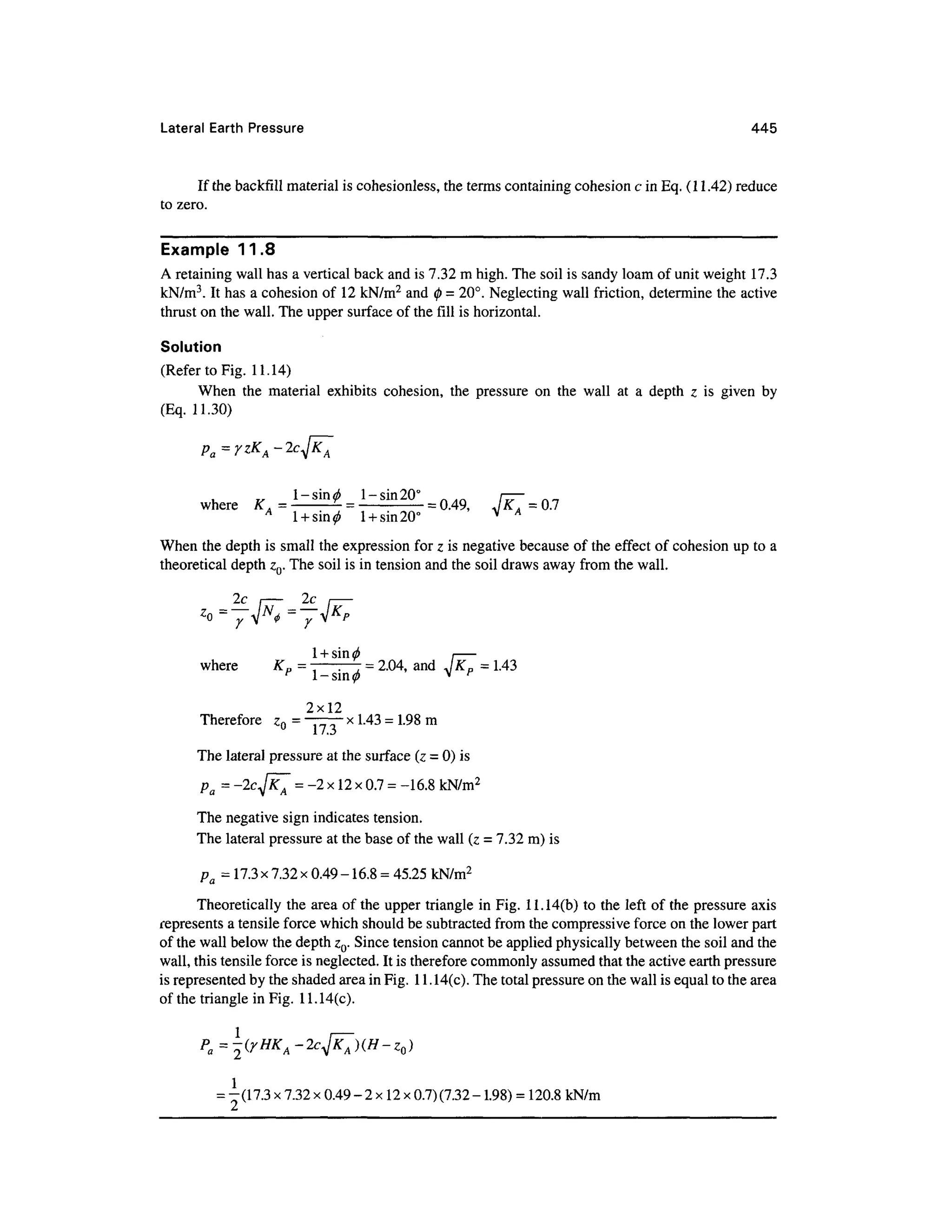 Lateral Earth Pressur e 44 5
If the backfill material is cohesionless, th e terms containing cohesion c in Eq. (11.42) reduce
to zero.
Example 11. 8
A retaining wall has a vertical back and is 7.32 m high. The soil is sandy loam of unit weight 17.
3
kN/m3
. It has a cohesion o f 1 2 kN/m2
and 0 = 20°. Neglecting wall friction, determine the active
thrust on the wall. The upper surface of the fill is horizontal.
Solution
(Refer to Fig. 11.14 )
When th e materia l exhibit s cohesion , th e pressur e o n th e wal l a t a dept h z i s give n b y
(Eq. 11.30 )
where K J_^iT = — = 0.49, I K 0 .7
v A
1-sin 20°
1 +sin 20°
When the depth is small the expression fo r z is negative because of the effect o f cohesion u p to a
theoretical dept h z0. The soil is in tension and the soil draws away from the wall.
-— I —-—I
y v Y
1 + sin(f) i
where K p = 7- 7 =2.04, an d JK P = 1.43
p
- * p
2x12
Therefore Z Q = "TTT" x
1-43 =1-98 m
The lateral pressure at the surface (z = 0) is
D = -2cJxT = -2 x 12 x0.7 =-16.8 kN/m2
* u V •* »
The negative sign indicates tension .
The lateral pressure at the base of the wall (z = 7.32 m) is
pa = 17.3 x7.32 x 0.49 -16.8 =45.25 kN/m2
Theoretically th e area of the upper triangle i n Fig. 11.14(b ) to the left o f the pressure axis
represents a tensile force which should be subtracted from the compressive forc e on the lower part
of the wall below the depth ZQ. Since tension cannot be applied physically between the soil and the
wall, this tensile force is neglected. It is therefore commonly assumed that the active earth pressure
is represented b y the shaded area in Fig. 1 1 . 14(c). The total pressure on the wall is equal to the area
of the triangle in Fig. 1 1.14(c).
= -(17.3 x7.32 x 0.49 - 2 x12 x0.7) (7.32- 1.98) = 120.8 kN/m
 