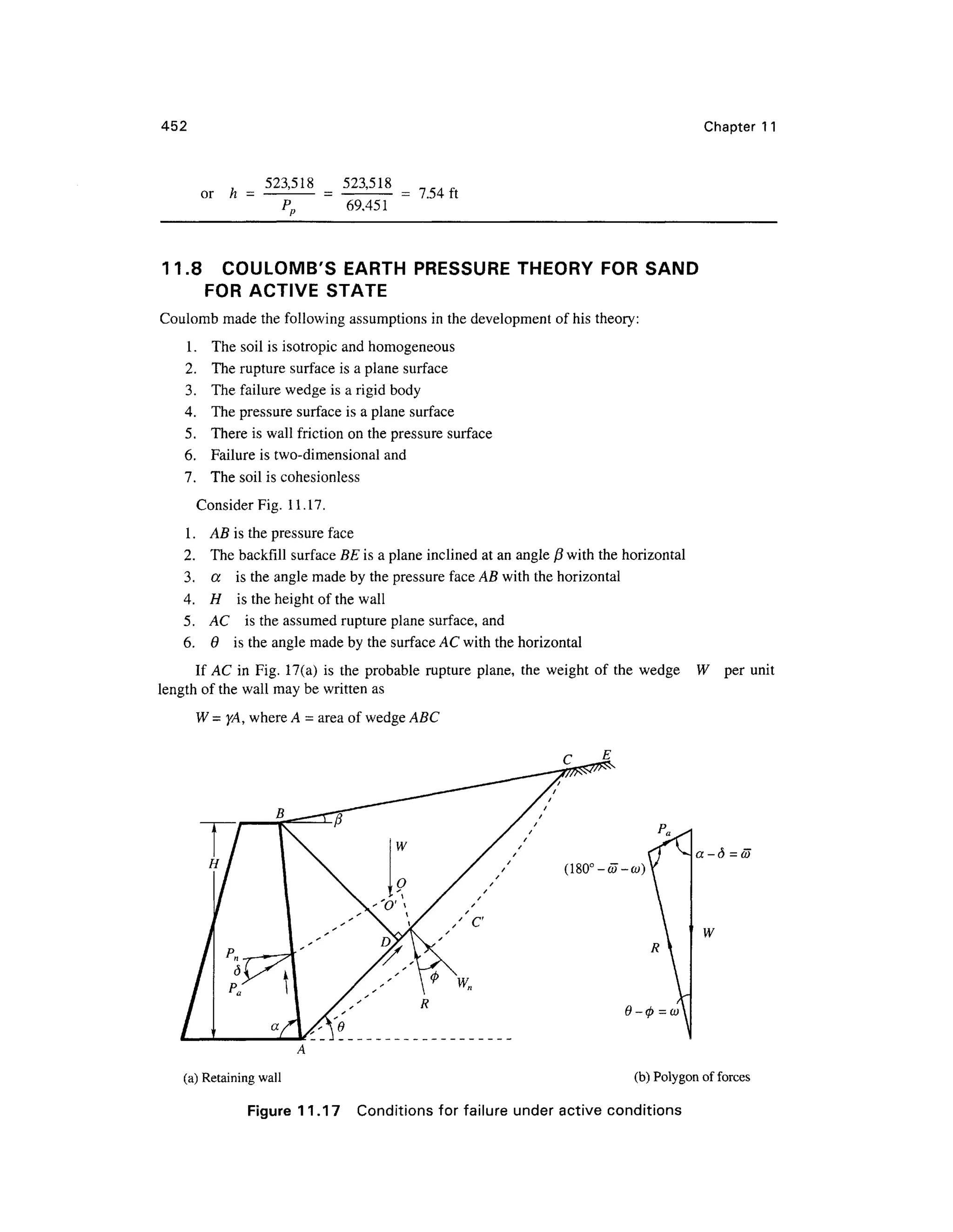 452 Chapter 1 1
or h =
523,518 _ 523,51 8
~~Pn ~ 69.45 1
= 7.54f t
11.8 COULOMB' S EART H PRESSURE THEORY FOR SAN D
FOR ACTIVE STAT E
Coulomb made the following assumptions in the development of his theory:
1. Th e soil is isotropic an d homogeneou s
2. Th e rupture surface is a plane surface
3. Th e failure wedge is a rigid body
4. Th e pressure surfac e is a plane surfac e
5. Ther e is wall friction o n the pressure surfac e
6. Failur e i s two-dimensional an d
7. The soil is cohesionless
Consider Fig . 11.17 .
1. A B is the pressure fac e
2. Th e backfill surface BE is a plane inclined at an angle /3 with the horizontal
3. a i s the angle made by the pressure face AB with the horizontal
4. H i s the height of the wall
5. A C i s the assumed rupture plane surface, and
6. 6 i s the angle made by the surface AC with the horizontal
If A C i n Fig . 17(a ) i s th e probabl e ruptur e plane, th e weigh t of th e wedg e W
length of the wall may be written as
W = yA, where A = area of wedge ABC
per unit
(180°-d7-(y)
a -d = a>
W
(a) Retaining wall (b) Polygon of force s
Figure 11.1 7 Condition s fo r failure unde r activ e condition s
 