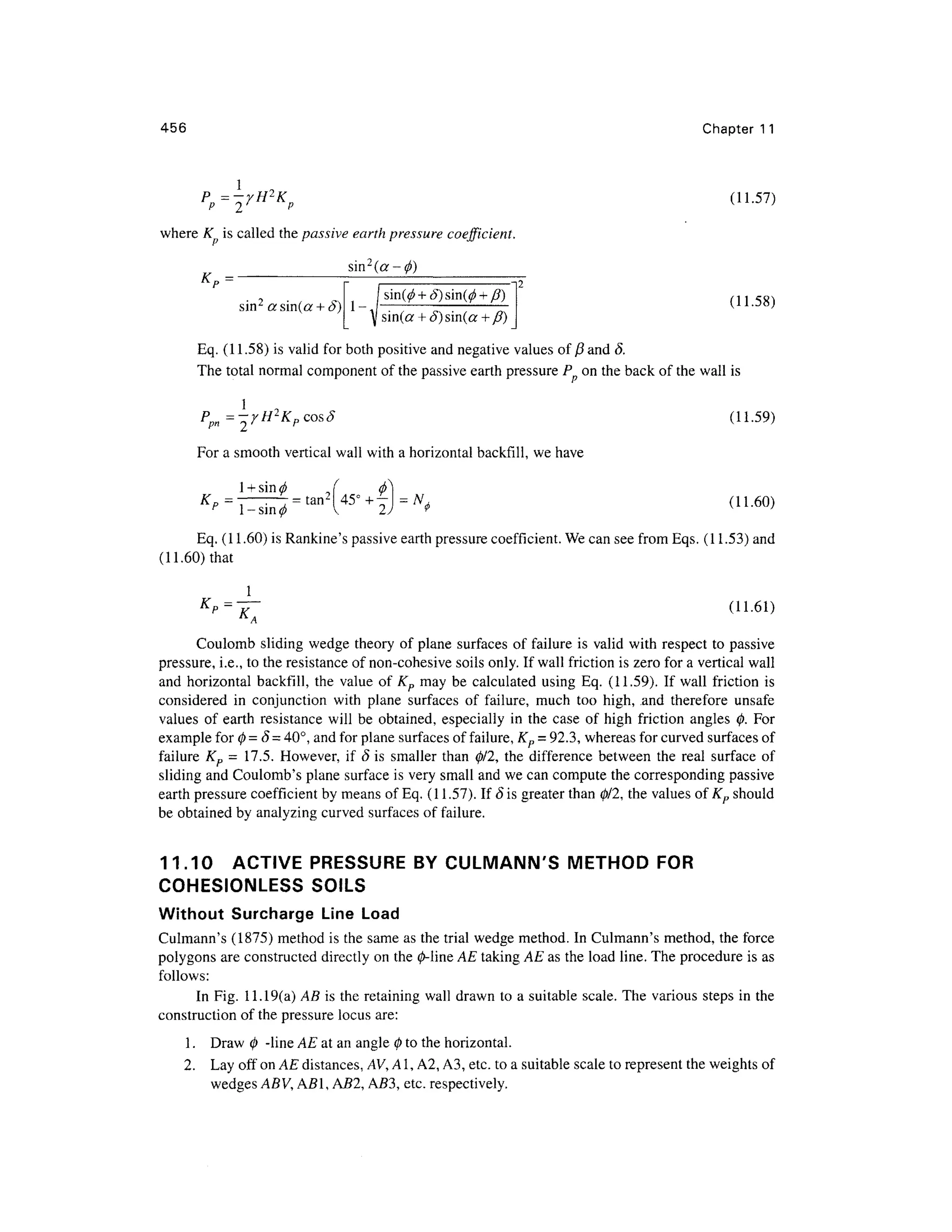 456 Chapte r 1 1
(11.57)
where K i s called the passive earth pressure coefficient.
Kp =
sin2
asin(a (11.58)
Eq. (11.58) is valid for both positive and negative values of ft and 8.
The total normal component of the passive earth pressure P o n the back of the wall is
(11.59)
<•-- / ,
For a smooth vertical wall with a horizontal backfill, we have
N
t (11.60 )
Eq. (11.60) is Rankine's passive earth pressure coefficient. We can see from Eqs. (11.53) and
(11.60) that
1
Kp =
" l< y ^ j - . ^ i y
Coulomb slidin g wedg e theor y of plane surface s of failure is valid with respect to passiv e
pressure, i.e., to the resistance of non-cohesive soils only. If wall friction is zero for a vertical wall
and horizonta l backfill , the valu e of K p ma y b e calculate d usin g Eq. (11.59) . I f wal l friction is
considered i n conjunctio n wit h plan e surface s o f failure , muc h to o high , .and therefor e unsaf e
values o f eart h resistanc e wil l b e obtained , especiall y i n th e cas e o f hig h frictio n angle s 0 . For
example for 0= 8 = 40°, and for plane surfaces of failure, Kp = 92.3, wherea s for curved surfaces of
failure K p = 17.5 . However , i f S is smalle r than 0/2 , th e differenc e betwee n th e rea l surfac e of
sliding and Coulomb's plan e surface is very small and we can compute the corresponding passiv e
earth pressure coefficient by means of Eq. (11.57). If S is greater than 0/2, th e values of Kp shoul d
be obtained by analyzing curved surfaces of failure.
11.10 ACTIV E PRESSUR E BY CULMANN'S METHO D FOR
COHESIONLESS SOILS
Without Surcharg e Lin e Loa d
Culmann's (1875 ) method is the same as the trial wedge method. In Culmann's method , th e force
polygons are constructed directly on the 0-line AE taking AE as the load line. The procedure i s as
follows:
In Fig. 11.19(a ) AB i s the retaining wall drawn to a suitable scale. The variou s steps i n the
construction of the pressure locus are:
1. Dra w 0 -lin e AE at an angle 0 to the horizontal.
2. La y off on AE distances, AV, A1, A2, A3, etc. to a suitable scale to represent the weights of
wedges ABV, A51, AS2, AS3 , etc . respectively.
 