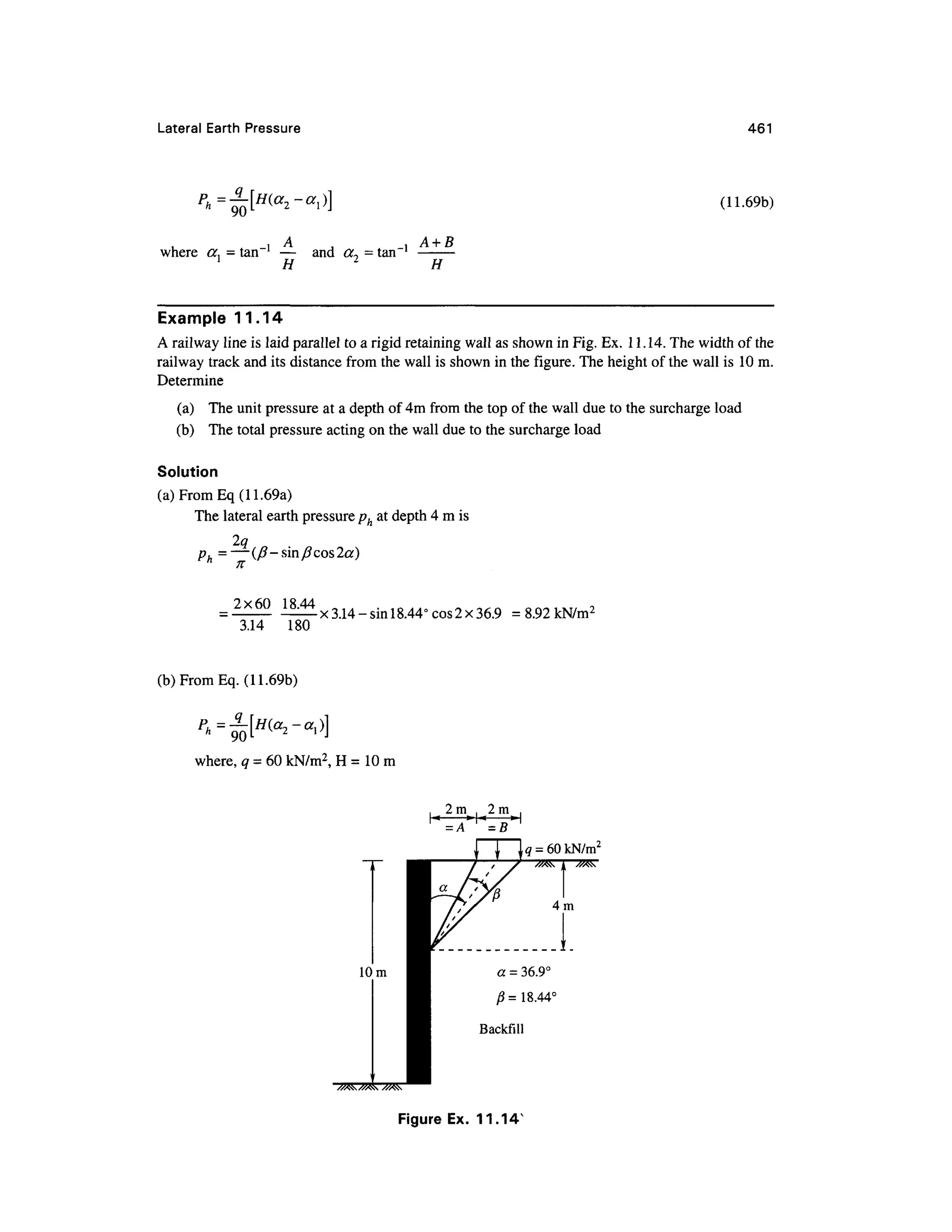 Lateral Eart h Pressur e 461
(11.69b)
where a, = tan l
— an d cc~ = tan'
i H 2
A + B
Example 11.1 4
A railway line is laid parallel to a rigid retaining wall as shown in Fig. Ex. 11.14. The width of the
railway track and its distance from the wall is shown in the figure. The height of the wall is 10m.
Determine
(a) The unit pressure at a depth of 4m from the top of the wall due to the surcharge load
(b) Th e total pressure acting on the wall due to the surcharge load
Solution
(a)FromEq(11.69a)
The lateral earth pressure ph at depth 4 m is
2q
ph =—(/?-sin/?cos2a)
2x60 18.44
3.14 18 0
x 3.14 - sin 18.44° cos 2x36.9 = 8.92 kN/m2
(b)FromEq. (11.69b)
where, q = 60 kN/m2
, H = 10 m
2m . 2 m
»T*
= A
= B
Figure Ex . 11.14 "
 