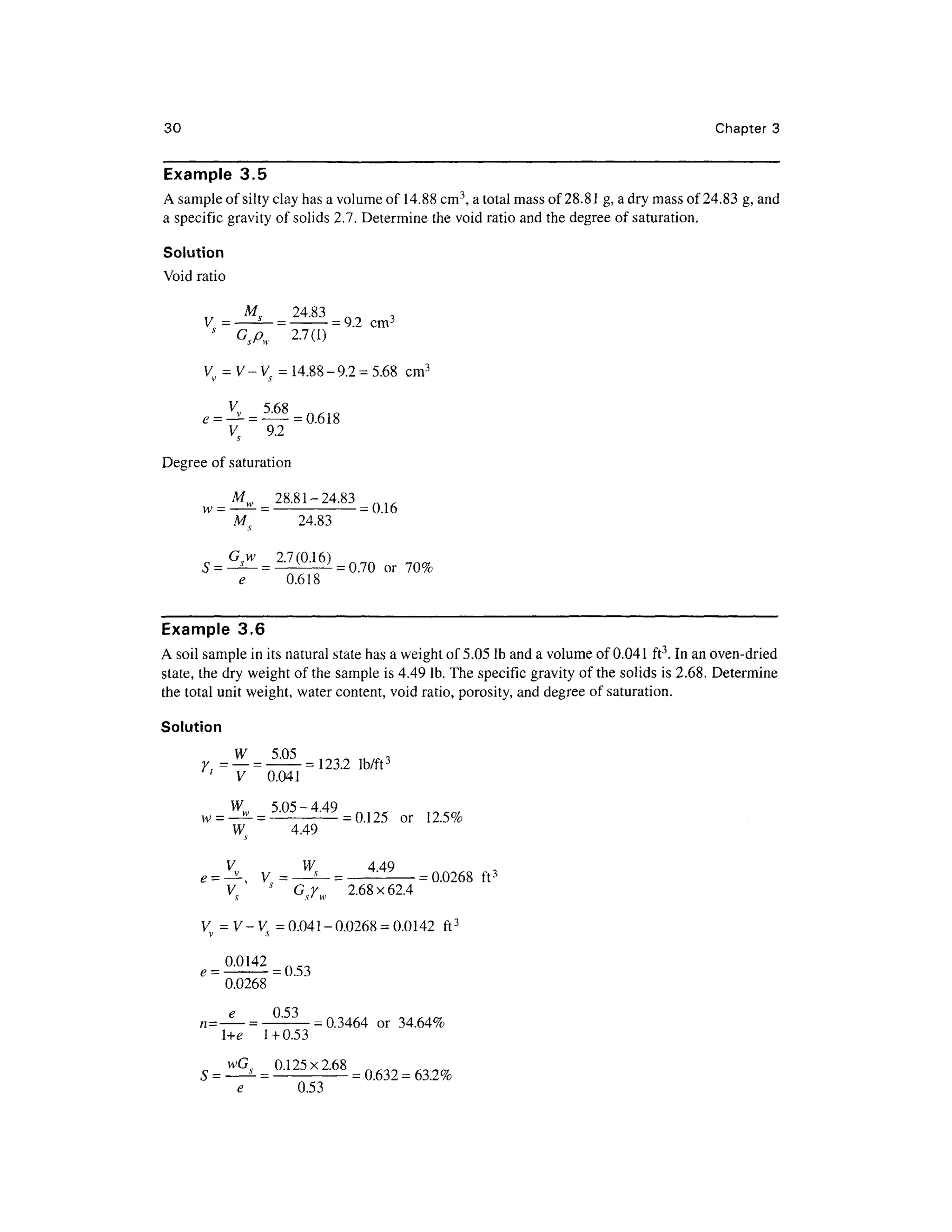 30 Chapte r 3
Example 3. 5
A sample of silty clay has a volume of 14.88cm3
, a total mass of 28.81 g, a dry mass of 24.83 g, and
a specific gravity of solids 2.7. Determine the void ratio and the degree o f saturation.
Solution
Void rati o
Ms 24.8 3 „ „ ,
y _ -
5_
_ -
= 9
2 cm 3
J
G spw 2.7(1 )
V = V- V = 14.88-9.2 = 5.68 cm3
V5 9. 2
Degree of saturation
Mw 28.81-24.8 3
w =— — = -
=0.16
M 24.8 3
0.618
= 0 - 7 0 o r 7 0 %
Example 3. 6
A soil sample in its natural state has a weight of 5.05 Ib and a volume of 0.041 ft3
. In an oven-dried
state, the dry weight of the sample is 4.49 Ib. The specific gravity of the solids is 2.68. Determine
the total unit weight, water content, void ratio, porosity, and degree o f saturation.
Solution
V 0.04 1
5 05 - 4 49
3
-U3
** y
W 4.4 9
or 12.5 %
V W 44 9
= ^,V= -
"—=
= 0.026 8 ft 3
Vs
G 2.6 8 x 62.4
V = V-V= 0.041-0.0268 =0.0142 ft 3
0.0268
r £^'~)
n=— = — :
-
-0.3464 o r 34.64%
+e 1 + 0.53
0125X168
0.53
 
