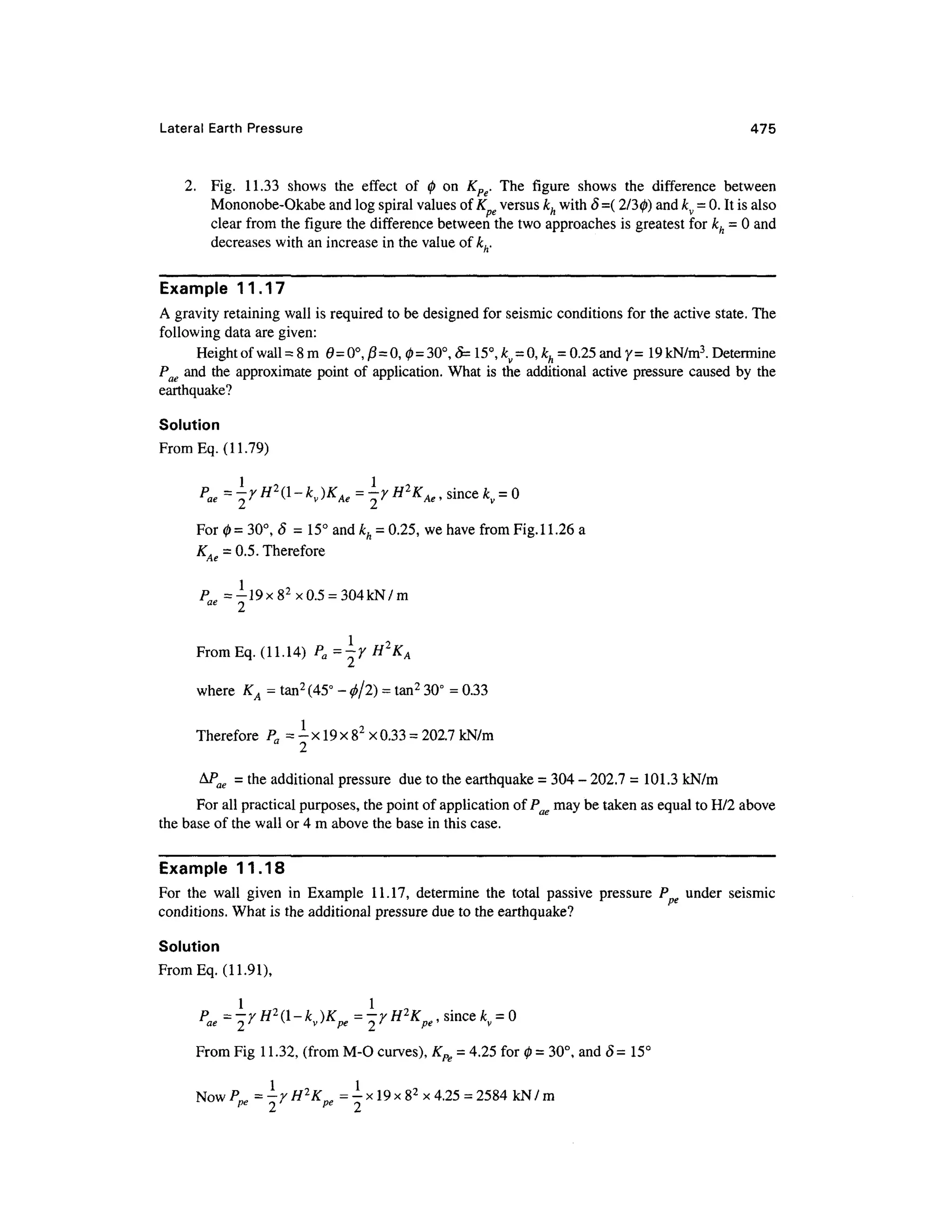 Lateral Earth Pressur e 47 5
2. Fig . 11.33 show s th e effec t o f 0 o n K pg. Th e figur e show s th e differenc e betwee n
Mononobe-Okabe and log spiral values of K versu s kh with 8=( 2/30) and kv = 0. It is also
clear from the figure the difference between the two approaches is greatest for kh - 0 and
decreases with an increase in the value of kh.
Example 11.1 7
A gravity retaining wall is required to be designed for seismic conditions for the active state. The
following data are given:
Height of wall =8 m 0= 0° , 0=0, 0=30°, &= 15°, £, =0, kh = 0.25 and y=19kN/m3
. Determine
Pae and the approximate point of application. What is the additional activ e pressure caused b y th e
earthquake?
Solution
From Eq. (11.79)
Pae=rH2
(l-kv)KAe=^yH^KAe, sinc e *y = 0
For 0 = 30°, 5= 15° and kh = 0.25, we have from Fig. 11.26 a
KAe = 0.5. Therefore
pag = -?-19x82
x 0.5 =304 kN/m
1 9
From Eq. (11.14) P a= -y H 2
KA
2
° -2
where K A = tan2
(45° - ^ 2) = tan2
30° =0.33
Therefore P a = - x 19 x 82
x0.33 = 202.7 kN/m
&Pae = the additional pressure du e to the earthquake = 304 -202. 7 = 101.3 kN/m
For all practical purposes, the point of application of Pae may be taken as equal to H/2 above
the base of the wall or 4 m above the base in this case.
Example 11.1 8
For th e wal l give n i n Exampl e 11.17 , determin e th e tota l passiv e pressur e P e unde r seismi c
conditions. What is the additional pressure due to the earthquake?
Solution
From Eq. (11.91),
Pae = rH*(l-k v)Kpe = 7H*K pe, sinc e *v =0
From Fig 1 1.32, (from M-O curves), Kpe = 4.25 for 0 = 30°, and 8= 15°
Now/3
= -/H 2
K= -x!9x8 2
x 4.25 = 2584 kN/ m
pe 2 P e
9
 