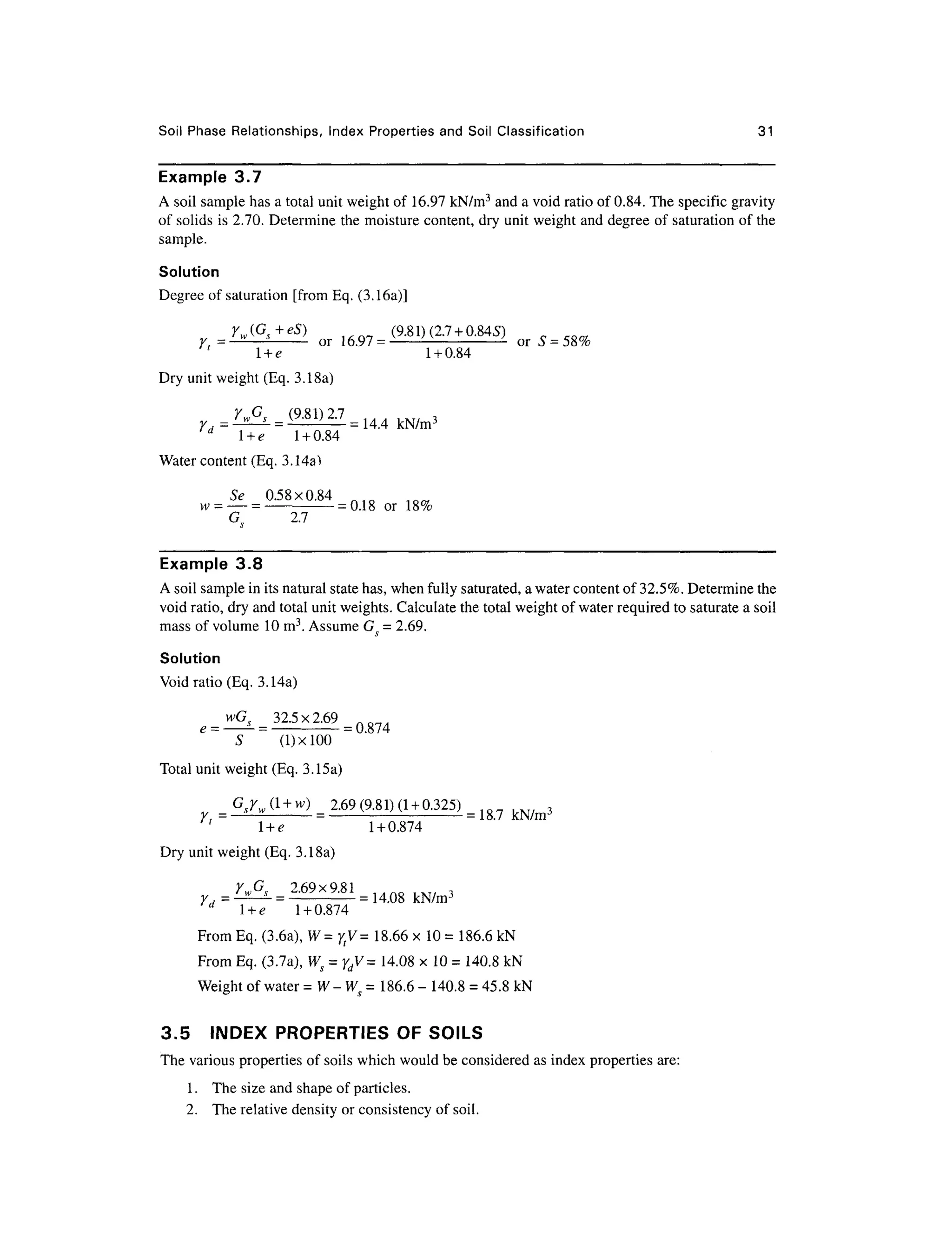 Soil Phas e Relationships, Inde x Propertie s an d Soil Classificatio n 3 1
Example 3. 7
A soil sample has a total unit weight of 16.97 kN/m3
and a void ratio of 0.84. The specific gravity
of solids is 2.70. Determine the moisture content, dry unit weight and degree o f saturation of the
sample.
Solution
Degree of saturation [from Eq . (3.16a)]
= o r 1=
=
' l + e1 + 0.84
Dry unit weight (Eq. 3.18a)
d
l + e1 + 0.84
Water content (Eq. 3.14a1
Se 0.58x0.8 4 n i o
w- —= -
= 0.18 or 18 %
G 2. 7
Example 3. 8
A soil sample in its natural state has, when fully saturated, a water content of 32.5%. Determine the
void ratio, dry and total unit weights. Calculate the total weight of water required to saturate a soil
mass of volume 10 m3
. Assume G^ = 2.69.
Solution
Void ratio (Eq. 3.14a)
= ^
= 32.5 x2.69
S (l)xlO O
Total unit weight (Eq. 3.15a)
= . ) =
2*9 (9-81)0 +0323) = ,
' l + e1 + 0.874
Dry unit weight (Eq. 3.18a)
L&___ 2.69x9.8 1 = 14Q8kN/m3
d
l + e1 + 0.874
FromEq. (3.6a), W=ytV= 18.6 6 x10= 186.6 kN
From Eq . (3.7a), Ws = ydV= 14.0 8 x1 0 =140.8 kN
Weight of water =W-WS= 186. 6 - 140. 8 =45.8 kN
3.5 INDE X PROPERTIE S OF SOILS
The various properties of soils which would be considered as index properties are:
1 .Th e size and shape of particles.
2. Th e relative density or consistency of soil.
 