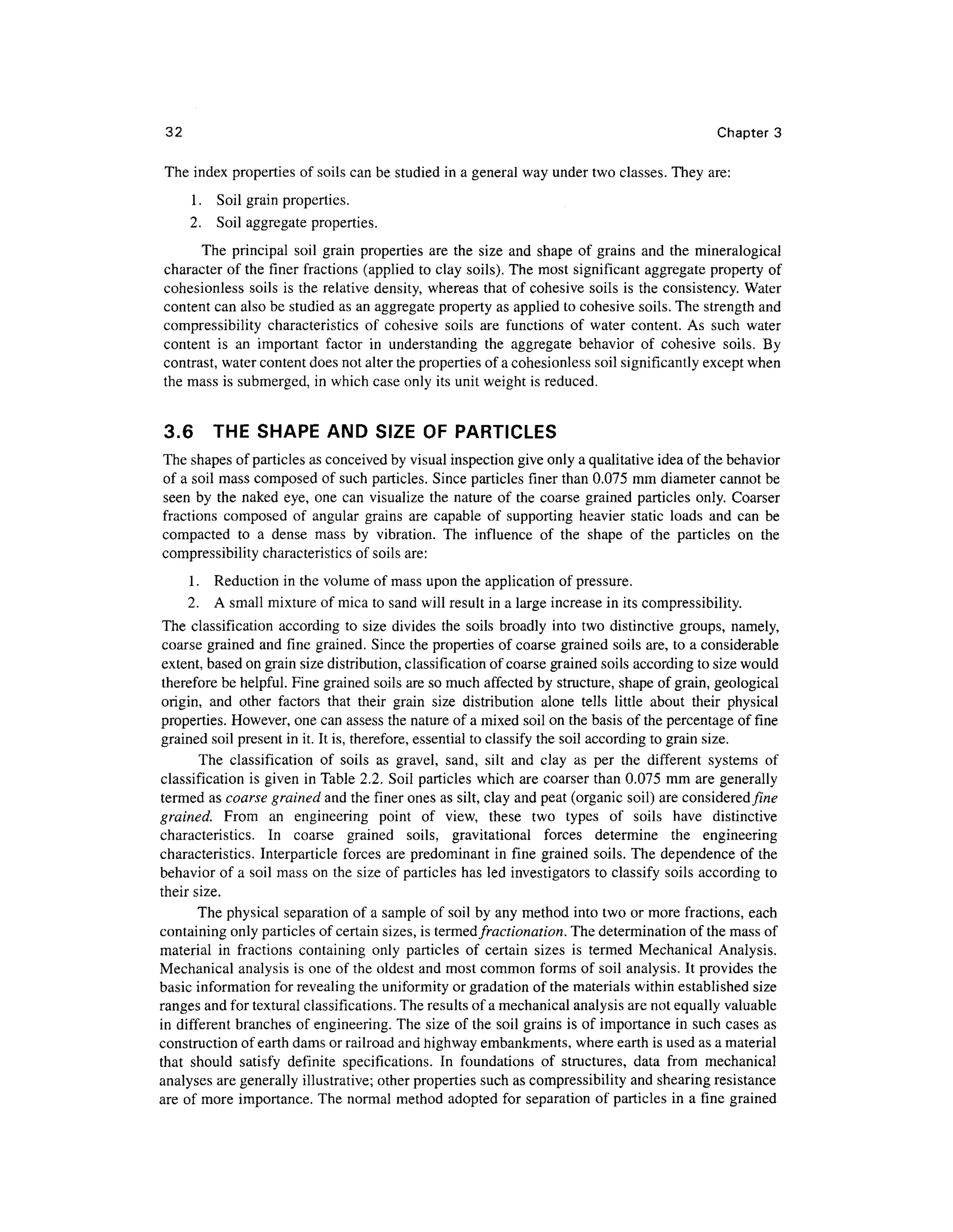 32 Chapte r 3
The index properties o f soils can be studied in a general wa y under two classes. The y are :
1. Soi l grain properties .
2. Soi l aggregate properties .
The principa l soi l grai n propertie s ar e the siz e and shap e o f grains an d th e mineralogica l
character o f the finer fraction s (applied to clay soils). The mos t significan t aggregate propert y o f
cohesionless soil s i s the relative density, whereas tha t of cohesive soil s is the consistency. Wate r
content can also be studied as an aggregate property as applied to cohesive soils . The strength and
compressibility characteristic s o f cohesiv e soil s ar e function s o f wate r content . A s suc h wate r
content i s a n importan t facto r i n understandin g th e aggregat e behavio r o f cohesiv e soils . B y
contrast, water content does not alter the properties of a cohesionless soi l significantly except when
the mass is submerged, in which case only its unit weight is reduced.
3.6 TH E SHAP E AN D SIZ E O F PARTICLES
The shapes of particles as conceived b y visual inspection give only a qualitative idea of the behavior
of a soil mass composed o f such particles. Sinc e particles finer than 0.075 mm diameter canno t be
seen b y th e nake d eye , on e can visualiz e the nature of the coarse graine d particle s only . Coarse r
fractions compose d o f angula r grains ar e capabl e o f supportin g heavie r stati c load s an d ca n b e
compacted t o a dens e mas s b y vibration . The influenc e o f th e shap e o f th e particle s o n th e
compressibility characteristics of soils are:
1. Reductio n in the volume of mass upon the application of pressure.
2. A small mixture of mica to sand will result in a large increase i n its compressibility .
The classificatio n accordin g t o siz e divide s the soil s broadl y int o two distinctiv e groups, namely ,
coarse grained an d fine grained . Since the properties o f coarse grained soil s are , to a considerabl e
extent, based on grain size distribution, classification of coarse grained soil s according to size would
therefore be helpful. Fine grained soils are so much affected by structure, shape of grain, geologica l
origin, an d othe r factor s tha t thei r grai n siz e distributio n alon e tell s littl e abou t thei r physica l
properties. However , one can assess th e nature of a mixed soil on the basis of the percentage o f fine
grained soil present in it. It is, therefore, essential to classify the soil according to grain size.
The classificatio n o f soil s a s gravel , sand , sil t an d cla y a s pe r th e differen t system s o f
classification i s given in Table 2.2. Soi l particle s whic h are coarser tha n 0.075 mm are generally
termed as coarse grained an d the finer ones as silt, clay and peat (organic soil) are considered fine
grained. Fro m a n engineerin g poin t o f view , thes e tw o type s o f soil s hav e distinctiv e
characteristics. I n coars e graine d soils , gravitationa l force s determin e th e engineerin g
characteristics. Interparticl e forces ar e predominant in fine graine d soils . The dependenc e o f the
behavior of a soil mass o n the size of particles has led investigators to classify soils according t o
their size.
The physical separation of a sample of soil by any method int o two or more fractions, eac h
containing only particles of certain sizes, is termed fractionation.The determination of the mass of
material i n fraction s containin g only particles o f certai n size s i s terme d Mechanica l Analysis .
Mechanical analysi s is one of the oldest and most common forms of soil analysis. It provides th e
basic information for revealing the uniformity or gradation o f the materials within established siz e
ranges and for textural classifications. The results of a mechanical analysis are not equally valuable
in differen t branche s o f engineering. The siz e of the soil grains is of importance i n such cases as
construction of earth dams or railroad and highway embankments, where earth is used as a material
that shoul d satisf y definit e specifications . I n foundation s o f structures , dat a fro m mechanica l
analyses are generally illustrative; other properties such as compressibility and shearing resistanc e
are of more importance. The norma l method adopte d fo r separation o f particles i n a fine graine d
 