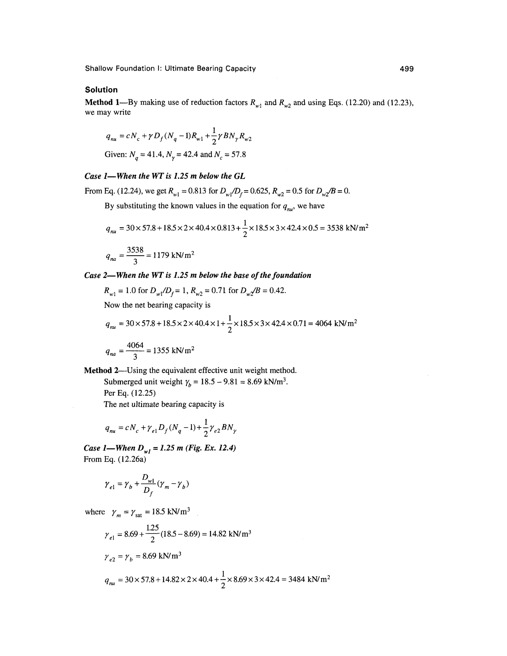 Shallow Foundation I: Ultimate Bearing Capacity 49 9
Solution
Method 1 —By making use of reduction factors Rwl an d Rw2 and using Eqs. (12.20 ) an d (12.23) ,
we may write
1
nu c f q w 2 '
Given: N = 41.4, Ny = 42.4 and Nc = 57.8
Case I—When the WT is 1.25 m below the GL
From Eq. (12.24), we get Rwl = 0.813 for Dw/Df= 0.625 , Rw2 = 0.5 for Dw2/B = 0.
By substituting the known values in the equation for qnu, we have
qm = 30x57.8 + 18.5x2x40.4x0.813 + -xl8.5x3x42.4x0.5 = 3538 kN/m2
= 1179 kN/m2
3
Case 2—When the WT is 1.25 m below the base of the foundation
R , = 1.0 for D ,/Z X =1, R , =0.71 fo r D JB = 0.42.
wl w l / ' w 2 w2
Now the net bearing capacity is
qm = 30x57.8 + 18.5x2x40.4xl + -xl8.5x3x42.4x0.71 =4064 kN/m2
= 1355
Method 2 —Usin
g the equivalent effective uni t weight method.
Submerged unit weight yb = 18.5 - 9.8 1 = 8.69 kN/m3
.
Per Eq. (12.25 )
The net ultimate bearing capacit y i s
q = c N + y , D f ( N -l) + -y7 BNV
"nu c ' el f ^ q ' n ' e2 y
Case I—When D wl = 7.25 m (Fig. Ex. 12.4)
From Eq. (12.26a)
f
where y - y . =18.5 kN/m3
' 77 1 * Sal
125
yel = 8.69 +— (18.5-8.69) = 14.82 kN/m3
re2=rb =8.69 kN/m3
o= 30 x57.8 +14.82 x 2 x40.4 + -x 8.69 x 3 x42.4 = 3484 kN/m2
 