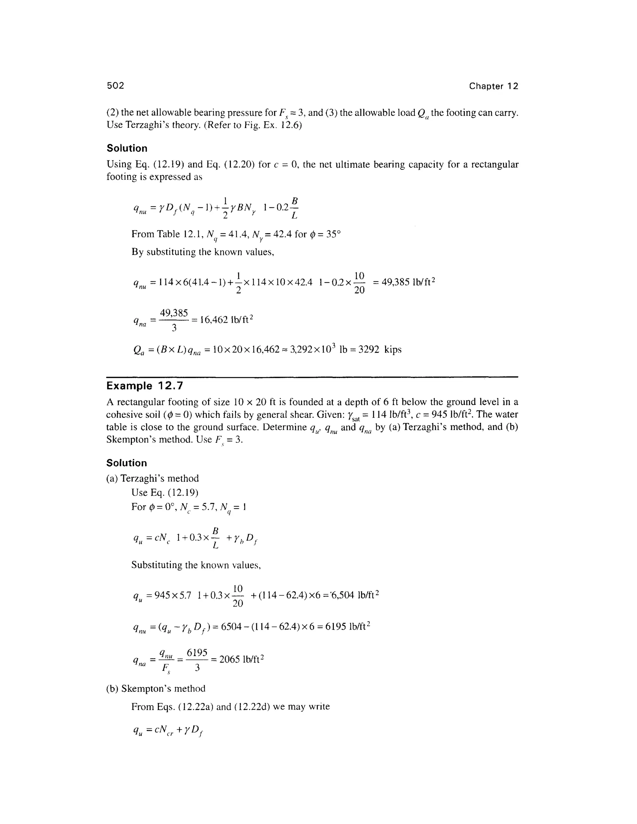 502 Chapte r 1 2
(2) the net allowable bearing pressure for FV = 3, and (3) the allowable load Qa the footing can carry.
Use Terzaghi's theory. (Refer to Fig. Ex. 12.6)
Solution
Using Eq. (12.19) and Eq. (12.20) fo r c - 0 , the net ultimate bearing capacity for a rectangular
footing i s expressed a s
From Table 12.1 , N = 41.4, Ny = 42.4 for 0 = 35°
By substituting the known values,
q= 114x6(41.4-l ) + -xll4xlOx42.4 l-0.2x — = 49,38 5
2 2 0
49 385
qna = —
= 16,462 lb/ft 2
Qa = (B x L)qna = 10 x 20 x 16,462- 3,292 xlO3
I b = 3292 kip s
Example 12. 7
A rectangular footing of siz e 1 0 x 2 0 ft is founded at a depth of 6 ft below th e groun d level in a
cohesive soil (0 = 0) which fails b y general shear. Given: ysal =114 lb/ft3
, c = 945 lb/ft2
. The water
table i s close t o the ground surface. Determine q , q an d qna by (a) Terzaghi's method , and (b)
Skempton's method . Use Fv = 3.
Solution
(a) Terzaghi's metho d
Use Eq. (12.19)
For 0= 0° , Nc = 5.7, N = I
qu=cNc l+0.3x | +y hDf
Substituting the known values ,
qu = 945x5. 7 l + 0.3x— +(114-62.4)x 6 ='6,504 lb/ft 2
qm = (qu ~ yb Df) = 6504 - (11 4 - 62.4 ) x 6 =6195 lb/ft 2
lb/ft2
™ F y 3
(b) Skempton's method
From Eqs . (12.22a) and (12.22d) we may write
 