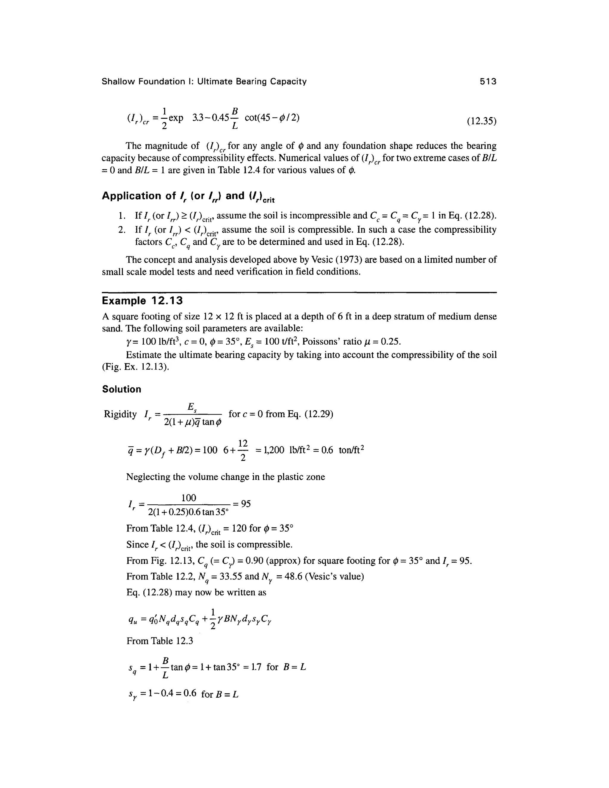 Shallow Foundatio n I: Ultimate Bearin g Capacity 51 3
(Ur=f*p 3.3-0.45- ? cot(45-0/2 ) (1 2 35)
The magnitud e of (I) cr fo r any angle of 0 and any foundation shape reduces th e bearing
capacity because of compressibility effects. Numerical values of (l)cr fo r two extreme cases ofB/L
= 0 and BIL = 1 are given in Table 12. 4 for various values of 0.
Application of /, (or /„) an d (/r)crit
1 .I f lr (or Irr) > (/r)crit, assume the soil is incompressible and C, = C = C = I i n Eq. (12.28).
2. I f Ir (o r Irr) < (/r)crit, assume the soil i s compressible. I n such a case the compressibilit y
factors Cc, C and C are to be determined and used in Eq. (12.28).
The concept and analysis developed above by Vesic (1973) are based on a limited number of
small scale model tests and need verification in field conditions.
Example 12.1
3
A square footing of size 1 2 x 1 2 ft is placed a t a depth of 6 ft in a deep stratum of medium dense
sand. The following soil parameters ar e available:
Y = 100 lb/ft3
, c = 0, 0 = 35°, Es = 100 t/ft2
, Poissons' rati o n = 0.25
.
Estimate the ultimate bearing capacity by taking into account the compressibility o f the soil
(Fig. Ex. 12.13) .
Solution
E
Rigidity / = -
s
- -
fo r c= 0from Eq. (12.29)
r
q = y(Df + 5/2) = 100 6 +—= 1,200 lb/ft2
= 0.6 ton/ft 2
Neglecting the volume change in the plastic zone
/,= _
!° ° _
= 95
r
2( 1 +0.25)0.6 tan 35°
From Table 12.4 , (7r)crit = 120 for 0 = 35°
Since /. < (/r)crit, the soil is compressible.
From Fig. 12.13, Cq (= Cy) = 0.90 (approx) for square footing for 0 = 35° and /. =95.
From Table 12.2, Nq = 33.55 and Wy = 48.6 (Vesic's value)
Eq. (12.28) may now be written as
I
2
From Table 12.3
u = q'0NqdqsqCq +-yBN ydrsrCr
D
s = 1 + —tan^=
l + tan35° =1.7 fo r B = L
j = 1-0.4 = 0.6 forf i = L
 