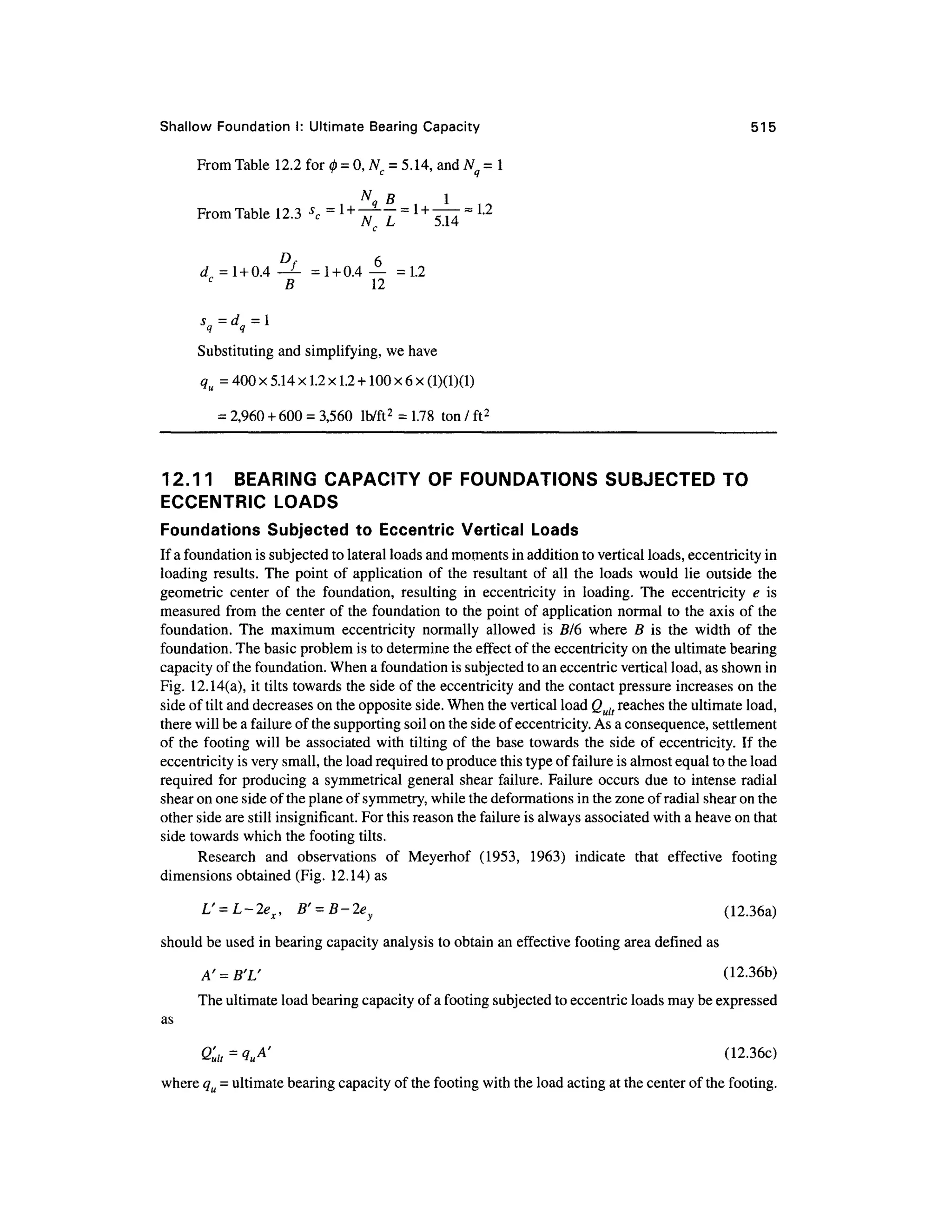 Shallow Foundatio n I: Ultimate Bearin g Capacity 51 5
From Table 12. 2 for 0 =0, Nc = 5.14, and Nq - 1
N
B 1
5 4
From Table 12. 3 s
c =
d = 1 +0.4-^- = 1 + 0.4— = 1. 2
B 1 2
Substituting and simplifying, we have
qu = 400 x 5.14 x 1.2 x1.2 +100 x 6 x(1)(1)(1)
= 2,960 + 600 = 3,560 lb/ft 2
= 1.78 to n / ft2
12.11 BEARIN G CAPACIT Y O F FOUNDATIONS SUBJECTE D TO
ECCENTRIC LOAD S
Foundations Subjecte d t o Eccentri c Vertica l Load s
If a foundation is subjected to lateral loads and moments in addition to vertical loads, eccentricity in
loading results . The poin t o f applicatio n o f th e resultan t of al l the load s woul d lie outsid e th e
geometric cente r o f th e foundation , resulting i n eccentricit y i n loading . Th e eccentricit y e i s
measured from the center of the foundation to the point of application normal to the axis of the
foundation. Th e maximu m eccentricity normall y allowe d i s B/ 6 wher e B i s th e widt h o f th e
foundation. The basic problem is to determine the effect of the eccentricity on the ultimate bearing
capacity of the foundation. When a foundation is subjected to an eccentric vertical load, as shown in
Fig. 12.14(a) , it tilts towards the side of the eccentricity and the contact pressure increases on the
side of tilt and decreases on the opposite side. When the vertical load Qult reaches the ultimate load,
there will be a failure of the supporting soil on the side of eccentricity. As a consequence, settlement
of th e footing wil l be associate d wit h tilting of the base toward s the sid e of eccentricity. I f the
eccentricity is very small, the load required to produce this type of failure is almost equal to the load
required for producing a symmetrical general shea r failure. Failure occurs du e to intense radial
shear on one side of the plane of symmetry, while the deformations in the zone of radial shear on the
other side are still insignificant. For this reason the failure is always associated wit h a heave on that
side towards which the footing tilts.
Research an d observation s o f Meyerho f (1953 , 1963 ) indicate tha t effectiv e footin g
dimensions obtained (Fig. 12.14 ) as
L' = L-2e
x, B' = B-2ey (12.36a )
should be used in bearing capacity analysis to obtain an effective footing area defined as
A' = B'L' (12.36b )
The ultimate load bearing capacity of a footing subjected to eccentric loads may be expressed
as
Q'ult=^' (12-36 0
where qu = ultimate bearing capacity of the footing with the load acting at the center of the footing.
 