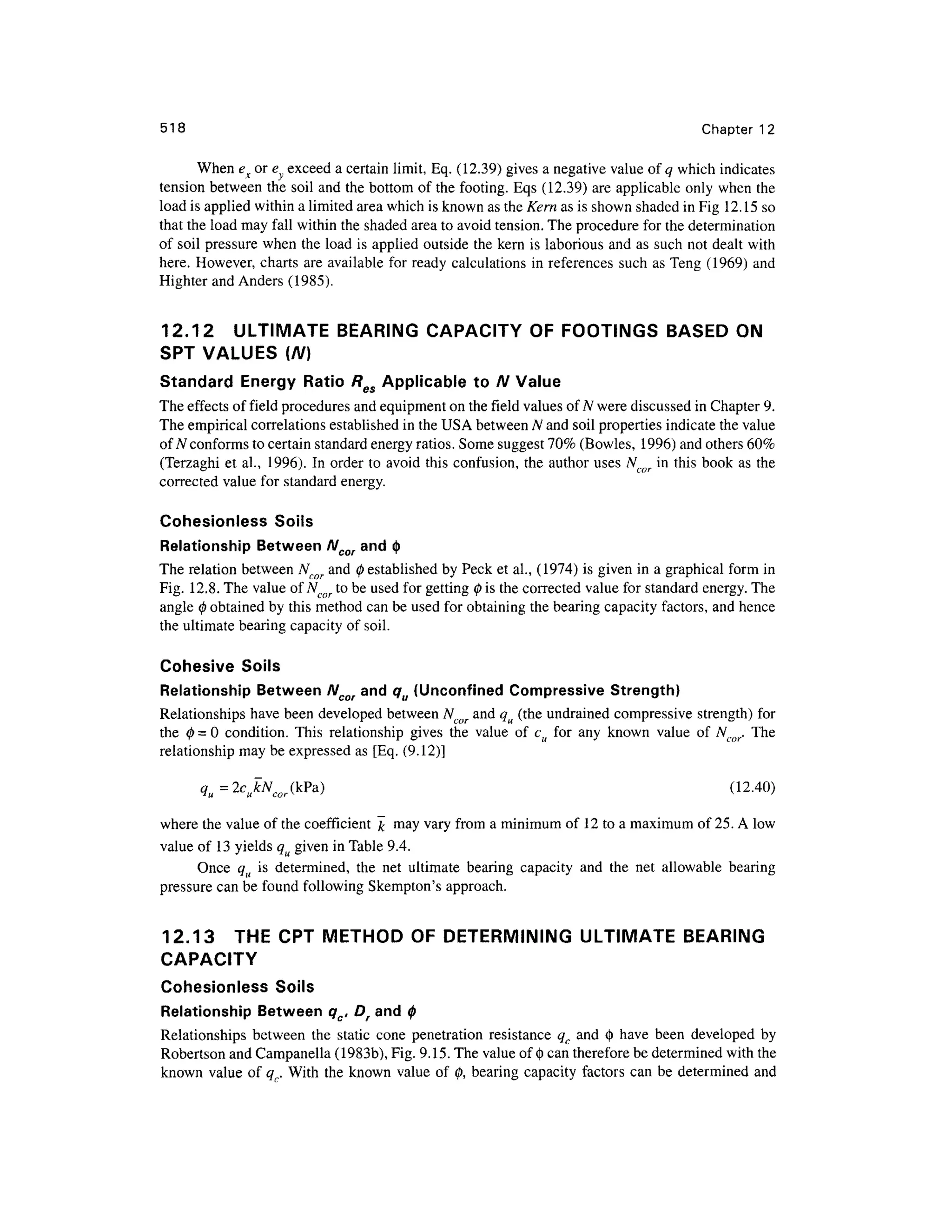 518 Chapte r 1 2
When ex or e excee d a certain limit, Eq. (12.39) gives a negative value of q which indicates
tension between th e soil and the bottom of the footing. Eqs (12.39) ar e applicable onl y when the
load is applied within a limited area which is known as the Kern as is shown shaded in Fig 12.15 so
that the load may fall within the shaded area to avoid tension. The procedure for the determination
of soil pressur e whe n the load i s applied outside the kern is laborious and as such not dealt with
here. However, chart s are available for ready calculation s in references suc h as Teng (1969 ) an d
Highter and Anders (1985).
12.12 ULTIMAT E BEARIN G CAPACIT Y O F FOOTINGS BASE D O N
SPT VALUE S (N]
Standard Energ y Rati o Res Applicable to N Value
The effects of field procedures an d equipment on the field values of N were discussed in Chapter 9.
The empirical correlations establishe d in the USA between N and soil properties indicat e the value
of N conforms to certain standard energy ratios. Some suggest 70% (Bowles, 1996 ) and others 60%
(Terzaghi et al. , 1996) . I n order t o avoid this confusion, the autho r uses Ncor i n this book a s the
corrected value for standard energy.
Cohesionless Soil s
Relationship Betwee n Ncor and<| >
The relation between A^ and 0 established b y Peck e t al., (1974) is given in a graphical form in
Fig. 12.8 . The value ofNcor t o be used for getting 0 is the corrected valu e for standard energy. The
angle 0 obtained by this method can be used for obtaining the bearing capacity factors , and hence
the ultimate bearing capacity of soil.
Cohesive Soil s
Relationship Betwee n Ncor and qu (Unconfined Compressive Strength)
Relationships hav e been develope d betwee n Ncor an d qu (the undrained compressive strength ) for
the 0 = 0 condition . Thi s relationshi p give s th e valu e o f c u fo r an y know n valu e o f Ncor. Th e
relationship may be expressed a s [Eq. (9.12)]
tf^^jA^CkPa) (12-40 )
where the value of the coefficient& ma y vary from a minimum of 1 2 to a maximum of 25. A low
value of 1 3 yields qu given in Table 9.4 .
Once q u i s determined , th e ne t ultimat e bearing capacit y an d th e ne t allowabl e bearin g
pressure can be found following Skempton's approach.
12.13 TH E CR T METHO D O F DETERMINING ULTIMAT E BEARIN G
CAPACITY
Cohesionless Soil s
Relationship Between qc, Dr and 0
Relationships betwee n th e stati c con e penetratio n resistanc e q c an d 0 hav e bee n develope d b y
Robertson and Campanella (1983b) , Fig. 9.15. The value of $ can therefore be determined with the
known valu e of q . With the known value of 0 , bearing capacit y factor s ca n be determine d an d
 