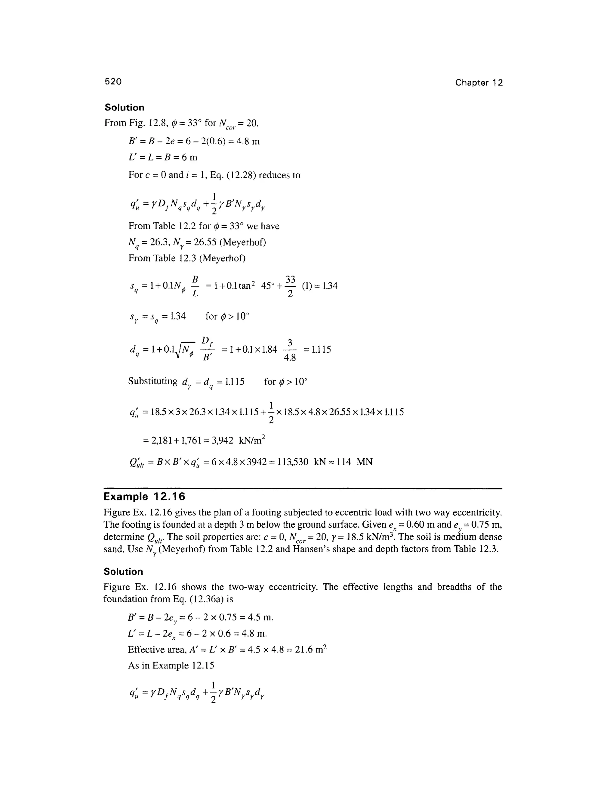 520 Chapte r 1 2
Solution
From Fig . 12.8 , 0=33° for N = 20.
e ' r
cor
B' = B-2e = 6- 2(0.6 ) -4.8 m
L' = L= B= 6m
For c = 0 and i = 1, Eq. (12.28) reduces to
From Table 12. 2 for 0 = 33° we have
Nq = 26.3, NY = 26.55 (Meyerhof )
From Tabl e 12. 3 (Meyerhof)
s = l +0.1Af — = l + 0.1tan2
45°+ — (1 ) =
1.34
q
* L 2
^=^=1.34 fo r 0> 10°
/ —D
f 3
d=l + Q.LN. -L
= 1 +0.1x1.84 — = 1.11 5
q V * B ' 4. 8
Substituting d y= dq = 1.1 15 fo r 0 > 10°
q'u = 18.5 x 3 x26.3 x1.34 x1.1 15 + -x 18.5 x 4.8 x26.55 x 1.34 x1.1 15
= 2,1 81+1,76 1=3,942 kN/m 2
Q'ult = BxB'xq' u = 6x4.8x3942= 113,53 0 kN-11 4 M N
Example 12.16
Figure Ex. 12.16 gives the plan of a footing subjected to eccentric loa d with two way eccentricity.
The footing is founded at a depth 3 m below the ground surface. Given ex =0.60 m and e = 0.75 m,
determine Q u[[. The soil properties are : c = 0, Ncgr = 20, y =18.5 kN/m3
. The soil is medium dense
sand. Use N(Meyerhof) fro m Table 12. 2 and Hansen's shape and depth factors from Table 12.3 .
Solution
Figure Ex . 12.1 6 show s th e two-wa y eccentricity . Th e effectiv e length s an d breadth s o f th e
foundation from Eq. (12.36a) is
B' = B-2e = 6- 2 x 0.75 = 4.5 m.
L' = L- 2e x = 6 - 2 x 0.6 =4.8 m.
Effective area , A' = L' x B' = 4.5 x 4.8 = 21.6 m2
As in Example 12.1 5
 