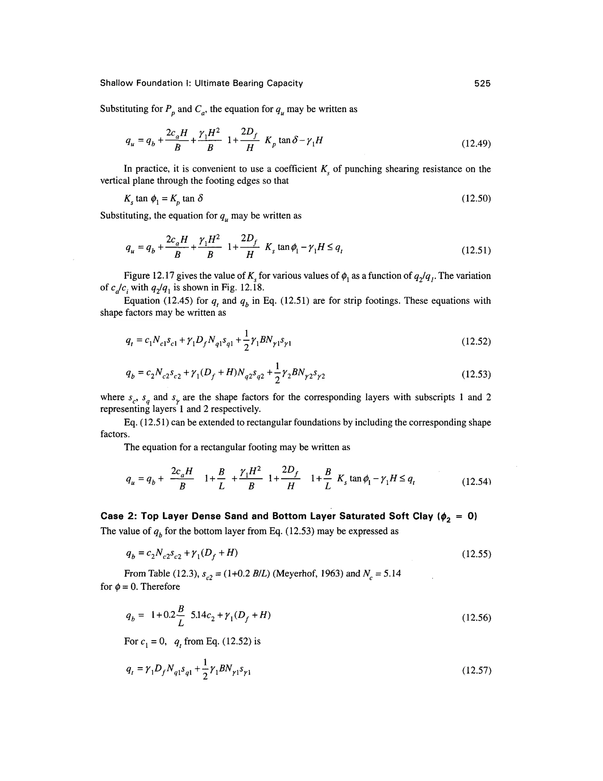 Shallow Foundatio n I : Ultimate Bearin g Capacit y 52 5
Substituting for P an d Ca, the equation for qu may be written as
2caH r^H 2 2D
f
^=^+
-|- +
-y
- 1 +
-^
- KptanS-r,H (1249 )
In practice, i t is convenient to use a coefficient K s o f punching shearing resistanc e o n th e
vertical plane through the footing edges so that
Ks tan ^= Kp ta n 8 (12.50 )
Substituting, the equation for qu may be written as
2cH ,H 2
2D
Figure 12.17 gives the value of Ks for various values of 0j as afunction of <?2/gr The variation
i with q^ql i s shown in Fig. 12.18.
Equation (12.45 ) for qt an d qb in Eq. (12.51 ) ar e for strip footings. These equations wit h
shape factors may be written as
-Y,BNnsn (12.52 )
,2 +Y2BN
Y2s
n. (12.53 )
where sc, s an d s ar e th e shap e factor s fo r th e correspondin g layer s wit h subscript s 1 and 2
representing layers 1 and 2 respectively.
Eq. (12.51) can be extended to rectangular foundations by including the corresponding shape
factors.
The equation for a rectangular footing may be written as
2c H B Y<H 2
2D , B
4u=<lb+ ~
1 + Y +-y - l + -
~ 'l + -
Case 2 : To p Layer Dens e Sand and Bottom Layer Saturate d Soft Cla y (02 = 0 )
The value of qb for the bottom layer from Eq. (12.53) may be expressed a s
^b=C
2N
c2S
c2+
r^D
f+H
'> (12-55 )
From Table (12.3), sc2 = (1+0.2 B/L) (Meyerhof , 1963 ) and Nc = 5.14
for 0 = 0. Therefore
qb= 1 + 0.2- 5.Uc 2+ri(Df+H) (12 .56)
LJ
For C j = 0, q t from Eq. (12.52) is
<?, = r^/^V,
! +
riBN
ns
n (12-57 )
 