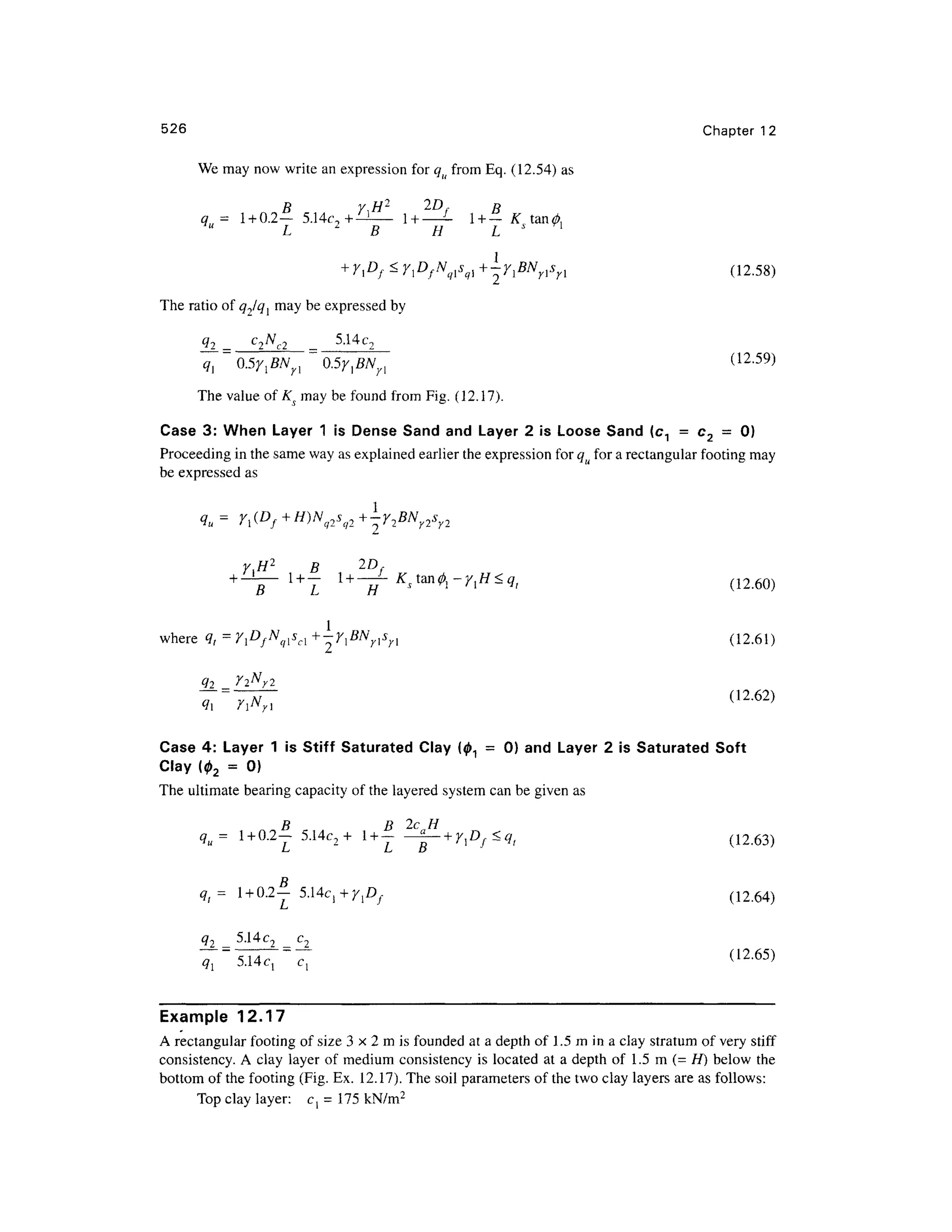 526 Chapte r 1 2
We may now write an expression for qu from Eq . (12.54) as
B y,H 2
2D f B
q = 1 + 0.2— 5.14c ?+^ -
1+ — Li + _K tan0 ,
" L 2
B H L s l
+ ylDf<y]DfNqlS(il+~ylBNrlsn (12.58 )
The ratio of q1lql ma y be expressed by
C
^ 5.14 c
The value of Ks ma y be found fro m Fig. (12. 17).
Case 3 : Whe n Laye r 1 is Dense Sand and Layer 2 is Loose Sand (c 1 = c 2 = 0 )
Proceeding i n the same way as explained earlier the expression for qu for a rectangular footing may
be expressed as
qu= Y, f
y.H2
B 2 D
- ~ (1260)
where q t = Y^f^s^ +-Y^BN nsn (12.61 )
<12
-62)
Case 4 : Laye r 1 is Stiff Saturate d Cla y (01 = 0 ) an d Layer 2 i s Saturated Sof t
Clay (0 2 = 0 )
The ultimate bearing capacity of the layered system can be given as
qu= 1 + 0.2-5.Uc 2+ 1 + | ^- + y
]Df<qt (12 .63)
D
q,= 1 + 0.2
- 5.14c,+y,D / (12.64 )
L
q2 _ 5.1 4 c2 _
(12.65)
Example 12.1 7
.
A rectangular footing of size 3 x 2 m is founded at a depth of 1. 5 m in a clay stratum of very stif f
consistency. A clay laye r of medium consistency is located a t a depth o f 1. 5 m ( = H) belo w th e
bottom of the footing (Fig. Ex. 12.17) . The soil parameters of the two clay layers are as follows:
Top clay layer: c = 175 kN/m2
 