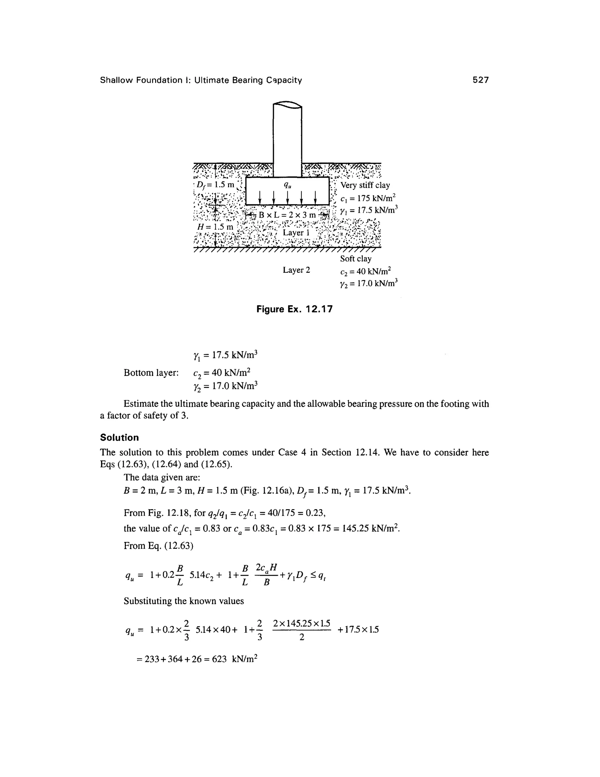 Shallow Foundatio n I : Ultimate Bearin g Capacity 527
;^:v4^>-i;y^v---f-
Df= 1.5m"' '
:
''V'y'i''v^-.'-V'' '•':'*i.;':
-:
''.;
•..' Ver y stiff clay
Soft clay
Layer 2 c 2 = 40 kN/m2
y2 = 17.0 kN/m3
Figure Ex. 12.1
7
7t = 17.5 kN/m3
Bottom layer: c 2 = 40 kN/m2
y2 = 17.0 kN/m3
Estimate the ultimate bearing capacity and the allowable bearing pressure on the footing with
a factor of safety of 3.
Solution
The solutio n t o thi s proble m come s unde r Case 4 i n Sectio n 12.14 . W e have t o conside r her e
Eqs (12.63), (12.64 ) an d (12.65).
The data given are:
fl = 2m,L = 3m, H= 1.5m (Fig. 12.16a),D/= 1.5m, ^ = 17.5 kN/m
3
.
From Fig. 12.18, for q2lql = c2/cl = 40/175 = 0.23,
the value of cjcl = 0.83 or ca = 0.83^ = 0.83 x175 =145.25 kN/m 2
.
From Eq. (12.63 )
B B 2 c H
q = 1 + 0.2— 5.14c ~ + 1 + — -^— + y,Df<q,
u
L L B }
Substituting the known values
2xl45
-25x1
-5
q = 1 + 0.2X- 5.14x40 + 1 + -
y
" 3 3
+n.5xl.5
= 233 + 364 + 26 = 623 kN/m 2
 