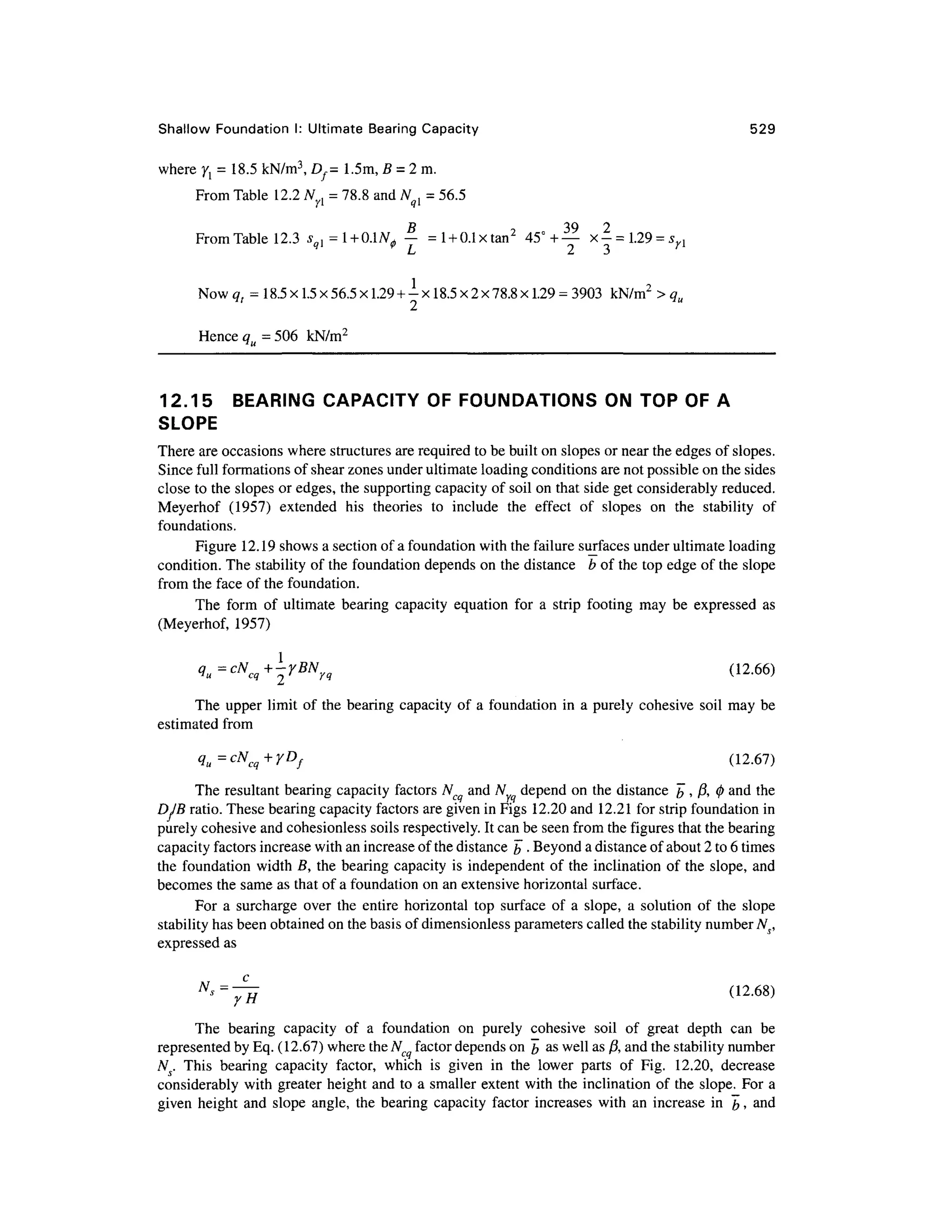 Shallow Foundatio n I: Ultimate Bearing Capacity 52 9
where ^ = 18.5 kN/m3
, Df= 1.5m , B = 2 m.
From Table 12. 2 Nyl = 78.8 and Nql = 56.5
B 3 9 2
From Table 12. 3 ^ =1 +0.1
^ — =l + 0.1xtan2
45°+ — x - = l29 = syl
/_> £ J
Now <? r = 18.5 x 1.5 x56.5 x1.29 +-
x 18.5 x 2x78.8 x1.29 = 3903 kN/m 2
> qu
Hence<= 506 kN/m 2
12.15 BEARIN G CAPACIT Y OF FOUNDATIONS ON TO P O F A
SLOPE
There are occasions where structures are required to be built on slopes or near the edges of slopes.
Since full formations of shear zones under ultimate loading conditions are not possible on the sides
close to the slopes or edges, the supporting capacity of soil on that side get considerably reduced.
Meyerhof (1957 ) extende d hi s theorie s t o includ e th e effec t o f slope s o n th e stabilit y o f
foundations.
Figure 12.1 9 shows a section of a foundation with the failure surfaces under ultimate loading
condition. The stability of the foundation depends on the distance b of the top edge of the slop e
from th e face of the foundation.
The for m o f ultimat e bearing capacit y equatio n fo r a stri p footin g ma y b e expresse d a s
(Meyerhof, 1957 )
1
(12.66)
The uppe r limi t of the bearing capacit y o f a foundation in a purely cohesive soi l ma y b e
estimated fro m
qu = cN c +yD f (12.67 )
The resultan t bearing capacit y factors Ncq an d N depen d on the distance b » A 0 an
d th e
DJB ratio. These bearing capacity factors are given in Figs 12.2 0 and 12.2 1 for strip foundation in
purely cohesive and cohesionless soils respectively. It can be seen from the figures that the bearing
capacity factors increase with an increase of the distance b • Beyond a distance of about 2 to 6 times
the foundatio n width B, th e bearing capacit y is independent of the inclination of the slope , an d
becomes the same as that of a foundation on an extensive horizontal surface.
For a surcharg e ove r th e entir e horizonta l to p surfac e o f a slope , a solutio n o f th e slop e
stability has been obtained on the basis of dimensionless parameters called the stability number Ns,
expressed as
NS
=^H (12
-68)
The bearin g capacit y o f a foundatio n o n purel y cohesiv e soi l o f grea t dept h ca n b e
represented by Eq. (12.67) where the Nc facto r depends on b a s well as ft, and the stability number
N. Thi s bearin g capacit y factor , whic h i s give n i n th e lowe r part s o f Fig . 12.20 , decreas e
considerably wit h greater heigh t and to a smaller exten t with the inclination of the slope. For a
given heigh t and slope angle , th e bearing capacit y facto r increase s wit h an increase i n b . an
d
 