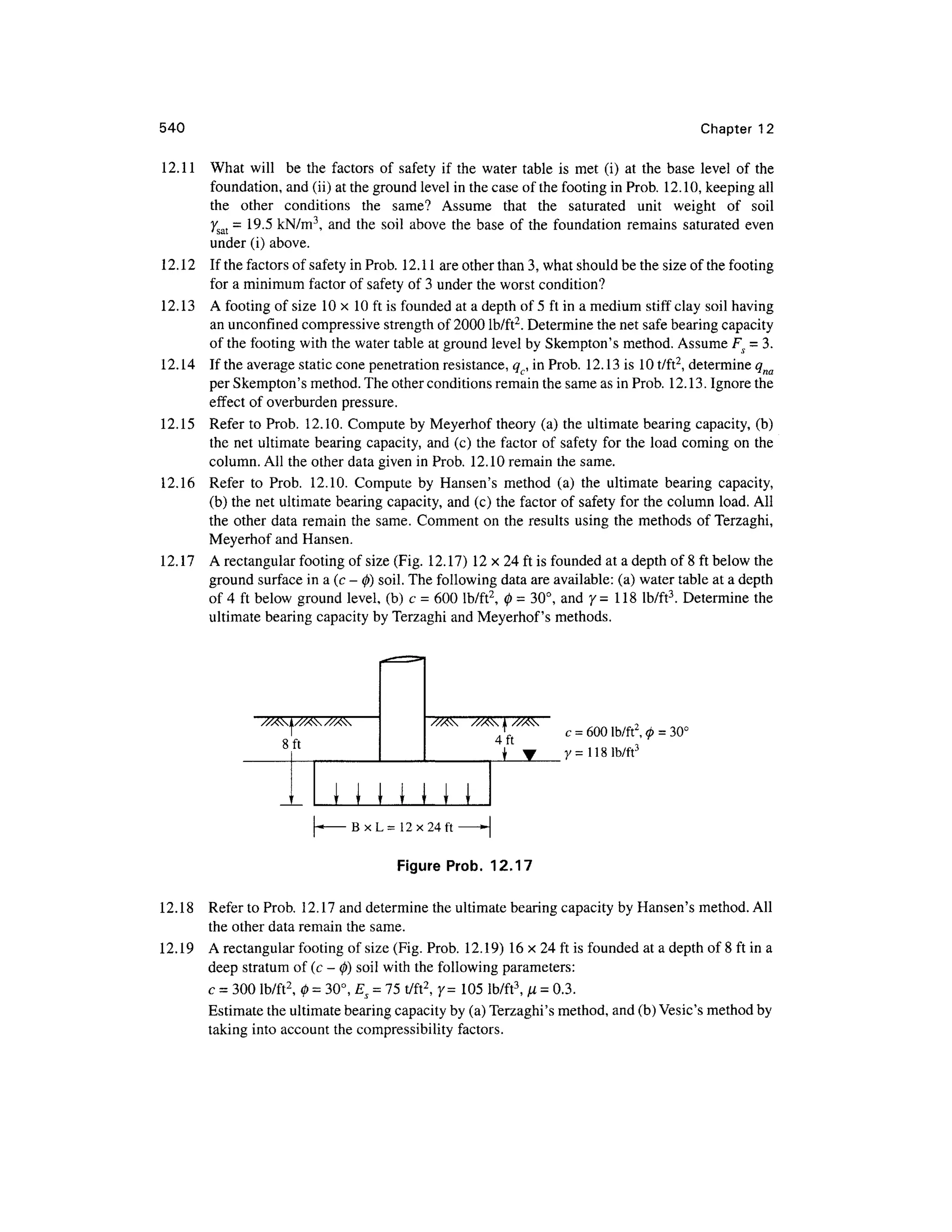 540 Chapter 1 2
12.11 Wha t wil l b e th e factor s o f safet y if the wate r tabl e i s me t (i ) a t th e bas e level o f th e
foundation, and (ii) at the ground level in the case of the footing in Prob. 12.10 , keeping all
the othe r condition s th e same ? Assum e tha t th e saturate d uni t weigh t o f soi l
7sat = 19. 5 kN/m3
, an d th e soi l abov e th e base o f the foundatio n remains saturate d eve n
under (i) above.
12.12 I f the factors of safety in Prob. 12.11 are other than 3, what should be the size of the footing
for a minimum factor of safety o f 3 under the worst condition?
12.13 A footing of size 1 0 x 1 0 ft is founded at a depth of 5 ft in a medium stiff clay soil having
an unconfmed compressive strength of 2000 lb/ft2
. Determine the net safe bearing capacity
of the footing with the water table at ground level by Skempton's method. Assume Fs = 3.
12.14 I f the average static cone penetration resistance, qc, in Prob. 12.1 3 is 10 t/ft2
, determine qna
per Skempton's method. The other conditions remain the same as in Prob. 12.13. Ignore the
effect o f overburden pressure .
12.15 Refe r to Prob. 12.10 . Compute by Meyerhof theory (a ) the ultimate bearing capacity, (b)
the net ultimate bearing capacity, and (c) the factor o f safety for the load comin g on th e
column. All the other data given in Prob. 12.1 0 remain the same.
12.16 Refe r t o Prob . 12.10 . Comput e b y Hansen' s metho d (a ) th e ultimat e bearin g capacity ,
(b) the net ultimate bearing capacity, an d (c) the factor of safety for the column load. All
the othe r data remai n the same. Commen t on the results using the methods o f Terzaghi,
Meyerhof and Hansen.
12.17 A rectangular footing of size (Fig. 12.17 ) 12 x 24 ft is founded at a depth of 8 ft below the
ground surface in a (c - 0 ) soil. The following data are available: (a) water table at a depth
of 4 ft below groun d level, (b ) c = 600 lb/ft2
, 0 = 30°, an d 7= 11 8 lb/ft3
. Determin e th e
ultimate bearing capacity by Terzaghi and Meyerhof's methods .
f
8 ft
M m M
,
c = 600 lb/ft2
y = 11 8 lb/ft3
B x L = 12x24 ft >- |
Figure Prob. 12.17
12.18 Refe r to Prob. 12.1 7 and determine the ultimate bearing capacity by Hansen's method . All
the other data remain the same.
12.19 A rectangular footing of size (Fig. Prob. 12.19 ) 16 x 24 ft is founded at a depth of 8 ft in a
deep stratum of (c - 0 ) soil with the following parameters:
c = 300 lb/ft2
, 0 = 30°, Es = 15 t/ft2
, 7 = 10 5 lb/ft3
,fj. = 0.3.
Estimate the ultimate bearing capacity by (a) Terzaghi's method, and (b) Vesic's method by
taking into account the compressibility factors.
 