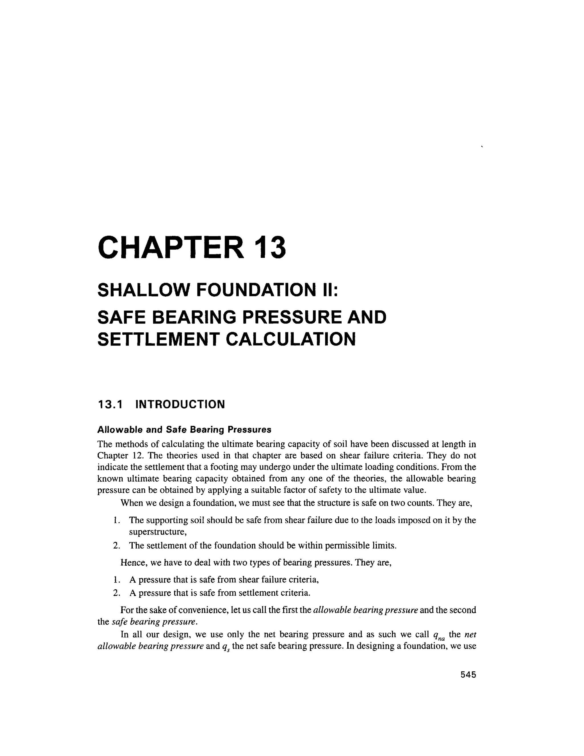 CHAPTER 1
3
SHALLOW FOUNDATION II:
SAFE BEARIN
G PRESSUR
E AND
SETTLEMENT CALCULATIO
N
13.1 INTRODUCTIO N
Allowable and Safe Bearing Pressure s
The methods of calculating the ultimate bearing capacity of soil have been discussed at length in
Chapter 12 . The theorie s use d i n tha t chapter ar e based o n shea r failur e criteria . The y d o no t
indicate the settlement that a footing may undergo under the ultimate loading conditions. From the
known ultimat e bearing capacit y obtaine d fro m an y on e o f th e theories , th e allowabl e bearing
pressure can be obtained by applying a suitable factor of safety to the ultimate value.
When we design a foundation, we must see that the structure is safe on two counts. They are,
1. Th e supporting soil should be safe from shear failure due to the loads imposed on it by the
superstructure,
2. Th e settlement of the foundation should be within permissible limits.
Hence, we have to deal with two types of bearing pressures. They are,
1. A pressure that is safe from shea r failure criteria,
2. A pressure that is safe from settlement criteria.
For the sake of convenience, let us call the first the allowable bearing pressure and the second
the safe bearing pressure.
In al l ou r design , w e us e onl y th e ne t bearin g pressur e an d a s suc h w e cal l q na th e ne t
allowable bearing pressure and qs the net safe bearing pressure. In designing a foundation, we use
545
 