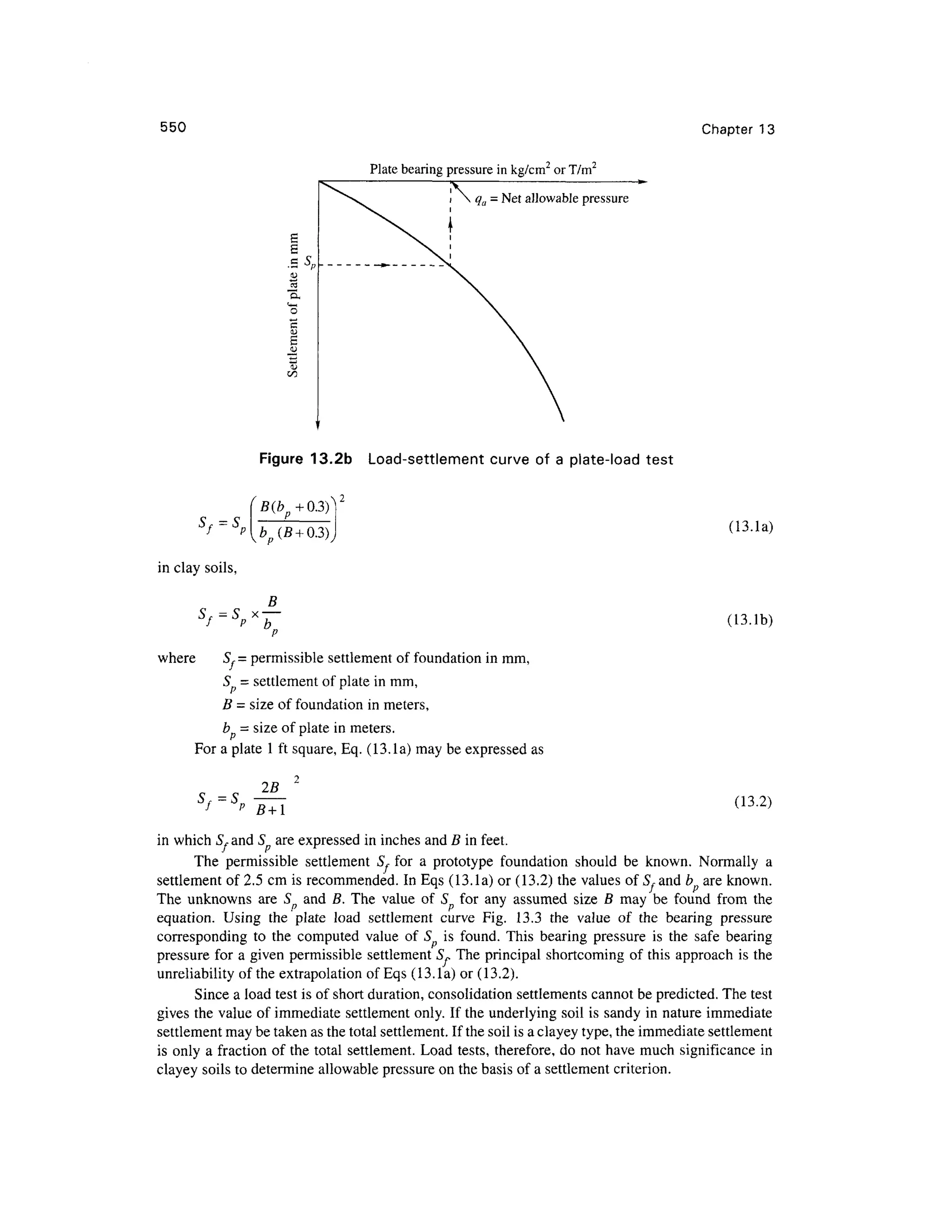550 Chapter 1 3
Plate bearing pressure in kg/cm2
or T/m2
i  q a = Ne
t allowable pressure
Figure 13.2 b Load-settlemen t curv e o f a plate-load tes t
B
Sf = S x —-
where 5 , =permissible settlemen t of foundation in mm,
S - settlemen t of plate in mm,
(IS.lb)
B = size of foundation in meters,
b = size of plate in meters.
For a plate 1 ft square, Eq. (13.la) may be expressed a s
iJ r — 0
f p (13.2)
in which S, and 5 ar e expressed i n inches and B in feet.
The permissibl e settlemen t 5 , for a prototyp e foundatio n shoul d b e known . Normall y a
settlement of 2.5 cm is recommended. I n Eqs (13.la) or (13.2) the values of 5, and b ar e known.
The unknown s ar e 5 an d B. The valu e o f S fo r an y assume d siz e B ma y be foun d fro m th e
equation. Usin g th e plat e loa d settlemen t curv e Fig . 13. 3 th e valu e o f th e bearin g pressur e
corresponding t o th e compute d valu e of 5 i s found . Thi s bearin g pressur e i s th e saf e bearin g
pressure fo r a given permissible settlemen t 5~ The principal shortcoming o f this approach i s the
unreliability of the extrapolation of Eqs (13. la) o r (13.2).
Since a load test is of short duration, consolidation settlements cannot be predicted. The test
gives the value of immediate settlement only. If the underlying soil is sandy in nature immediate
settlement may be taken as the total settlement. If the soil is a clayey type, the immediate settlement
is only a fraction of the total settlement . Loa d tests , therefore, do not have much significance in
clayey soils to determine allowable pressure on the basis of a settlement criterion.
 